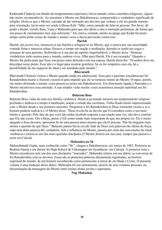 Kedarnath Chatterji era dotado de temperamento espiritual e havia tentado vários caminhos religiosos, alguns
não muito recomendáveis. Ao encontrar o Mestre em Dakshineswar, compreendeu o verdadeiro significado da
religião. Dizia-se que o Mestre, cansado de dar instrução aos devotos que vinham a ele em grande número
para orientação, havia uma vez orado à Deusa Kali: “Mãe, estou cansado de falar às pessoas. Por favor, dê
poder a Kedar, Girish, Ram, Vijay e Mahendra para que eles dêem a elas a instrução preliminar, de forma que
um pouco de ensinamento meu seja suficiente.” Ele estava, contudo, atento ao apego que Kedar há muito
tempo sentia pelas coisas do mundo e muitas vezes o havia prevenido contra isso.
                                                     Harish
Harish, um jovem rico, renunciou à sua família e refugiou-se no Mestre, que o amava por sua sinceridade,
vontade firme e natureza calma. Passava o tempo em oração e meditação, fazendo-se surdo aos rogos e
ameaças de seus parentes. Referindo-se à sua paz de espírito imperturbável, o Mestre dizia: “Homens
verdadeiros estão mortos para o mundo, embora vivos. Olhe para Harish. Ele é um exemplo.” Quando o
Mestre lhe pediu para que fosse um pouco mais delicado com sua esposa, Harish disse-lhe: “O senhor deve me
desculpar nesse ponto. Esse não é o lugar para mostrar gentileza. Se eu for simpático com ela, há a
possibilidade de me esquecer do ideal e ser enredado pelo mundo.”
                                                  Bhavanath
Bhavanath Chatterji visitou o Mestre quando ainda era adolescente. Seus pais e parentes consideravam Sri
Ramakrishna insano e fizeram o possível para impedir que ele se tornasse íntimo do Mestre. O rapaz, porém,
era muito obstinado e muitas vezes passou as noites em Dakshineswar. Era fortemente ligado a Narendra e o
Mestre incentivava essa amizade. A sua simples visão muitas vezes ocasionava emoção espiritual em Sri
Ramakrishna.
                                                 Balaram Bose
Balaram Bose vinha de uma rica família vaishnava. Desde a juventude mostrou um temperamento religioso
profundo e dedicava o tempo à meditação, oração e estudo das escrituras. Tinha ficado muito impressionado
com o Mestre desde o seu primeiro encontro. Perguntou a Sri Ramakrishna se Deus realmente existia e se o
homem poderia realizá-Lo. O Mestre disse: “Deus revela-Se ao devoto que O considera como o seu mais
íntimo e querido. Pelo fato de que você não tenha recebido resposta à sua oração uma vez, não deve concluir
que Ele não existe. Ore a Deus, pense n’Ele como sendo mais importante do que seu próprio eu. Ele é muito
apegado a Seus devotos, aproxima-Se de uma pessoa antes mesmo que ela O procure. Não há ninguém mais
íntimo e querido do que Deus.” Balaram jamais havia ouvido falar de Deus com palavras tão cheias de força;
cada uma delas parecia-lhe verdadeira. Sob a influência do Mestre, passou por cima das convenções do ritual
vaishnava e tornou-se um dos mais queridos discípulos O Mestre dormia em sua casa, sempre que passava a
noite em Calcutá.
                                              Mahendra ou M.
Mahendranath Gupta, mais conhecido como “M.”, chegou a Dakshineswar, em março de 1882. Pertencia ao
Brahmo Samaj e era diretor do High School de Vidyasagarr em Syambazar, em Calcutá. À primeira vista o
Mestre reconheceu nele um dos seus discípulos “marcados”. Mahendra relatou em seu diário, as conversas de
Sri Ramakrishna com os devotos. Essas são as primeiras palavras diretamente registradas, na história
espiritual do mundo, de um homem reconhecido como pertencente à classe de um Buda e Cristo. O presente
volume é uma tradução desse diário. Mahendra foi um instrumento, através de seus contatos pessoais, na
disseminação da mensagem do Mestre entre muitas almas jovens e aspirantes.
                                                Nag Mahashay




                                                     36
 