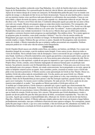 Durgacharan Nag, também conhecido como Nag Mahashay, foi o chefe de família ideal entre os discípulos
leigos de Sri Ramakrishna. Foi a personificação do ideal de vida do Mestre, não tocado pelo mundanismo.
Apesar de ter intenso desejo de se tornar um sannyasin, Sri Ramakrishna pediu-lhe para viver no mundo com
espírito de monge e o discípulo de fato levou em frente tal prescrição. Nasceu de uma família pobre e mesmo
em sua meninice muitas vezes sacrificou tudo para diminuir os sofrimentos dos necessitados. Casou-se com
tenra idade e, depois da morte da esposa, casou-se pela segunda vez, obedecendo ordem de seu pai. Mas um
dia disse a ela: “O amor a nível físico não dura. É realmente abençoado aquele que pode dar seu amor a Deus
com todo seu coração. Mesmo um pequeno apego ao corpo dura muitos nascimentos. Por conseguinte, não
fique apegado a essa gaiola de ossos e carne. Refugie-se aos pés da Mãe e só pense n’Ela. Assim sua vida aqui
e depois, será enobrecida.” O Mestre referia-se a ele como uma “luz ardente”. Acatava cada palavra de Sri
Ramakrishna como uma verdade incontestável. Um dia ouviu o Mestre dizer que era difícil para médicos,
advogados e corretores fazerem muito progresso na espiritualidade. Dos médicos dizia, “Se a mente agarra-se
às pequenas gotas de remédios, como pode conceber o Infinito?” Isso foi o fim da carreira médica de
Durgacharan que jogou sua caixa de remédios no Ganges. Sri Ramakrishna assegurou-lhe que não lhe faltaria
comida simples e roupas. Ordenou-lhe que servisse os santos. Quando ele lhe perguntou onde encontraria
santos de verdade, o Mestre respondeu-lhe que os próprios sadhus procurariam sua companhia. Nenhum
sannyasin poderia ter vivido uma vida tão austera como Durgacharan.
                                                  Girish Ghosh
Girish Chandra Ghosh nasceu um rebelde contra Deus, um céptico, um boêmio, um bêbado. Foi o maior ator
dramático bengali de seu tempo, o pai do moderno teatro bengali. Como outros jovens, absorveu todos os
vícios do Ocidente. Havia entrado numa vida de dissipação e estava convencido de que a religião era apenas
uma fraude. Justificava a filosofia materialista como aquela que permitia a uma pessoa pelo menos, gozar um
pouco a vida. Uma série de reveses abalaram-no e ele ficou ansioso para solucionar o enigma da vida. Havia
ouvido falar que na vida espiritual, a ajuda de um guru era imperativa e que o guru deveria ser olhado como o
Próprio Deus. Girish, contudo, estava bastante impregnado da natureza humana para ver perfeição num
homem. Seu primeiro encontro com Sri Ramakrishna não o impressionou. Voltou para casa com tivesse visto
uma aberração num circo porque o Mestre, em estado semiconsciente, havia perguntado se era noite, apesar de
todos os lampiões estarem acesos no quarto. Seus caminhos, porém, cruzaram-se muitas vezes e Girish não
pôde evitar encontros posteriores. O Mestre assistiu a uma apresentação de Girish no Star Theatre. Dessa vez,
também, Girish não achou nada de extraordinário nele. Um dia, porém, por acaso Girish viu o Mestre
dançando e cantando com os devotos. Sentiu o contágio e quis juntar-se a eles, mas controlou-se com medo do
ridículo. Outro dia Sri Ramakrishna já estava prestes a dar-lhe instrução espiritual, quando Girish dis-se: “Não
quero ouvir instruções. Eu mesmo escrevi minhas instruções. De nada servem. Por favor, ajude-me de uma
maneira mais palpável, se puder.” Isso agradou ao Mestre que pediu a Girish para cultivar a fé.
À medida que o tempo passava, Girish começou a aprender que o guru é aquele que silenciosamente faz
desabrochar a vida interior do discípulo. Tornou-se um devoto firme do Mestre. Muitas vezes enchia o Mestre
de insultos, bebia em sua presença e tomava liberdades que chocavam os outros devotos, mas o Mestre sabia
que no fundo do coração, Girish era terno, fiel e sincero. Não permitiu que Girish abandonasse o teatro e
quando um devoto pediu-lhe para lhe falar para deixar de beber, severamente respondeu-lhe: “Isso não é da
sua conta. Aquele que assumiu a responsabilidade dele, olhará por ele. Girish é um devoto do tipo heróico.
Digo-lhe, a bebida não o afetará. O Mestre sabia que simples palavras não levam um homem a largar hábitos
profundamente enraizados, mas que a influência silenciosa do amor operava milagres. Por conseguinte, jamais
pediu-lhe para largar o álcool, o que teve como resultado, o fato de Girish por fim, abandonar esse hábito. Sri
Ramakrishna fortalecera a resolução de Girish ao permitir que ele sentisse que era absolutamente livre.




                                                       37
 