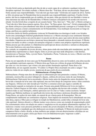 Um dia Girish sentiu-se deprimido pelo fato de não se sentir capaz de se submeter a qualquer rotina de
disciplina espiritual. Em estado exaltado, o Mestre disse-lhe: “Está bem, dê-me sua procuração. Daqui para
frente assumo suas responsabilidades. Você não tem que fazer nada.” Girish deu um suspiro de alívio. Sentia-
se feliz em pensar que Sri Ramakrishna havia assumido suas responsabilidades espirituais. O pobre Girish,
porém, não havia compreendido que ele também, de sua parte, tinha que desistir de sua liberdade e tornar-se
uma marionete nas mãos de Sri Ramakrishna. O Mestre começou a discipliná-lo de acordo com sua nova
atitude. Um dia Girish disse a respeito de um assunto banal, “Sim, farei isso”, “Não, não”, o Mestre corrigiu-o.
“Você não deve falar dessa maneira egoísta. Deve dizer, “Se Deus quiser, farei isso”. Girish compreendeu. Daí
por diante esforçou-se para abandonar toda idéia de responsabilidade pessoal e entregar-se à Vontade Divina.
Sua mente começou a morar constantemente em Sri Ramakrishna. Essa meditação inconsciente ao longo do
tempo, purificou seu espírito turbulento.
Os devotos chefes de família geralmente visitavam Sri Ramakrishna nos domingos à tarde e nos feriados.
Assim uma camaradagem fraternal gradualmente formou-se e o Mestre encorajava esse sentimento fraternal.
De vez em quando aceitava um convite para ir à casa de um devoto, para o que outros devotos eram também
convidados. Organizavam um kirtan e passavam horas dançando e entoando músicas devocionais. O Mestre
entrava em transe ou abria o coração em narrações religiosas e contava suas próprias experiências espirituais.
Muitas pessoas que não podiam ir a Dakshineswar participavam desses encontros e sentiam-se abençoados.
Tal evento finalizava com uma festa suntuosa.
Era, contudo, na companhia de jovens devotos, almas puras ainda não maculadas pelo mundanismo, que Sri
Ramakrishna experimentava a maior alegria. Entre os jovens que mais tarde abraçaram a vida familiar,
encontravam-se Narayan. Paltu, o jovem Naren, Tejchandra e Purna. Visitavam, às vezes, o Mestre com forte
oposição de suas famílias.
                                                     Purna
Purna era um rapazinho de treze anos que Sri Ramakrishna descrevia como um Isvarakoti, uma alma nascida
com qualidades espirituais especiais. O Mestre dizia que Purna era o último do grupo de brilhantes devotos
que uma vez vira em transe e que viriam a ele para receber iluminação espiritual. Purna disse a Sri
Ramakrishna, em seu segundo encontro, “O senhor é o Próprio Deus encarnado em carne e sangue.” Tais
palavras vindas de um simples jovem, mostravam de que estofo ele era constituído.
                                        Mahimacharan e Pratap Hazra
Mahimacharan e Pratap eram dois devotos que se sobressaíam por suas pretensões e manias. O Mestre,
entretanto, mostrou-lhes seu amor infatigável e doçura., embora ele estivesse ciente de suas limitações.
Mahimacharan Chakvararty havia encontrado o Mestre muito antes da chegada dos outros discípulos. Ele
havia tido a intenção de levar uma vida espiritual, mas um forte desejo de conquistar nome e fama constituía
sua fraqueza. Afirmava ter sido iniciado por Tota Puri e costumava dizer que seguia o caminho do
conhecimento segundo as instruções de seu guru. Possuía uma grande biblioteca de livros em inglês e
sânscrito. Embora fingisse ter lido todos, a maior parte das páginas não haviam sido cortadas. O Mestre
conhecia todas as suas limitações, embora apreciasse ouvi-lo citar os Vedas e outras escrituras. Sempre
mandou que Mahima meditasse no significado dos textos das escrituras e praticasse disciplina espiritual.
Pratap Hazra, um senhor de meia idade, era natural de um vilarejo perto de Kamarpukur. Não era
completamente indiferente aos sentimentos religiosos. Num impulso de momento havia abandonado sua casa,
mãe idosa, esposa e filhos para se refugiar no templo de Dakshineswar, aonde tinha a intenção de levar uma
vida espiritual. Adorava discutir e o Mestre muitas vezes citava-o como um exemplo de argumentação estéril.
Era extremamente crítico em relação aos outros e vangloriava-se de seu próprio adiantamento espiritual. Era
malicioso e muitas vezes procurou perturbar as mentes dos jovens discípulos do Mestre, criticando-os por sua
vida feliz e alegre e mandando que eles dedicassem seu tempo à meditação. O Mestre de modo provocante,
comparava Hazra a Jatila e Kutila, as duas mulheres que sempre criavam aborrecimentos a Krishna em seu
relacionamento com as gopis e dizia que Hazra vivia em Dakshineswar para “engrossar o caldo”,
acrescentando complicações.
                                         Alguns Homens Importantes




                                                      38
 