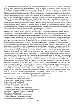 Sri Ramakrishna também relacionou-se com muitas pessoas dotadas de erudição e riqueza que as faziam ser
respeitadas em todos os lugares. Poucos anos antes, havia encontrado Devendranath Tagore, famoso em toda
Bengala, por sua riqueza, erudição, caráter santo e posição social. O Mestre, contudo, achou-o decepcionante,
porque embora Sri Ramakrishna estivesse esperando encontrar um santo com renúncia completa do mundo,
Devendrananth combinava sua santidade com uma vida de prazer. Sri Ramakrishna conheceu o grande poeta
Michael Madhusudan, que havia aderido ao cristianismo “por bem do seu estômago”. A ele o Mestre não pôde
dar instrução porque a Mãe Divina “prendeu sua língua”. Além deles, conheceu Maharaja Jatindra Mohan
Tagore, um aristocrata de Ben-gala; Kristodas Pal, editor, reformador social e patriota; Iswar Vidyasagar,
notável filantropo e educador; Pundit Shashadhar, grande expoente da ortodoxia hindu; Aswini Kumar Dutta,
mestre, moralista e líder do nacionalismo indiano e Bankim Chatterji, magistrado, novelista, ensaísta e um dos
criadores da prosa bengali moderna. Sri Ramakrishna não era homem de se deslumbrar pela aparência externa,
glória ou eloqüência. Um pundit sem discriminação era olhado por ele como uma simples palha. Buscava nos
corações das pessoas, a luz de Deus e faltando isso, nada tinha a ver com eles.
                                                 Kristodas Pal
O europeizado Kristodas Pal não apreciava a ênfase dada por Sri Ramakrishna à renúncia e dizia: “Senhor,
essa tendência à renúncia quase arruinou o país. É por esta razão que a Índia é hoje em dia uma nação
subjugada. Fazer o bem às pessoas, trazer educação à porta do ignorante e sobretudo, melhorar as condições
materiais do país – esse é o nosso dever agora. O grito de religião e renúncia iriam, ao contrário, enfraquecer-
nos. O senhor deveria aconselhar os jovens de Bengala a lançarem-se somente em atos que elevem o espírito o
país.” Sri Ramakrishna lançou um olhar perscrutador e não encontrou luz divina dentro dele. “O senhor,
homem de pouco entendimento!” disse Sri Ramakrishna asperamente. “Ousa desprezar com esses termos,
renúncia e piedade, que nossas escrituras descrevem como as maiores de todas as virtudes. Depois de ter lido
duas páginas em inglês, pensa que chegou a conhecer o mundo! Parece pensar que é onisciente. Bem, já viu
esses pequenos caranguejos que nascem no Ganges assim que as chuvas começam? Nesse imenso universo
você é ainda mais insignificante do que uma dessas pequenas criaturas. Como ousa falar de ajudar o mundo?
O Senhor olhará por isso. Você não possui poder para fazer isso.” Depois de uma pausa, o Mestre continuou:
“Pode explicar-me como pode trabalhar pelos outros? Sei o que quer dizer por ajudá-los. Alimentar um certo
número de pessoas, tratá-las quando estiverem doentes, construir estradas ou cavar um poço – não é tudo isso?
Esses são atos bons, sem dúvida, mas como são insignificantes em comparação com a vastidão do universo!
Qual a distância que um homem pode avançar nessa linha? Quantas pessoas você pode salvar da fome? A
malária destruiu uma vila inteira; o que você pode fazer para cessar o seu assalto? Só Deus cuida do mundo.
Que o homem primeiro O realize. Que o homem primeiro consiga a autoridade de Deus e seja dotado de Sua
força somente então, pode ele pensar em fazer bem aos outros. Um homem deve primeiro ser destituído de
todo egoísmo. Só assim a Bem-aventurada Mãe lhe pedirá para trabalhar pelo mundo.” Sri Ramakrishna
desacreditava na filantropia que pretendia ser considerada caridade. Prevenia às pessoas contra ela. Via na
maioria dos atos filantrópicos apenas o egoísmo, vaidade, desejo de glória, um estéril passatempo para matar o
tédio da vida ou uma tentativa de aliviar uma consciência culpada. Caridade verdadeira, ensinava, é o
resultado do amor a Deus – serviço à humanidade, com espírito de adoração.
                                            Discípulos Monásticos
Os discípulos que o Mestre treinou para a vida monástica foram os seguintes:
Narendranath Dutta (Swami Vivekananda)
Rakhal Chandra Ghosh (Swami Brahmananda)
Gopal Sur (Swami Advaitananda)
Baburam Ghosh (Swami Premananda)
Taraknath Ghoshal (Swami Shivananda)
Jogindranath Choudhury (Swami Jogananda)
Sashibhushan Chakravarty (Swami Ramakrish-nananda)
Saratchandra Chakravarty (Swami Saradananda)
Latu (Swami Adbhutananda)
Nitya Niranjan Sen (Swami Niranjanananda)
Kaliprasad Chandra (Swami Abhedananda)
Harinath Chattopadhyaya (Swami Turiyananda)
                                                       39
 