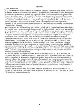 Introdução
Swami Nikhilananda
SRI RAMAKRISHNA, o homem-Deus da Índia moderna, nasceu em Kamarpukur. Este vilarejo, no Distrito
de Hooghly, conservou ao longo do século passado, a simplicidade das áreas rurais de Bengala. Situado longe
da estrada-de-ferro, manteve-se intocado pelo encanto da cidade. Possuía campos de arroz, palmeiras altas,
banianos reais, alguns lagos e dois crematórios. Ao sul do vilarejo, um rio corria lentamente. Um pomar de
mangas, doado por um grande proprietário da vizinhança para uso público, era freqüentado pelos meninos em
seus folguedos. Uma estrada atravessava-o até o grande templo de Jagannath em Puri e os aldeões, em sua
maioria fazendeiros e artesãos, ajudavam muitos homens santos e peregrinos que por ali passavam. A
monotonia da vida rural era quebrada pelos alegres festivais, observância dos dias sagrados, cantos religiosos
e outros prazeres inocentes.
A respeito de seus pais, Sri Ramakrishna uma vez disse: “Minha mãe foi a personificação da retidão e doçura.
Não conhecia muito a respeito do mundo; inocente na arte do fingimento, dizia o que lhe passava pela cabeça.
As pessoas amavam-na por seu coração aberto. Meu pai, um Brahmin ortodoxo, jamais aceitou presentes dos
shudras. Passava a maior parte de seu tempo em adoração e meditação, repetindo o nome de Deus e cantando
Suas glórias. Sempre que em suas práticas diárias invocava a deusa Gayatri, seu peito inchava e lágrimas
escorriam das faces. Gastava as horas livres fazendo grinaldas para a Divindade Familiar, Raghuvir.”
Khudiram Chattopadhyaya e Chandra Devi, pais de Sri Ramakrishna, casaram-se em 1799. Naquela época
Khudiram estava vivendo na vila ancestral de Dereypore, não longe de Kamarpukur. Seu primeiro filho,
Ramkumar, nasceu em 1805, e sua primeira filha, Katyayani, em 1810. Em 1814, o proprietário da terra
mandou que Khudiram prestasse falso testemunho no tribunal contra um vizinho. Ao recusar-se fazê-lo, o
senhor moveu uma ação contra ele e tirou-lhe a propriedade ancestral. Assim desprovido chegou, a convite de
outro proprietário, à pacata vila de Kamarpukur, onde lhe foi dada uma casa e mais ou menos um acre de terra
fértil. As colheitas da pequena propriedade bastavam para atender às necessidades da família. Ali viveu na
simplicidade, dignidade e contentamento.
Dez anos depois de sua chegada a Kamarpukur, Khudiram fez uma peregrinação a pé até Rameswar, na
extremidade sul da Índia. Dois anos depois nasceu seu segundo filho, a quem chamou Rameswar. Novamente
em 1835, com a idade de sessenta anos, fez outra peregrinação, desta vez, a Gaya. Ali, desde tempos bem
antigos, os indianos vêm dos quatro cantos da Índia, a fim de cumprir suas obrigações com seus ancestrais,
oferecendo-lhes comida e bebida nos sagrados pés de Vishnu. Nesse lugar sagrado, Khudiram teve um sonho,
em que Vishnu prometeu-lhe nascer como seu filho. Chandra Devi, também, defronte ao templo de Shiva em
Kamarpukur, teve uma visão em que lhe foi mostrado o nascimento da criança divina. Quando regressou, o
marido encontrou-a grávida.
Foi no dia 18 de fevereiro de 1836 que a criança, mais tarde conhecida como Ramakrishna, nas-ceu. Em
memória ao sonho de Gaya, foi-lhe dado o nome de Gadadhar, o “Condutor da Clava”, um epíteto de Vishnu.
Três anos depois nasceu uma irmãzinha.




                                                      4
 
