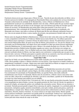 Sarada Prasanna (Swami Trigunatitananda)
Gangadhar Ghatak (Swami Akhandananda)
Subodh Ghosh (Swami Subodhananda)
Hariprasanna Chatterji (Swami Vijnanananda)

                                                        Latu
O primeiro desses jovens que chegou para o Mestre foi Latu. Nascido de pais desconhecidos em Belur, veio a
Calcutá à procura de trabalho e foi empregado por Ramchandra Dutta como ajudante dos serviços domésticos.
Tomando conhecimento da santidade de Sri Ramakrishna, visitou o Mestre em Dakshineswar e ficou
profundamente tocado por sua cordialidade. Quando estava de saída, o Mestre pediu-lhe que aceitasse algum
dinheiro para voltar para casa de barco ou de carruagem, mas Latu declarou que tinha uns trocados que fez
tilintar em seu bolso. Sri Ramakrishna mais tarde pediu a Ram para permitir a Latu ficar com ele
permanentemente. Sob a orientação de Sri Ramakrishna, Latu fez grande progresso na meditação e foi
abençoado com êxtases, mas todos os esforços do Mestre para lhe dar uma educação rudimentar foram em
vão. Latu era um amante do kirtan e outras canções devocionais, mas permaneceu iletrado toda sua vida.
                                                      Rakhal
Mesmo antes da chegada de Rakhal a Dakshineswar, o Mestre havia tido visões dele como seu filho espiritual
e como companheiro de Krishna em Vrindavan. Rakhal nasceu numa família rica. Na infância apresentou
maravilhosos traços espirituais e costumava brincar de adorar deuses e deusas. Na adolescência casou-se com
uma irmã de Manomohan Mitra, de quem ouviu falar do Mestre, pela primeira vez. Seu pai fez objeção à sua
associação com Sri Ramakrishna, mas depois ficou mais tranqüilo ao saber que muitas pessoas importantes
visitavam Dakshineswar. O relacionamento entre o Mestre e seu amado discípulo era o de mãe e filho. Sri
Ramakrishna permitia a Rakhal muitas liberdades negadas aos outros, mas não hesitava em castigar seu
menino por suas ações erradas. Uma vez Rakhal sentiu um ciúme infantil porque achava que outros rapazes
estavam recebendo afeição do Mestre, mas logo superou esse sentimento e compreendeu que seu guru era o
Guru de todo o universo. O Mestre preocupou-se quando soube de seu casamento, mas ficou aliviado ao saber
que a esposa era uma alma espiritualizada e que não seria entrave ao seu progresso.
                                                Gopal Mais Velho
Gopal Sur de Sinthi veio para Dakshineswar já numa idade avançada e por isso foi chamado Gopal Mais
Velho. Havia perdido a esposa e o Mestre consolou-o na sua tristeza. Logo renunciou ao mundo e dedicou-se
integralmente à meditação e à oração. Alguns anos mais tarde Gopal doou ao Mestre as roupas ocres com as
quais esse último iniciou muitos dos seus discípulos na vida monástica.
                                                     Narendra
A fim de espalhar sua mensagem pelos quatro cantos da terra, Sri Ramakrishna necessitava de um forte
instrumento. Com o corpo delicado e pernas frágeis, não tinha condição de fazer viagens a grandes distâncias.
Esse instrumento foi encontrado em Narendranath Dutta, seu querido Naren, mais tarde conhecido
mundialmente como Swami Vivekananda. Mesmo antes de encontrá-lo, o Mestre o havia visto numa visão
como um sábio, absorvido na meditação do Absoluto e que havia concordado, a pedido de Sri Ramakrishna
em tomar um corpo humano para ajudá-lo em seu trabalho.
Narendranath nasceu em Calcutá no dia 12 de janeiro de 1863, de uma família aristocrática kayastha. Sua mãe
vivia mergulhada nos épicos hindus e seu pai, um grande promotor da Alta Corte de Calcutá, era agnóstico a
respeito de religião, um amigo dos pobres, um zombador das convenções sociais. Mesmo em sua meninice e
juventude, Narendra possuía grande coragem física e presença de espírito, imaginação viva, profundo poder de
pensamento, inteligência aguda, memória extraordinária, amor pela verdade, paixão pela pureza, espírito de
independência e coração terno. Músico exímio, também possuía bons conhecimentos em física, astronomia,
matemática, filosofia, história e literatura. Ao crescer tornou-se um rapaz muito bonito. Mesmo quando
criança praticava meditação e apresentava um grande poder de concentração. Embora livre e apaixonado em
palavra e ação, tomou o voto de austera castidade religiosa e jamais permitiu que o fogo da pureza fosse
extinto pela mais tênue mácula do corpo ou da alma.




                                                     40
 