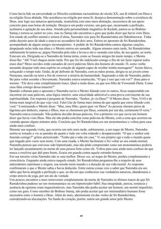 Como havia lido na universidade os filósofos ocidentais racionalistas do século XX, sua fé infantil em Deus e
na religião ficou abalada. Não acreditava na religião por mera fé; desejava demonstração sobre a existência de
Deus, mas logo sua natureza apaixonada, insatisfeita com uma mera abstração, necessitava de um apoio
concreto para suas horas de tentação. Desejava um poder externo, um guru que, encarnando a perfeição,
acalmaria a agitação de sua alma. Atraído pela personalidade magnética de Keshab, juntou-se ao Brahmo
Samaj e tornou-se cantor no coro, mas no Samaj não encontrou o guru que podia dizer que havia visto Deus.
Em estado de conflito mental e tortura d’alma, Narendra veio para Sri Ramakrishna em Dakshineswar. Tinha
então dezoito anos de idade e estava no secundário há dois anos. Entrou no aposento de Sri Ramakrishna
acompanhado de alguns amigos inconseqüentes. A pedido de Sri Ramakrishna cantou algumas canções,
despejando nelas toda sua alma e o Mestre entrou em samadhi. Alguns minutos mais tarde, Sri Ramakrishna
subitamente levantou-se, pegou Narendra pela mão e levou-o até a varanda com telas, de seu quarto, ao norte.
Estavam sós. Dirigindo-se a Narendra de forma terna, como se fossem amigos há muito tempo, o Mestre
disse-lhe: “Ah! Você chegou muito tarde. Por que foi tão indelicado comigo a fim de me fazer esperar todos
esses dias? Meus ouvidos estão cansados de ouvir palavras fúteis dos homens do mundo. Ó, como venho
ansiando despejar todo meu espírito no coração de alguém capaz de receber minha mensagem!” Assim falava,
soluçando o tempo todo. Então, de pé defronte de Narendra, com as mãos postas, dirigiu-se ao jovem como
Narayana, nascido na terra a fim de remover a miséria da humanidade. Segurando a mão de Narendra, pediu-
lhe para voltar sozinho e brevemente. Narendra estava estarrecido, “O que é isso que vim ver?” disse para si
mesmo. “Ele deve estar completamente louco. Qual a razão disso, eu que sou filho de Viswanath Dutta. Como
ousa falar comigo dessa maneira?”
Quando voltaram para o aposento e Narendra ouviu o Mestre falando com os outros, ficou surpreendido em
encontrar em suas palavras, uma lógica interior, uma sinceridade admirável e uma prova convincente de sua
espiritualidade. Em resposta à pergunta de Narendra, “Senhor, já viu Deus?” O Mestre disse: “Sim, Vi-O e de
forma mais tangível do que vejo você. Falei-Lhe de forma mais íntima do que aquela que estou falando com
você.” Continuando o Mestre disse: “Mas, meu filho, quem quer ver Deus? As pessoas choram jarros de
lágrimas por dinheiro, esposa e filhos, mas se chorassem por Deus, somente por um dia, certamente O veria.”
Narendra estava extasiado. Não poderia duvidar dessas palavras. Era a primeira vez que ouvia um homem
dizer que havia visto Deus. Mas ele não podia conciliar essas palavras do Mestre, com a cena que ocorrera na
varanda apenas alguns minutos atrás. Concluiu que Sri Ramakrishna era um monomaníaco e voltou para casa
ainda mais confuso.
Durante sua segunda visita, que ocorreu um mês mais tarde, subitamente, a um toque do Mestre, Narendra
sentiu-se tomado e viu as paredes do quarto e tudo em volta rodando e desaparecendo. “O que o senhor está
fazendo comigo?” gritou aterrorizado. “Tenho pai e mãe em casa.” Vi seu próprio ego e todo o mundo quase
que tragado pelo vazio sem nome. Com uma risada, o Mestre facilmente o fez voltar ao seu estado normal.
Narendra pensou que estivesse sido hipnotizado, mas não pôde compreender como um monomaníaco poderia
ter lançado encantamento na mente de uma pessoa forte como ele. Voltou para casa ainda mais confuso do que
nunca e resolveu que dali para frente, ficaria em guarda contra aquele estranho homem.
Em sua terceira visita Narendra não se saiu melhor. Dessa vez, ao toque do Mestre, perdeu completamente a
consciência. Enquanto ainda estava naquele estado, Sri Ramakrishna perguntou-lhe a respeito de seus
antecedentes espirituais e origem, sua missão neste mundo e a duração de sua vida mortal. As respostas
confirmaram o que o Mestre sabia e havia deduzido. Entre outras coisas veio a saber que Narendra era um
sábio que havia atingido a perfeição e que, no dia em que conhecesse sua verdadeira natureza, abandonaria o
corpo através da yoga, por um ato de vontade.
Uns poucos encontros a mais removeram completamente da mente de Narendra os últimos traços de que Sri
Ramakrishna pudesse ser um monomaníaco ou um hipnotizador hábil. Sua integridade, pureza, renúncia e
ausência de egoísmo eram inquestionáveis, mas Narendra não podia aceitar um homem, um mortal imperfeito,
como seu guru. Como membro do Brahmo Samaj, não podia aceitar que um intermediário humano fosse
necessário entre o homem e Deus. Além do mais, abertamente ria das visões de Sri Ramakrishna,
considerando-as alucinações. No fundo do coração, porém, nutria um grande amor pelo Mestre.




                                                      41
 