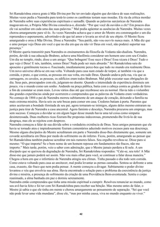 Sri Ramakrishna estava grato à Mãe Divina por lhe ter enviado alguém que duvidava de suas realizações.
Muitas vezes pedia a Narendra para testá-lo como os cambistas testam suas moedas. Ele ria da crítica mordaz
de Narendra sobre suas experiências espirituais e samadhi. Quando as palavras sarcásticas de Narendra
magoavam-no, a Própria Mãe Divina consolava-o, dizendo: “Por que você dá ouvidos a ele? Em poucos dias
ele vai acreditar em cada uma das suas palavras.” Mal podia agüentar as ausências de Narendra. Muitas vezes
chorou amargamente para vê-lo. Às vezes Narendra achava que o amor do Mestre era constrangedor e um dia
repreendeu-o asperamente, advertindo-o de que tal amor o levaria ao nível de seu objeto. O Mestre ficou
amargurado e orou à Mãe Divina. Disse a Narendra: “Seu patife, não vou ouvi-lo nunca mais. A Mãe diz que
o amo porque vejo Deus em você e que no dia em que eu não vir Deus em você, não poderei suportar sua
presença.”
O Mestre queria transmitir para Narendra os ensinamentos da filosofia da Vedanta não-dualista. Narendra,
porém, devido à sua educação Brahmo, achava uma blasfêmia considerar um homem uno com seu Criador.
Um dia no templo, rindo, disse a um amigo: “Que bobagem! Esse suco é Deus! Essa xícara é Deus! Tudo o
que vejo é Deus! E nós, também, somos Deus! Nada pode ser mais absurdo.” Sri Ramakrishna saiu do
aposento e gentilmente tocou-o. Fascinado, imediatamente perce-beu que tudo no mundo era realmente Deus.
Um novo universo abriu-se em sua volta. Voltando para casa num estado de torpor, aí também viu que a
comida, o prato, o que comia, as pessoas em sua volta, era tudo Deus. Quando andava pela rua, viu que as
carruagens, os cavalos, as pessoas, os edifícios eram todos Brahman. Mal pôde executar suas obrigações do
dia. Seus pais, preocupados com ele, julgaram-no doente. Quando a intensidade da experiência diminuiu um
pouco, viu o mundo como um sonho. Andando na praça pública, batia com a cabeça contra as grades de ferro
a fim de constatar se eram reais. Levou vários dias até que recobrasse seu eu normal. Havia tido o vislumbre
das grandes experiências ainda por ocorrerem e compreendeu que as palavras da Vedanta eram verdadeiras.
No começo de 1884 o pai de Narendra morreu subitamente de um ataque de coração, deixando a família na
mais extrema miséria. Havia seis ou sete bocas para comer em casa. Credores batiam à porta. Parentes que
antes aceitavam a bondade ilimitada de seu pai, agora tornaram-se inimigos, alguns deles mesmo entraram na
justiça para tirar de Narendra a casa ancestral. Agora faminto e descalço, Narendra procurou um emprego, mas
sem sucesso. Começou a duvidar se em algum lugar desse mundo havia uma tal coisa como simpatia
desinteressada. Duas mulheres ricas fizeram-lhe propostas indecorosas, prometendo-lhe livrá-lo de sua
desgraça, mas ele as rejeitou com desprezo.
Narendra começou a falar de sua dúvida sobre a verdadeira existência de Deus. Seus amigos pensaram que ele
havia se tornado ateu e impiedosamente fizeram comentários aduzindo motivos escusos para sua descrença.
Mesmo alguns discípulos do Mestre acreditaram em parte e Narendra disse-lhes diretamente que, somente um
covarde acreditaria em Deus por medo do sofrimento ou do inferno. Ficou, porém, amargurado ao pensar que
Sri Ramakrishna também pudesse acreditar em tais rumores falsos. Seu orgulho revoltou-se. Disse para si
mesmo: “O que importa? Se o bom nome de um homem repousa em fundamentos tão fracos, não me
importo.” Mais tarde, porém, veio a saber com admiração, que o Mestre jamais perdera a fé nele. A um
discípulo que se queixou da degradação de Narendra, Sri Ramakrishna respondeu: “Cale-se, seu tolo! A Mãe
disse-me que jamais poderá ser assim. Não vou mais olhar para você, se continuar a falar dessa maneira.”
Chegou a hora em que o infortúnio de Narendra atingiu seu clímax. Tinha passado o dia todo sem comida.
Como estava voltando para casa ao anoitecer, mal podia levantar as pernas cansadas. Sentou-se defronte a uma
casa, exausto, tão fraco que nem podia pensar. A mente começou a divagar. Subitamente o poder divino
levantou o véu que envolvia sua alma. Havia encontrado a solução para o problema da coexistência da justiça
divina e miséria, a presença do sofrimento da criação de uma Providência Bem-aventurada. Sentiu o corpo
reanimado, a alma banhada em paz e dormiu serenamente.
Narendra então compreendeu que tinha uma missão espiritual a cumprir. Resolveu renunciar ao mundo, como
seu avô havia feito e foi ter com Sri Ramakrishna para receber sua bênção. Mas mesmo antes de falar, o
Mestre já sabia o que ele tinha em mente e chorou amargamente ao pensamento de separação. “Sei que você
não pode levar uma vida mundana”, disse ele, “mas por minha causa, viva no mundo enquanto eu viver.”




                                                     42
 