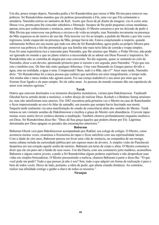 Um dia, pouco tempo depois, Narendra pediu a Sri Ramakrishna que orasse à Mãe Divina para remover sua
pobreza. Sri Ramakrishna mandou que ele pedisse pessoalmente à Ela, uma vez que Ela certamente o
atenderia. Narendra entrou no santuário de Kali. Assim que ficou de pé diante da imagem, viu-A como uma
Deusa viva, pronta para lhe conceder sabedoria e liberação. Incapaz de lhe pedir pequenas coisas mundanas,
apenas orou por conhecimento e renúncia, amor e liberação. O Mestre censurou-o por ter deixado de pedir à
Mãe Divina que removesse sua pobreza e enviou-o de volta ao templo, mas Narendra novamente na presença
da Mãe esqueceu-se do motivo de sua ida. Pela terceira vez foi ao templo, a pedido do Mestre e por três vezes
regressou, tendo esquecido na presença da Mãe, porque havia ido. Estava conjeturando a respeito, quando
subitamente brilhou em sua mente que tudo era obra de Sri Ramakrishna; agora pediu ao próprio Mestre para
remover sua pobreza e foi-lhe prometido que sua família não mais teria falta de comida e roupa simples.
Essa foi uma experiência rica e marcante para Narendra, que lhe ensinou que Shakti, o Poder Divino, não pode
ser ignorado no mundo e que no plano relativo a necessidade de se adorar um Deus Pessoal é imperativa. Sri
Ramakrishna não se continha de alegria por essa conversão. No dia seguinte, quase se sentando no colo de
Narendra, disse a um devoto, apontando primeiro para si mesmo e em seguida, para Narendra: “Vejo que sou
este e também esse. De fato não sinto qualquer diferença. Uma vara flutuando no Ganges parece dividir a
água, mas na realidade, a água é uma. Compreende? Bem, tudo é a Mãe, não é?” Anos mais tarde, Narendra
diria: “Sri Ramakrishna foi a única pessoa que conheci que acreditou em mim integralmente, o tempo todo.
Até minha mãe e meus irmãos não agiram assim. Foi sua crença inabalável e seu amor por mim que me
fizeram ficar ligado a ele para sempre. Só ele sabia amar. As pessoas do mundo somente dão um espetáculo de
amor com intuitos egoístas.”
                                                      Tarak
Outros que estavam destinados a se tornarem discípulos monásticos, vieram para Dakshineswar. Taraknath
Ghoshal havia sentido desde a meninice, o nobre desejo de realizar Deus. Keshab e o Brahmo Samaj atraíram-
no, mas não satisfizeram seus anseios. Em 1882 encontrou pela primeira vez o Mestre na casa de Ramchandra
e ficou impressionado ao ouvi-lo falar de samadhi, um assunto que sempre havia fascinado sua mente.
Naquela tarde realmente viu uma manifestação do estado de consciência além dos sentidos do Mestre. Tarak
tornou-se um visitante assíduo de Dakshineswar e recebeu a graça do Mestre com abundância. O jovem rapaz
muitas vezes sentiu fervor extático durante a meditação. Também chorava profundamente enquanto meditava
em Deus. Sri Ramakrishna disse-lhe: “Deus dá Sua graça àqueles que podem chorar por Ele. Lágrimas
derramadas por Deus apagam os pecados das encarnações anteriores.”
                                                    Baburam
Baburam Ghosh veio para Dakshineswar acompanhado por Rakhal, seu colega de colégio. O Mestre, como
acontecia muitas vezes, examinou a fisionomia do rapaz e ficou satisfeito com sua espiritualidade latente.
Com a idade de oito anos, Baburam pensou em levar uma vida de renúncia, na companhia de um monge,
numa cabana isolada da curiosidade pública por um espesso muro de árvores. A simples visão do Panchavati
despertou em seu coração aquele sonho de menino. Baburam era terno de corpo e alma. O Mestre costumava
dizer que ele era puro até o fundo de seus ossos. Um dia Hazra, com seu costumeiro jeito maldoso, aconselhou
Baburam e alguns outros jovens, a pedir a Sri Ramakrishna alguns poderes espirituais e não desperdiçar suas
vidas em simples brincadeiras. O Mestre pressentindo a malícia, chamou Baburam à parte e disse-lhe: “O que
você pode me pedir? Tudo o que possuo já não é seu? Sim, tudo o que adquiri em forma de realização é para o
bem de todos vocês. Deixe de lado, portanto, a idéia de pedir, que afasta criando distância. Ao contrário,
realize sua afinidade comigo e ganhe a chave de todos os tesouros.”
                                                    Niranjan




                                                     43
 