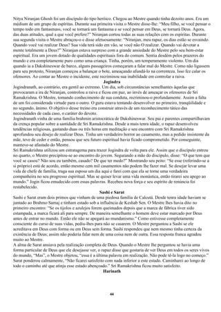 Nitya Niranjan Ghosh foi um discípulo do tipo heróico. Chegou ao Mestre quando tinha dezoito anos. Era um
médium de um grupo de espíritas. Durante sua primeira visita o Mestre disse-lhe: “Meu filho, se você pensar o
tempo todo em fantasmass, você se tornará um fantasma e se você pensar em Deus, se tornará Deus. Agora,
das duas atitudes, qual a que você prefere?” Niranjan cortou todas as suas relações com os espíritas. Durante
sua segunda visita o Mestre abraçou-o e disse afetuosamente: “Niranjan, meu rapaz, os dias estão se esvaindo.
Quando você vai realizar Deus? Sua vida terá sido em vão, se você não O realizar. Quando vai devotar a
mente totalmente a Deus?” Niranjan estava surpreso com a grande ansiedade do Mestre pelo seu bem-estar
espiritual. Era um jovem dotado de qualidades espirituais fora do comum. Sentia desdém pelos prazeres do
mundo e era completamente puro como uma criança. Tinha, porém, um temperamento violento. Um dia
quando ia a Dakshineswar de barco, alguns passageiros começaram a falar mal do Mestre. Como não ligassem
para seu protesto, Niranjan começou a balançar o bote, ameaçando afundá-lo na correnteza. Isso fez calar os
ofensores. Ao contar ao Mestre o incidente, este recriminou sua inabilidade em controlar a raiva.
                                                    Jogindra
Jogindranath, ao contrário, era gentil ao extremo. Um dia, sob circunstâncias semelhantes àquelas que
provocaram a ira de Niranjan, controlou a raiva e ficou em paz, ao invés de ameaçar os ofensores de Sri
Ramakrishna. O Mestre, tomando conhecimento de sua conduta, recriminou-o profundamente. Assim a falta
de um foi considerada virtude para o outro. O guru estava tentando desenvolver no primeiro, tranqüilidade e
no segundo, ânimo. O objetivo desse treino era construir através de um reconhecimento tático das
necessidades de cada caso, o caráter do devoto.
Jogindranath vinha de uma família brahmin aristocrática de Dakshineswar. Seu pai e parentes compartilhavam
da crença popular sobre a santidade de Sri Ramakrishna. Desde a mais tenra idade, o rapaz desenvolveu
tendências religiosas, gastando duas ou três horas em meditação e seu encontro com Sri Ramakrishna
aprofundou seu desejo de realizar Deus. Tinha um verdadeiro horror ao casamento, mas a pedido insistente da
mãe, teve de ceder e então, pensou que seu futuro espiritual havia ficado comprometido. Por conseguinte,
manteve-se afastado do Mestre.
Sri Ramakrishna utilizou um estratagema para trazer Jogindra de volta para ele. Assim que o discípulo entrou
no quarto, o Mestre precipitou-se ao encontro do jovem. Segurando a mão do discípulo, disse: “O que tem que
você se casou? Não sou eu também, casado? De que ter medo?” Mostrando seu peito: “Se esse (referindo-se a
si próprio) está de acordo, então mesmo cem mil casamentos não podem lhe fazer mal. Se desejar levar uma
vida de chefe de família, traga sua esposa um dia aqui e farei com que ela se torne uma verdadeira
companheira no seu progresso espiritual. Mas se quiser levar uma vida monástica, então tirarei seu apego ao
mundo.” Jogin ficou emudecido com essas palavras. Recebeu nova força e seu espírito de renúncia foi
restabelecido.
                                                 Sashi e Sarat
Sashi e Sarat eram dois primos que vinham de uma piedosa família de Calcutá. Desde tenra idade haviam se
juntado ao Brahmo Samaj e tinham estado sob a influência de Keshab Sen. O Mestre lhes havia dito no
primeiro encontro: “Se os tijolos e azulejos forem queimados depois que a marca de fábrica tiver sido
estampada, a marca ficará ali para sempre. De maneira semelhante o homem deve estar marcado por Deus
antes de entrar no mundo. Então ele não se apegará ao mundanismo.” Como estivesse completamente
consciente do curso de suas vidas, pediu-lhes para não se casarem. O Mestre perguntou a Sashi se ele
acreditava em Deus com forma ou em Deus sem forma. Sashi respondeu que nem mesmo tinha certeza da
existência de Deus; assim não poderia falar nem de uma coisa nem de outra. Essa resposta franca agradou
muito ao Mestre.
A alma de Sarat ansiava pela realização completa de Deus. Quando o Mestre lhe perguntou se havia uma
forma particular de Deus que ele desejasse ver, o rapaz disse que gostaria de ver Deus em todos os seres vivos
do mundo, “Mas”, o Mestre objetou, “essa é a última palavra em realização. Não pode tê-la logo no começo.”
Sarat ponderou calmamente, “Não ficarei satisfeito com nada inferior a este estado. Caminharei ao longo de
todo o caminho até que atinja esse estado abençoado.” Sri Ramakrishna ficou muito satisfeito.
                                                   Harinath




                                                      44
 