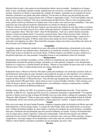 Harinath tinha levado a vida austera de um brahmachari desde a tenra juventude – banhando-se no Ganges
todos os dias, cozinhando a própria comida, andando antes do sol nascer e recitando o Gita de cor antes de se
levantar. Encontrou no Mestre a encarnação das verdades da Vedanta. Aspirando ser um seguidor do asceta
Shankara, alimentava um grande ódio pelas mulheres. Um dia disse ao Mestre que não permitia que nem
mesmo meninas pequenas se aproximassem dele. O Mestre o repreendeu e disse: “Você está falando como um
tolo. Por que odeia as mulheres? Elas são as manifestações da Mãe Divina. Olhe-as como sua própria mãe e
assim, jamais sentirá sua influência má. Quanto mais você as odiar, mais cairá nas suas armadilhas.” Hari mais
tarde disse que essas palavras mudaram radicalmente sua atitude em relação às mulheres.
O Mestre conhecia a paixão de Hari pela Vedanta, mas não queria que nenhum de seus discí-pulos se tornasse
um asceta seco ou um mero traça de livro. Pediu a Hari para praticar a Vedanta na vida diária, renunciando ao
irreal e seguindo o Real. “Mas não é fácil”, disse Sri Ramakrishna, “reali-zar o caráter ilusório do mundo.
Apenas o estudo não adianta muito. É necessária a graça de Deus. Mero esforço pessoal é fútil. Afinal de
contas, o homem é uma pequena criatura, de poderes muito limitados, mas ele pode atingir o impossível se
orar a Deus pedindo Sua graça. O Mestre então entoou uma canção em louvor à graça. Hari ficou muito
comovido, com lágrimas nos olhos. Mais tarde Hari conseguiu atingir uma síntese maravilhosa dos ideais do
Deus Pessoal e da Verdade Impessoal.
                                                   Gangadhar
Gangadhar, amigo de Harinath, também levou uma vida estrita de brahmacharya, alimentando-se de comida
vegetariana, feita por suas próprias mãos e dedicando-se ao estudo das escrituras. Encontrou o Mestre em
1884 e logo tornou-se membro de seu círculo íntimo. O Mestre elogiava seus hábitos ascetas e atribuía-os a
disciplinas espirituais em vidas passadas. Gangadhar tornou-se um companheiro íntimo de Narendra.
                                                 Hariprasanna
Hariprasanna, um estudante secundário, visitou o Mestre na companhia de seus amigos Sashi e Sarat. Sri
Ramakrishna concedeu-lhe grande privilégio, iniciando-o na vida espiritual. Enquanto viveu, Hariprasanna
lembrou-se e conservou o conselho drástico do Mestre: “Mesmo se uma mulher for pura como ouro e rolar no
chão por amor a Deus, é sempre perigoso para um monge, olhar para ela.”
                                                       Kali
Kaliprasad visitou o Mestre no final de 1883 dado à prática da meditação e do estudo das escrituras. Kali era
particularmente interessado em yoga. Sentindo a necessidade de um guru na vida espiritual, veio ao Mestre e
foi aceito como discípulo. O jovem possuía uma mentalidade racional e muitas vezes sentia-se céptico a
respeito do Deus Pessoal. O Mestre lhe disse: “Suas dúvidas logo desaparecerão. Outros também passaram por
esse estado mental. Olhe para Naren. Agora chora ao ouvir o nome de Radha e Krishna.” Kali começou a ter
visões de deuses e deusas. Logo elas desapareceram e, em meditação, começou a experimentar a vastidão
infinita e outros atributos do Brahman Impessoal.
                                                     Subodh
Subodh visitou o Mestre em 1885. Já no primeiro encontro, Sri Ramakrishna disse-lhe: “Você será bem
sucedido. A Mãe diz isso. Aqueles que Elas nos envia, certamente alcançarão a espiritualidade.” No segundo
encontro o Mestre escreveu algo na língua de Subodh, tocou seu corpo desde o umbigo até a garganta e disse:
“Desperta, Mãe! Desperta!” Pediu ao rapaz para meditar. Imediatamente a espiritualidade latente de Subodh
foi despertada. Sentiu uma corrente percorrendo a coluna espinal até o cérebro. A alegria encheu sua alma.
                                                     Sarada
Mais um jovem rapaz, de nome Sarada Prasanna, completa o pequeno grupo de discípulos do Mestre que mais
tarde abraçaram a vida de monge errante. A exceção do velho Gopal, todos eram adolescentes ou um pouco
mais. Vinham de famílias bengalis de classe média e a maioria era estudante da escola primária e secundária.
Seus pais e familiares haviam planejado para eles carreiras brilhantes no mundo. Vieram a Sri Ramakrishna
com os corpos puros, mentes vigorosas e almas não contaminadas. Todos haviam nascido com atributos
espirituais fora do comum. Sri Ramakrishna aceitou-os à primeira vista, como seus filhos, parentes, amigos e
companheiros. Seu toque mágico fê-los desabrochar e mais tarde cada um, conforme sua possibilidade,
refletiu a vida do Mestre, tornando-os portadores de sua mensagem, por terra e mar.
                                                     Devotas


                                                     45
 