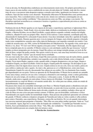 Com as devotas, Sri Ramakrishna estabeleceu um relacionamento muito terno. Ele próprio personificava os
traços suaves de uma mulher; estava estabelecido no mais elevado plano da Verdade, onde não há o menor
traço de sexo e sua pureza inata despertava apenas a emoção mais nobre, igualmente nos homens e nas
mulheres. Suas devotas muitas vezes disseram: “Raramente olhávamos Sri Ramakrishna como pertencente ao
sexo masculino. Nós o considerávamos como uma de nós. Jamais nos sentíamos constrangidas em sua
presença. Era o nosso melhor confidente.” Elas amavam-no como seu filho, seu amigo e seu mestre. Na
disciplina espiritual aconselhava-as a renunciar à luxúria e à ganância e especialmente prevenia-as contra as
artimanhas dos homens.
                                                    Gopal Ma
Nenhuma devota do Mestre igualou-se em riqueza de devoção e experiências espirituais à Aghoremani Devi,
uma brahmin ortodoxa. Tendo ficado viúva em tenra idade, dedicou-se totalmente às atividades espirituais.
Gopala, o Menino Krishna, era seu Ideal Escolhido, a quem adorava segundo a atitude vatsalya da religião
vaishnava, olhando-O como seu próprio filho. Através d’Ele realizou o amor maternal, cozinhando para Ele,
alimentando-O, banhando-O e colocando-O para dormir. Essa doce intimidade valeu-lhe o apelido de Gopala
Ma ou Mãe de Gopala. Durante quarenta anos viveu às margens do Ganges, num cômodo pequeno e desnudo,
tendo como companheiros somente uma velha cópia do Ramayana e um saquinho contendo seu rosário. Com
a idade de sessenta anos, em 1884, visitou Sri Ramakrishna em Dakshineswar. Na segunda visita, assim que o
Mestre a viu, disse: “Ó você veio! Dê-me alguma coisa para comer.” Hesitando, deu-lhe alguns doces que
havia comprado para ele no caminho. O Mestre comeu-os com satisfação e pediu-lhe que trouxesse “curries”
simples ou doces preparados por ela mesma. Gopal Ma achou-o um monge estranho porque, ao invés de lhe
falar de Deus, sempre lhe pedia comida. Não queria visitá-lo de novo, mas uma força irresistível trou-xe-a ao
templo. Trouxe alguns “curries” que ela mesmo havia cozinhado.
Um ano mais tarde, bem cedo, às três horas, Gopal Ma estava prestes a terminar suas devoções diárias, quando
viu, estarrecida, Sri Ramakrishna, sentado à sua esquerda, com a mão direita fechada, como a imagem de
Gopala. Ficou maravilhada e segurou a mão, quando então a imagem desapareceu e em seu lugar, chegou o
verdadeiro Gopala, seu Ideal Escolhido. Gritou de alegria. Gopala pediu-lhe manteiga. Ela desculpou-se por
sua pobreza e deu-Lhe alguns doces secos de coco. Gopala sentou-se em seu colo, tirou seu rosário, pulou em
seus ombros e andou por todo o quarto. Ao raiar o dia, apressou-se a ir a Dakshineswar, como uma louca.
Naturalmente Gopala foi com ela, descansando Sua cabeça em seu ombro. Ela via claramente Seus rosados
pés dependurados em seu peito. Entrou no aposento de Sri Ramakrishna. O Mestre havia entrado em samadhi.
Como uma criança, sentou-se em seu colo e começou a alimentá-lo com manteiga, creme e outras guloseimas.
Depois de um certo tempo, ele recobrou a consciência e voltou para a cama. A mente da Mãe de Gopala,
contudo, ainda estava vagando em outro plano. Estava imersa em felicidade. Via Gopala entrando
incessantemente no corpo do Mestre e novamente saindo dele. Ao voltar para sua cabana, ainda em estado de
deslumbramento, Gopala acompanhou-a.
Ela passou dois meses em comunhão ininterrupta com Deus e o Menino Gopala jamais a abandonou nem por
um momento. Então a intensidade de sua visão foi diminuindo; se assim não tivesse ocorrido, seu corpo não
teria resistido. O Mestre falbou de forma muito elevada a respeito de sua condição exaltada e disse que tal
visão de Deus era uma coisa rara para mortais comuns. O Mestre, que era brincalhão, confrontou o crítico
Narendranath com aquela mulher de mentalidade simples. Duas pessoas não poderiam apresentar um contraste
tão grande. O Mestre conhecia o desprezo arrogante de Narendra por todas as visões e pediu à velha senhora
para contar a Narendra, suas experiências. Hesitante, contou-lhe sua história. De vez em quando interrompia
sua conversa maternal para perguntar a Narendra: “Meu filho sou uma pobre mulher ignorante. Nada sei. Você
é tão instruído. Agora, diga-me se essas visões de Gopala são verdadeiras.” À medida que Narendra ouvia a
história, ficava profundamente comovido. Disse: “Sim, Mãe, são verdadeiras.” Por trás de seu cinismo,
Narendra também possuía um coração cheio de ternura e amor.
                                        A Marcha dos Acontecimentos




                                                     46
 