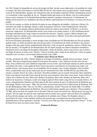 Em 1881 Hriday foi despedido do serviço do templo de Kali, devido a uma indiscrição e foi proibido de voltar
ao templo. De uma certa maneira a mão da Mãe Divina foi vista mesmo nesse acontecimento. Tendo tomado
conta de Sri Ramakrishna, durante seus tormentosos dias de disciplina espiritual, Hriday naturalmente passou
a se considerar o único guardião de seu tio. Ninguém podia aproximar-se do Mestre, sem seu conhecimento.
Ficava muito ciumento se Sri Ramakrishna prestasse atenção a qualquer outra pessoa. O afastamento de
Hriday tornou possível aos verdadeiros devotos do Mestre, aproximarem-se livremente e viverem com ele no
templo.
Nos fins de semana, os chefes de família aliviados de suas obrigações de trabalho, visitavam o Mestre. Os
encontros nas tardes de domingo tinham o sabor de pequenos festivais. Eram freqüentemente oferecidos
lanches. De vez em quando músicos profissionais entoavam cânticos devocionais. O Mestre e os devotos
cantavam e dançavam. Sri Ramakrishna muitas vezes entrava em estado extático. A feliz lembrança desses
domingos permanecia por longo tempo na memória dos devotos. Aqueles a quem o Mestre desejava dar
instrução especial, mandava que o procurassem nas terças-feiras e sábados. Esses dias eram particularmente
auspiciosos para o culto de Kali.
Os jovens discípulos destinados a serem monges eram convidados por Sri Ramakrishna nos fins de semana,
quando então, os chefes de família não estavam presentes. O treinamento de chefes de família e dos futuros
monges tinha que seguir linhas completamente diferentes. Uma vez que M. geralmente visitava o Mestre nos
fins de semana, o Evangelho de Sri Ramakrishna não faz muita menção aos futuros discípulos monásticos.
Finalmente houve um grupo de discípulos afortunados, chefes de família, assim como jovens, que tiveram o
privilégio de passar as noites com o Mestre. Viam-no acordar cedo e andar de um lado para o outro no quarto,
cantando com voz doce e conversando afetuosamente com a Mãe.
                                     O Acidente com o Braço do Mestre
Um dia, em janeiro de 1884, o Mestre dirigia-se ao bosque de pinheiros, quando entrou em transe. Estava
sozinho. Não havia ninguém para segurá-lo nem guiar seus passos. Caiu e deslocou um dos ossos de seu
braço. Esse acidente teve uma influência importante em sua mente, cuja inclinação natural era pairar acima da
consciência do corpo. A dor aguda do braço forçou sua mente a permanecer na consciência do corpo e do
mundo exterior, mas mesmo nisso viu um propósito divino porque, com a mente obrigada a ficar no plano
físico, compreendeu mais do que nunca que era um instrumento nas mãos da Mãe Divina, que tinha uma
missão a cumprir através do corpo e da mente. Descobriu também, que no mundo fenomenal, Deus manifesta-
Se de uma maneira inescrutável por meio de diversos seres humanos, tanto bons como maus. Assim referia-se
a Deus sob o disfarce de mau, Deus sob o disfarce de piedoso, Deus sob o disfarce de hipócrita, Deus sob o
disfarce de licencioso. Começou a sentir uma alegria especial observando o jogo divino no mundo relativo. Às
vezes o relacionamento humano com Deus parecia-lhe mais atraente do que o Conhecimento de Brahman que
tudo apaga. Muitas vezes orava: “Mãe, não me tornes inconsciente através do Conhecimento de Brahman. Não
me dês Brahmajnana, Mãe. Não sou Teu filho e naturalmente, tímido? Necessito de minha Mãe. Um milhão
de saudações ao Conhecimento de Brahman. Dá esse Conhecimento àqueles que o desejem.” Orava também:
“Ó Mãe, deixa-me ficar em contato com os homens! Não me tornes um asceta seco. Desejo gozar Teu jogo no
mundo.” Ele era capaz de apreciar essa experiência divina muito rica e gozar o amor de Deus em companhia
de Seus devotos porque sua mente, em conseqüência do acidente com o braço, foi obrigada a descer à
consciência do corpo. Assim também zombava das pessoas que o proclamavam uma Encarnação Divina,
apontando para o braço quebrado e dizendo: “Você já ouviu falar que Deus tivesse quebrado o braço?” A cura
do braço levou mais ou menos cinco meses.
                                              Começo da Doença




                                                     47
 
