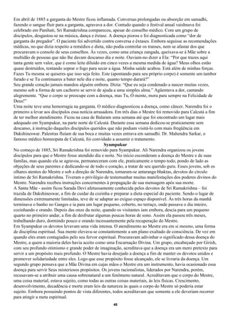 Em abril de 1885 a garganta do Mestre ficou inflamada. Conversas prolongadas ou absorção em samadhi,
fazendo o sangue fluir para a garganta, agravava a dor. Contudo quando o festival anual vaishnava foi
celebrado em Panihati, Sri Ramakrishna compareceu, apesar do conselho médico. Com um grupo de
discípulos, desgastou-se na música, dança e êxtase. A doença piorou e foi diagnosticada como “dor de
garganta do pregador”. O paciente foi advertido contra conversa e êxtases. Embora seguisse as recomendações
médicas, no que dizia respeito a remédios e dieta, não podia controlar os transes, nem se afastar dos que
procuravam o consolo de seus conselhos. Às vezes, como uma criança zangada, queixava-se à Mãe sobre a
multidão de pessoas que não lhe davam descanso dia e noite. Ouviam-no dizer a Ela: “Por que trazes aqui
tanta gente sem valor, que é como leite diluído em cinco vezes a mesma medida de água? Meus olhos estão
quase destruídos, tentando soprar o fogo para secar a água. Minha saúde acabou. Está além de minhas forças.
Fazes Tu mesma se quiseres que isso seja feito. Este (apontando para seu próprio corpo) é somente um tambor
furado e se Tu continuares a bater nele dia e noite, quanto tempo durará?”
Seu grande coração jamais mandou alguém embora. Dizia: “Que eu seja condenado a nascer muitas vezes,
mesmo sob a forma de um cachorro se servir de ajuda a uma simples alma.” Agüentava a dor, cantando
alegremente. “Que o corpo se preocupe com a doença, mas Tu, Ó mente, mora para sempre na Felicidade de
Deus!”
Uma noite teve uma hemorragia na garganta. O médico diagnosticou a doença, como câncer. Narendra foi o
primeiro a levar aos discípulos essa notícia arrasadora. Em três dias o Mestre foi removido para Calcutá a fim
de ter melhor atendimento. Ficou na casa de Balaram uma semana até que foi encontrado um lugar mais
adequado em Syampukur, na parte norte de Calcutá. Durante essa semana dedicou-se praticamente sem
descanso, à instrução daqueles discípulos queridos que não podiam visitá-lo com mais freqüência em
Dakshineswar. Palestras fluíam de sua boca e muitas vezes entrava em samadhi. Dr. Mahendra Sarkar, o
famoso médico homeopata de Calcutá, foi convidado a assumir o tratamento.
                                                   Syampukur
No começo de 1885, Sri Ramakrishna foi removido para Syampukur. Ali Narendra organizou os jovens
discípulos para que o Mestre fosse atendido dia e noite. No início esconderam a doença do Mestre e de suas
famílas, mas quando ela se agravou, permaneceram com ele, praticamente o tempo todo, pondo de lado as
objeções de seus parentes e dedicando-se de todo o coração, a tratar de seu querido guru. Esses jovens, sob os
olhares atentos do Mestre e sob a direção de Narendra, tornaram-se antaranga bhaktas, devotos do círculo
íntimo de Sri Ramakrishna. Tiveram o privilégio de testemunhar muitas manifestações dos poderes divinos do
Mestre. Narendra recebeu instruções concernentes à propagação de sua mensagem após sua morte.
A Santa Mãe - assim ficou Sarada Devi afetuosamente conhecida pelos devotos de Sri Ramakrishna – foi
trazida de Dakshineswar, a fim de cuidar da cozinha e preparar a dieta especial do paciente. Sendo o lugar de
dimensões extremamente limitadas, teve de se adaptar ao exíguo espaço disponível. Às três horas da manhã
terminava o banho no Ganges e ia para um lugar pequeno, coberto, no terraço, onde passava o dia inteiro,
cozinhando e orando. Depois das onze da noite, quando os visitantes iam embora, descia para um pequeno
quarto no primeiro andar, a fim de desfrutar algumas poucas horas de sono. Assim ela passou três meses,
trabalhando duro, dormindo pouco e orando incessantemente pela recuperação do Mestre.
Em Syampukur os devotos levavam uma vida intensa. O atendimento ao Mestre era em si mesmo, uma forma
de disciplina espiritual. Sua mente elevava-se constantemente a um plano exaltado de consciência. De vez em
quando eles eram contagiados pelo seu fervor espiritual. Procuravam adivinhar o significado dessa doença do
Mestre, a quem a maioria deles havia aceito como uma Encarnação Divina. Um grupo, encabeçado por Girish,
com seu profundo otimismo e grande poder de imaginação, acreditava que a doença era um mero pretexto para
servir a um propósito mais profundo. O Mestre havia desejado a doença a fim de manter os devotos unidos e
promover solidariedade entre eles. Logo que esse propósito fosse alcançado, ele se livraria da doença. Um
segundo grupo pensava que a Mãe Divina em cujas mãos o Mestre era um instrumento, havia ocasionado essa
doença para servir Seus misteriosos propósitos. Os jovens racionalistas, liderados por Narendra, porém,
recusavam-se a atribuir uma causa sobrenatural a um fenômeno natural. Acreditavam que o corpo do Mestre,
uma coisa material, estava sujeito, como todas as outras coisas materiais, às leis físicas. Crescimento,
desenvolvimento, decadência e morte eram leis da natureza às quais o corpo do Mestre só poderia estar
sujeito. Embora possuindo pontos de vista diferentes, todos acreditavam que somente a ele deveriam recorrer
para atingir a meta espiritual.
                                                     48
 