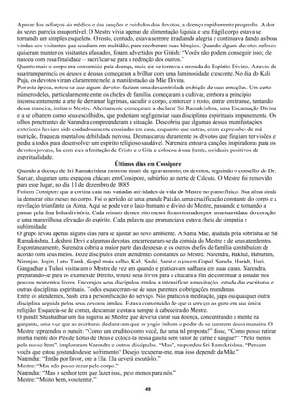 Apesar dos esforços do médico e das orações e cuidados dos devotos, a doença rapidamente progrediu. A dor
às vezes parecia insuportável. O Mestre vivia apenas de alimentação líquida e seu frágil corpo estava se
tornando um simples esqueleto. O rosto, contudo, estava sempre irradiando alegria e continuava dando as boas
vindas aos visitantes que acudiam em multidão, para receberem suas bênçãos. Quando alguns devotos zelosos
quiseram manter os visitantes afastados, foram advertidos por Girish: “Vocês não podem conseguir isso; ele
nasceu com essa finalidade – sacrificar-se para a redenção dos outros.”
Quanto mais o corpo era consumido pela doença, mais ele se tornava a morada do Espírito Divino. Através de
sua transparência os deuses e deusas começaram a brilhar com uma luminosidade crescente. No dia do Kali
Puja, os devotos viram claramente nele, a manifestação da Mãe Divina.
Por esta época, notou-se que alguns devotos faziam uma descontrolada exibição de suas emoções. Um certo
número deles, particularmente entre os chefes de família, começaram a cultivar, embora a princípio
inconscientemente a arte de derramar lágrimas, sacudir o corpo, contorcer o rosto, entrar em transe, tentando
dessa maneira, imitar o Mestre. Abertamente começaram a declarar Sri Ramakrishna, uma Encarnação Divina
e a se olharem como seus escolhidos, que poderiam negligenciar suas disciplinas espirituais impunemente. Os
olhos penetrantes de Narendra compreenderam a situação. Descobriu que algumas dessas manifestações
exteriores haviam sido cuidadosamente ensaiadas em casa, enquanto que outras, eram expressões de má
nutrição, fraqueza mental ou debilidade nervosa. Desmascarou duramente os devotos que fingiam ter visões e
pediu a todos para desenvolver um espírito religioso saudável. Narendra entoava canções inspiradoras para os
devotos jovens, lia com eles a Imitação de Cristo e o Gita e colocou à sua frente, os ideais positivos de
espiritualidade.
                                          Últimos dias em Cossipore
Quando a doença de Sri Ramakrishna mostrou sinais de agravamento, os devotos, seguindo o conselho do Dr.
Sarkar, alugaram uma espaçosa chácara em Cossipore, subúrbio ao norte de Calcutá. O Mestre foi removido
para esse lugar, no dia 11 de dezembro de 1885.
Foi em Cossipore que a cortina caiu nas variadas atividades da vida do Mestre no plano físico. Sua alma ainda
ia demorar oito meses no corpo. Foi o período de uma grande Paixão, uma crucificação constante do corpo e a
revelação triunfante da Alma. Aqui se pode ver o lado humano e divino do Mestre, passando e tornando a
passar pela fina linha divisória. Cada minuto desses oito meses foram tomados por uma suavidade do coração
e uma maravilhosa elevação do espírito. Cada palavra que pronunciava estava cheia de simpatia e
sublimidade.
O grupo levou apenas alguns dias para se ajustar ao novo ambiente. A Santa Mãe, ajudada pela sobrinha de Sri
Ramakrishna, Lakshmi Devi e algumas devotas, encarregaram-se da comida do Mestre e de seus atendentes.
Espontaneamente, Surendra cobria a maior parte das despesas e os outros chefes de família contribuíam de
acordo com seus meios. Doze discípulos eram atendentes constantes do Mestre: Narendra, Rakhal, Baburam,
Niranjan, Jogin, Latu, Tarak, Gopal mais velho, Kali, Sashi, Sarat e o jovem Gopal, Sarada, Harish, Hari,
Gangadhar e Tulasi visitavam o Mestre de vez em quando e praticavam sadhana em suas casas. Narendra,
preparando-se para os exames de Direito, trouxe seus livros para a chácara a fim de continuar a estudar nos
poucos momentos livres. Encorajou seus discípulos irmãos a intensificar a meditação, estudo das escrituras e
outras disciplinas espirituais. Todos esqueceram-se de seus parentes e obrigações mundanas.
Entre os atendentes, Sashi era a personificação do serviço. Não praticava meditação, japa ou qualquer outra
disciplina seguida pelos seus devotos irmãos. Estava convencido de que o serviço ao guru era sua única
religião. Esquecia-se de comer, descansar e estava sempre à cabeceira do Mestre.
O pundit Shashadhar um dia sugeriu ao Mestre que deveria curar sua doença, concentrando a mente na
garganta, uma vez que as escrituras declaravam que os yogis tinham o poder de se curarem dessa maneira. O
Mestre repreendeu o pundit: “Como um erudito como você, faz uma tal proposta!” disse, “Como posso retirar
minha mente dos Pés de Lótus de Deus e colocá-la nessa gaiola sem valor de carne e sangue?” “Pelo menos
pelo nosso bem”, imploraram Narendra e outros discípulos. “Mas”, respondeu Sri Ramakrishna. “Pensam
vocês que estou gostando desse sofrimento? Desejo recuperar-me, mas isso depende da Mãe.”
Narendra: “Então por favor, ore a Ela. Ela deverá escutá-lo.”
Mestre: “Mas não posso rezar pelo corpo.”
Narendra: “Mas o senhor tem que fazer isso, pelo menos para nós.”
Mestre: “Muito bem, vou tentar.”
                                                     49
 