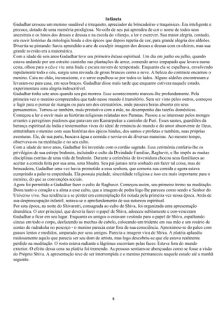 Infância
Gadadhar cresceu um menino saudável e irrequieto, apreciador de brincadeiras e traquinices. Era inteligente e
precoce, dotado de uma memória prodigiosa. No colo de seu pai aprendeu de cor o nome de todos seus
ancestrais e os hinos dos deuses e deusas e na escola do vilarejo, a ler e escrever. Sua maior alegria, contudo,
era ouvir histórias da mitologia hindu e dos épicos que depois repetia de cor, para grande alegria dos aldeões.
Divertia-se pintando: havia aprendido a arte de esculpir imagens dos deuses e deusas com os oleiros, mas sua
grande aversão era a matemática.
Com a idade de seis anos Gadadhar teve seu primeiro êxtase espiritual. Um dia em junho ou julho, quando
estava andando por um estreito caminho nas plantações de arroz, comendo arroz empapado que levava numa
cesta, olhou para o céu e viu uma linda e escura nuvem de tempestade. Enquanto ela se espalhava, envolvendo
rapidamente todo o céu, surgiu uma revoada de grous brancos como a neve. A beleza do contraste encantou o
menino. Caiu no chão, inconsciente, e o arroz espalhou-se por todos os lados. Alguns aldeões encontraram e
levaram-no para casa, em seus braços. Gadadhar disse mais tarde que enquanto estivera naquele estado,
experimentara uma alegria indescritível.
Gadadhar tinha sete anos quando seu pai morreu. Esse acontecimento marcou-lhe profundamente. Pela
primeira vez o menino compreendeu que tudo nesse mundo é transitório. Sem ser visto pelos outros, começou
a fugir para o pomar de mangas ou para um dos crematórios, onde passava horas absorto em seus
pensamentos. Tornou-se também, mais prestativo com a mãe, no desempenho das tarefas domésticas.
Começou a ler e ouvir mais as histórias religiosas relatadas nos Puranas. Passou a se interessar pelos monges
errantes e peregrinos piedosos que paravam em Kamarpukur a caminho de Puri. Esses santos, guardiões da
herança espiritual da Índia e testemunhas vivas do ideal de renúncia do mundo e do amor absorvente de Deus,
entretinham o menino com suas histórias dos épicos hindus, dos santos e profetas e também, suas próprias
aventuras. Ele, de sua parte, buscava água e comida e servia-os de diversas maneiras. Ao mesmo tempo,
observava-os na meditação e no seu culto.
Com a idade de nove anos, Gadadhar foi investido com o cordão sagrado. Essa cerimônia conferiu-lhe os
privilégios de sua estirpe brahmin, incluindo o culto da Divindade Familiar, Raghuvir, e lhe impôs as muitas
disciplinas estritas de uma vida de brahmin. Durante a cerimônia de investidura chocou seus familiares ao
aceitar a comida feita por sua ama, uma Shudra. Seu pai jamais teria sonhado em fazer tal coisa, mas de
brincadeira, Gadadhar uma vez havia prometido a essa senhora, que comeria sua comida e agora estava
cumprindo a palavra empenhada. Ela possuía piedade, sinceridade religiosa e isso era mais importante para o
menino, do que as convenções sociais.
Agora foi permitido a Gadadhar fazer o culto de Raghuvir. Começou assim, seu primeiro treino na meditação.
Doou tanto o coração e a alma a esse culto, que a imagem de pedra logo lhe pareceu como sendo o Senhor do
Universo vivo. Sua tendência a se perder em contemplação foi notada pela primeira vez nessa época. Atrás de
sua despreocupação infantil, notava-se o aprofundamento de sua natureza espiritual.
Por esta época, na noite do Shivaratri, consagrada ao culto de Shiva, foi organizada uma apresentação
dramática. O ator principal, que deveria fazer o papel de Shiva, adoeceu subitamente e con-venceram
Gadadhar a ficar em seu lugar. Enquanto os amigos o estavam vestindo para o papel de Shiva, espalhando
cinzas em todo o corpo, desfazendo as mechas de cabelo, colocando um tridente em sua mão e um rosário de
contas de rudraksha no pescoço - o menino parecia estar fora de sua consciência. Aproximou-se do palco com
passos lentos e medidos, amparado por seus amigos. Parecia a imagem viva de Shiva. A platéia aplaudiu
ruidosamente aquilo que parecia ser seu dom de artista, mas logo descobriu-se que ele estava realmente
perdido na meditação. O rosto estava radiante e lágrimas escorriam pelas faces. Estava fora do mundo
exterior. O efeito dessa cena na platéia foi tremendo. As pessoas sentiam-se abençoadas como se fosse a visão
do Próprio Shiva. A apresentação teve de ser interrompida e o menino permaneceu naquele estado até a manhã
seguinte.




                                                       5
 