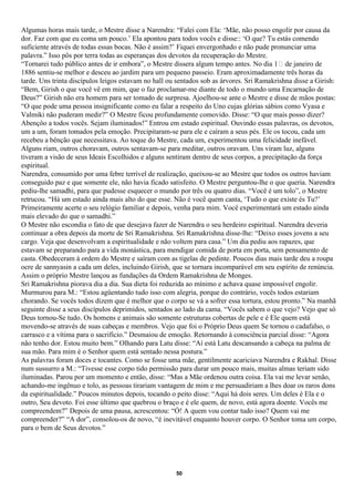 Algumas horas mais tarde, o Mestre disse a Narendra: “Falei com Ela: ‘Mãe, não posso engolir por causa da
dor. Faz com que eu coma um pouco.’ Ela apontou para todos vocês e disse:: ‘O que? Tu estás comendo
suficiente através de todas essas bocas. Não é assim?’ Fiquei envergonhado e não pude pronunciar uma
palavra.” Isso pôs por terra todas as esperanças dos devotos da recuperação do Mestre.
“Tornarei tudo público antes de ir embora”, o Mestre dissera algum tempo antes. No dia 1 de janeiro de
1886 sentiu-se melhor e desceu ao jardim para um pequeno passeio. Eram aproximadamente três horas da
tarde. Uns trinta discípulos leigos estavam no hall ou sentados sob as árvores. Sri Ramakrishna disse a Girish:
“Bem, Girish o que você vê em mim, que o faz proclamar-me diante de todo o mundo uma Encarnação de
Deus?” Girish não era homem para ser tomado de surpresa. Ajoelhou-se ante o Mestre e disse de mãos postas:
“O que pode uma pessoa insignificante como eu falar a respeito do Uno cujas glórias sábios como Vyasa e
Valmiki não puderam medir?” O Mestre ficou profundamente comovido. Disse: “O que mais posso dizer?
Abençôo a todos vocês. Sejam iluminados!” Entrou em estado espiritual. Ouvindo essas palavras, os devotos,
um a um, foram tomados pela emoção. Precipitaram-se para ele e caíram a seus pés. Ele os tocou, cada um
recebeu a bênção que necessitava. Ao toque do Mestre, cada um, experimentou uma felicidade inefável.
Alguns riam, outros choravam, outros sentavam-se para meditar, outros oravam. Uns viram luz, alguns
tiveram a visão de seus Ideais Escolhidos e alguns sentiram dentro de seus corpos, a precipitação da força
espiritual.
Narendra, consumido por uma febre terrível de realização, queixou-se ao Mestre que todos os outros haviam
conseguido paz e que somente ele, não havia ficado satisfeito. O Mestre perguntou-lhe o que queria. Narendra
pediu-lhe samadhi, para que pudesse esquecer o mundo por três ou quatro dias. “Você é um tolo”, o Mestre
retrucou. “Há um estado ainda mais alto do que esse. Não é você quem canta, ‘Tudo o que existe és Tu?’
Primeiramente acerte o seu relógio familiar e depois, venha para mim. Você experimentará um estado ainda
mais elevado do que o samadhi.”
O Mestre não escondia o fato de que desejava fazer de Narendra o seu herdeiro espiritual. Narendra deveria
continuar a obra depois da morte de Sri Ramakrishna. Sri Ramakrishna disse-lhe: “Deixo esses jovens a seu
cargo. Veja que desenvolvam a espiritualidade e não voltem para casa.” Um dia pediu aos rapazes, que
estavam se preparando para a vida monástica, para mendigar comida de porta em porta, sem pensamento de
casta. Obedeceram à ordem do Mestre e saíram com as tigelas de pedinte. Poucos dias mais tarde deu a roupa
ocre de sannyasin a cada um deles, incluindo Girish, que se tornara incomparável em seu espírito de renúncia.
Assim o próprio Mestre lançou as fundações da Ordem Ramakrishna de Monges.
Sri Ramakrishna piorava dia a dia. Sua dieta foi reduzida ao mínimo e achava quase impossível engolir.
Murmurou para M.: “Estou agüentando tudo isso com alegria, porque do contrário, vocês todos estariam
chorando. Se vocês todos dizem que é melhor que o corpo se vá a sofrer essa tortura, estou pronto.” Na manhã
seguinte disse a seus discípulos deprimidos, sentados ao lado da cama. “Vocês sabem o que vejo? Vejo que só
Deus tornou-Se tudo. Os homens e animais são somente estruturas cobertas de pele e é Ele quem está
movendo-se através de suas cabeças e membros. Vejo que foi o Próprio Deus quem Se tornou o cadafalso, o
carrasco e a vítima para o sacrifício.” Desmaiou de emoção. Retornando à consciência parcial disse: “Agora
não tenho dor. Estou muito bem.” Olhando para Latu disse: “Aí está Latu descansando a cabeça na palma de
sua mão. Para mim é o Senhor quem está sentado nessa postura.”
As palavras foram doces e tocantes. Como se fosse uma mãe, gentilmente acariciava Narendra e Rakhal. Disse
num sussurro a M.: “Tivesse esse corpo tido permissão para durar um pouco mais, muitas almas teriam sido
iluminadas. Parou por um momento e então, disse: “Mas a Mãe ordenou outra coisa. Ela vai me levar senão,
achando-me ingênuo e tolo, as pessoas tirariam vantagem de mim e me persuadiriam a lhes doar os raros dons
da espiritualidade.” Poucos minutos depois, tocando o peito disse: “Aqui há dois seres. Um deles é Ela e o
outro, Seu devoto. Foi esse último que quebrou o braço e é ele quem, de novo, está agora doente. Vocês me
compreendem?” Depois de uma pausa, acrescentou: “Ó! A quem vou contar tudo isso? Quem vai me
compreender?” “A dor”, consolou-os de novo, “é inevitável enquanto houver corpo. O Senhor toma um corpo,
para o bem de Seus devotos.”




                                                      50
 