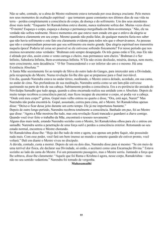 Não se sabe, contudo, se a alma do Mestre realmente estava torturada por essa doença cruciante. Pelo menos
nos seus momentos de exaltação espiritual – que tornaram quase constantes nos últimos dias de sua vida na
terra – perdeu completamente a consciência do corpo, da doença e do sofrimento. Um dos seus atendentes
disse mais tarde: “Enquanto Sri Ramakrishna esteve doente, nunca realmente sofreu dor. Muitas vezes disse:
“Ó mente! Esqueça o corpo, esqueça a doença e permaneça mergulhada em Bem-aventurança.’ Não, ele na
verdade não sofreu realmente. Houve momentos em que esteve num estado em que o enlevo da alegria se
manifestava claramente em seu corpo. Mesmo quando não podia falar, de qualquer maneira fazia-nos saber
que não havia sofrimento e este fato era claramente evidente para todos nós que o observávamos. As pessoas
que não o compreendiam pensavam que seu sofrimento era muito grande. Que alegria espiritual nos transmitiu
naquela época! Poderia tal coisa ser possível se ele estivesse sofrendo fisicamente? Foi nesse período que nos
ensinou novamente estas verdades: ‘Brahman está sempre desapegado. Os três gunas estão n’Ele, mas Ele não
é afetado por eles, assim como o vento carrega o cheiro, mas permanece sem cheiro.’ Brahman é o Ser
Infinito, Sabedoria Infinita, Bem-aventurança Infinita. N’Ele não existe desilusão, miséria, doença, nem morte,
nem crescimento, nem decadência.’ ‘O Ser Transcendental e o ser inferior são um e o mesmo. Há uma
Existência Absoluta.’”
A Santa Mãe secretamente foi ao templo de Shiva do outro lado do Ganges, para interceder ante a Divindade,
pela recuperação do Mestre. Numa revelação foi-lhe dito que se preparasse para o final inevitável.
Um dia, quando Narendra estava no andar térreo, meditando, o Mestre estava deitado, acordado, em sua cama,
no andar de cima. Nas profundezas de sua meditação, Narendra sentiu como se um lam-pião estivesse
queimando na parte de trás de sua cabeça. Subitamente perdeu a consciência. Era a ex-periência tão ansiada do
Nirvikalpa Samadhi que tudo apaga, quando a alma encarnada realiza sua unidade com o Absoluto. Depois de
muito tempo recobrou a consciência parcial, mas ficou incapaz de encontrar o corpo, só podia ver a cabeça.
“Onde está meu corpo?” gritou. Gopal mais velho entrou no quarto e disse, “Ora, está aqui, Naren!” Mas
Narendra não podia encontrá-la. Gopal, assustado, correu para cima, até o Mestre. Sri Ramakrishna apenas
disse: “Deixe-o ficar desse jeito durante um certo tempo. Ele já me importunou bastante.”
Depois de outro longo período, Narendra recobrou totalmente a consciência. Banhado em paz, foi ao Mestre
que disse: “Agora a Mãe mostrou-lhe tudo, mas esta revelação ficará trancada e guardarei a chave comigo.
Quando você tiver feito o trabalho da Mãe, encontrará o tesouro novamente.”
Alguns dias mais tarde, estando Narendra sozinho com o Mestre, Sri Ramakrishna olhou para ele e entrou em
samadhi. Narendra sentiu a penetração de uma força sutil e perdeu a consciência exterior. Retomando ao seu
estado normal, encontrou o Mestre chorando.
Sri Ramakrishna disse-lhe: “Hoje dei-lhe tudo de mim e agora, sou apenas um pobre faquir, não possuindo
nada mais. Com esse poder, você fará um bem imenso ao mundo e somente quando ele estiver pronto, você
voltará.” Dali em diante o Mestre viveu no discípulo.
A dúvida, contudo, custa a morrer. Depois de um ou dois dias, Narendra disse para si mesmo: “Se em meio de
uma terrível dor física, ele declarar sua Divindade, só então, o aceitarei como uma Encarnação Divina.” Estava
sozinho ao lado da cama do Mestre. Foi um pensamento passageiro, mas o Mestre sorriu. Juntando a força que
lhe sobrava, disse-lhe claramente: “Aquele que foi Rama e Krishna é agora, nesse corpo, Ramakrishna – mas
não no seu sentido vedantista.” Narendra foi tomado de vergonha.
                                                 Mahasamadhi




                                                      51
 