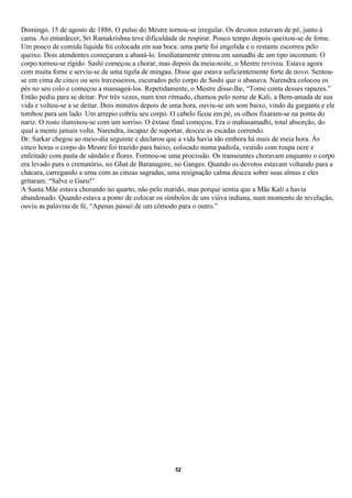 Domingo, 15 de agosto de 1886. O pulso do Mestre tornou-se irregular. Os devotos estavam de pé, junto à
cama. Ao entardecer, Sri Ramakrishna teve dificuldade de respirar. Pouco tempo depois queixou-se de fome.
Um pouco de comida líquida foi colocada em sua boca: uma parte foi engolida e o restante escorreu pelo
queixo. Dois atendentes começaram a abaná-lo. Imediatamente entrou em samadhi de um tipo incomum. O
corpo tornou-se rígido. Sashi começou a chorar, mas depois da meia-noite, o Mestre reviveu. Estava agora
com muita fome e serviu-se de uma tigela de mingau. Disse que estava suficientemente forte de novo. Sentou-
se em cima de cinco ou seis travesseiros, escorados pelo corpo de Sashi que o abanava. Narendra colocou os
pés no seu colo e começou a massageá-los. Repetidamente, o Mestre disse-lhe, “Tome conta desses rapazes.”
Então pediu para se deitar. Por três vezes, num tom ritmado, chamou pelo nome de Kali, a Bem-amada de sua
vida e voltou-se a se deitar. Dois minutos depois de uma hora, ouviu-se um som baixo, vindo da garganta e ele
tombou para um lado. Um arrepio cobriu seu corpo. O cabelo ficou em pé, os olhos fixaram-se na ponta do
nariz. O rosto iluminou-se com um sorriso. O êxtase final começou. Era o mahasamadhi, total absorção, do
qual a mente jamais volta. Narendra, incapaz de suportar, desceu as escadas correndo.
Dr. Sarkar chegou ao meio-dia seguinte e declarou que a vida havia ido embora há mais de meia hora. Às
cinco horas o corpo do Mestre foi trazido para baixo, colocado numa padiola, vestido com roupa ocre e
enfeitado com pasta de sândalo e flores. Formou-se uma procissão. Os transeuntes choravam enquanto o corpo
era levado para o crematório, no Ghat de Baranagore, no Ganges. Quando os devotos estavam voltando para a
chácara, carregando a urna com as cinzas sagradas, uma resignação calma desceu sobre suas almas e eles
gritaram: “Salve o Guru!”
A Santa Mãe estava chorando no quarto, não pelo marido, mas porque sentia que a Mãe Kali a havia
abandonado. Quando estava a ponto de colocar os símbolos de um viúva indiana, num momento de revelação,
ouviu as palavras de fé, “Apenas passei de um cômodo para o outro.”




                                                     52
 