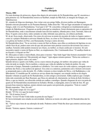 Capítulo I
                                           Mestre e Discípulo
Março, 1882
Foi num domingo de primavera, alguns dias depois do aniversário de Sri Ramakrishna, que M. encontrou-o
pela primeira vez. Sri Ramakrishna morava no Kalibari, templo de Mãe Kali, às margens do Ganges, em
Dakshineswar.
M., estando de folga nos domingos, fora visitar com seu amigo Sidhu, diversos jardins em Baranagore.
Quando estavam passeando no de Prasanna Bannerji, Sidhu disse-lhe: “Há um lugar encantador às margens do
Ganges, onde vive um Paramahamsa. Você quer ir lá?” M. concordou e dirigiram-se imediatamente para o
templo de Dakshineswar. Chegaram ao portão principal ao entardecer, foram diretamente para os aposentos de
Sri Ramakrishna, onde o encontraram sentado num divã de madeira, olhando para o leste. Sorrindo, falava de
Deus. O quarto estava cheio, todos sentados no chão, bebendo suas palavras, em silêncio profundo.
M. de pé, ficou mudo, observando. Era como ele estivesse no ponto de encontro de todos os lugares santos e
como se o próprio Shukadeva estivesse falando de Deus, ou como se Sri Chaitanya estivesse cantando o nome
e as glórias do Senhor em Puri, com Ramananda, Swarup e outros devotos.
Sri Ramakrishna disse: “Se ao ouvirem o nome de Hari ou Rama, seus olhos se encherem de lágrimas ou seu
cabelo ficar de pé, podem estar certo de que não precisam mais praticar exercícios devocionais tais como o
sandhya. Somente então podem renunciar aos rituais, ou melhor, os rituais cairão por si mesmos. Só será
necessário repetir o nome de Rama ou Hari, ou simplesmente, Om. Continuando disse: “O sandhya funde-se
no Gayatri e o Gayatri no Om.”
M. olhou para os lados e maravilhado, disse para si mesmo: “Que lindo lugar! Que homem encantador! Como
são lindas as suas palavras! Não pretendo sair daqui.” Após alguns minutos pensou: “Deixe-me conhecer o
lugar primeiro; depois volto e me sento.”
Quando deixou o quarto com Sidhu, ouviu a suave música do gongo, do tambor e dos pratos que vinha do
culto da tarde no templo. Ouviu também, a música que vinha do nahabat no fundo do jardim. Os sons
cruzavam o Ganges, flutuando e perdendo-se à distância. Um vento suave de verão soprava, carregado com o
perfume das flores; a lua acabava de aparecer. Era como se a natureza, juntamente com o homem estivessem
se preparando para o culto da tarde. M. e Sidhu visitaram os doze templos de Shiva, o de Radhakanta e o de
Bhavatarini. E à medida que M. assistia ao serviço diante das imagens, seu coração enchia-se de alegria.
Quando voltaram ao quarto de Sri Ramakrishna, os dois amigos conversaram. Sidhu explicou que o templo
tinha sido construído por Rani Rasmani, que Deus era adorado ali, diariamente, na forma de Kali, Krishna e
Shiva, e que no interior, era oferecida comida aos sadhus e mendigos. Quando chegaram de novo na porta do
quarto de Sri Ramakrishna encontraram-na fechada e Brinde, a empregada, estava no lado de fora. M. que
possuía boas maneiras inglesas, jamais entraria num quarto sem permissão, perguntou: “Está aí o santo?”
Brinde respondeu: “Sim, ele está.”
M.: “Há quanto tempo ele vive aqui?”
Brinde: “Ó! Ele vive aqui há muito tempo.”
M.: “Ele lê muitos livros?”
Brinde: “Livros? Ó não! Estão todos na ponta de sua língua.”
M. havia terminado seus estudos na universidade. Admirou-se muito em saber que Sri Ramakrishna não lia
livros.
M.: “Talvez seja a hora de sua adoração da tarde. Podemos entrar? Pode-lhe dizer que estamos ansiosos para
vê-lo?”
Brinde: “Entrem, rapazes. Entrem e sentem-se!”




                                                    53
 
