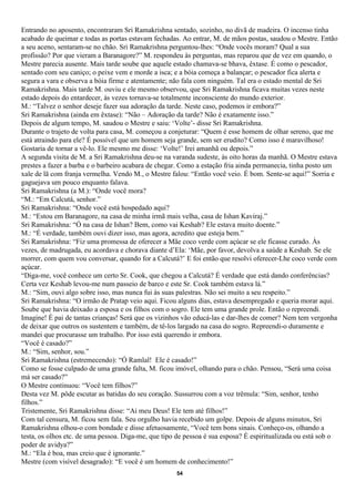 Entrando no aposento, encontraram Sri Ramakrishna sentado, sozinho, no divã de madeira. O incenso tinha
acabado de queimar e todas as portas estavam fechadas. Ao entrar, M. de mãos postas, saudou o Mestre. Então
a seu aceno, sentaram-se no chão. Sri Ramakrishna perguntou-lhes: “Onde vocês moram? Qual a sua
profissão? Por que vieram a Baranagore?” M. respondeu às perguntas, mas reparou que de vez em quando, o
Mestre parecia ausente. Mais tarde soube que aquele estado chamava-se bhava, êxtase. É como o pescador,
sentado com seu caniço; o peixe vem e morde a isca; e a bóia começa a balançar; o pescador fica alerta e
segura a vara e observa a bóia firme e atentamente; não fala com ninguém. Tal era o estado mental de Sri
Ramakrishna. Mais tarde M. ouviu e ele mesmo observou, que Sri Ramakrishna ficava muitas vezes neste
estado depois do entardecer, às vezes tornava-se totalmente inconsciente do mundo exterior.
M.: “Talvez o senhor deseje fazer sua adoração da tarde. Neste caso, podemos ir embora?”
Sri Ramakrishna (ainda em êxtase): “Não – Adoração da tarde? Não é exatamente isso.”
Depois de algum tempo, M. saudou o Mestre e saiu: ‘Volte’- disse Sri Ramakrishna.
Durante o trajeto de volta para casa, M. começou a conjeturar: “Quem é esse homem de olhar sereno, que me
está atraindo para ele? É possível que um homem seja grande, sem ser erudito? Como isso é maravilhoso!
Gostaria de tornar a vê-lo. Ele mesmo me disse: ‘Volte!’ Irei amanhã ou depois.”
A segunda visita de M. a Sri Ramakrishna deu-se na varanda sudeste, às oito horas da manhã. O Mestre estava
prestes a fazer a barba e o barbeiro acabara de chegar. Como a estação fria ainda permanecia, tinha posto um
xale de lã com franja vermelha. Vendo M., o Mestre falou: “Então você veio. É bom. Sente-se aqui!” Sorria e
gaguejava um pouco enquanto falava.
Sri Ramakrishna (a M.): “Onde você mora?
“M.: “Em Calcutá, senhor.”
Sri Ramakrishna: “Onde você está hospedado aqui?
M.: “Estou em Baranagore, na casa de minha irmã mais velha, casa de Ishan Kaviraj.”
Sri Ramakrishna: “Ó na casa de Ishan? Bem, como vai Keshab? Ele estava muito doente.”
M.: “É verdade, também ouvi dizer isso, mas agora, acredito que esteja bem.”
Sri Ramakrishna: “Fiz uma promessa de oferecer a Mãe coco verde com açúcar se ele ficasse curado. Às
vezes, de madrugada, eu acordava e chorava diante d’Ela: ‘Mãe, por favor, devolva a saúde a Keshab. Se ele
morrer, com quem vou conversar, quando for a Calcutá?’ E foi então que resolvi oferecer-Lhe coco verde com
açúcar.
“Diga-me, você conhece um certo Sr. Cook, que chegou a Calcutá? É verdade que está dando conferências?
Certa vez Keshab levou-me num passeio de barco e este Sr. Cook também estava lá.”
M.: “Sim, ouvi algo sobre isso, mas nunca fui às suas palestras. Não sei muito a seu respeito.”
Sri Ramakrishna: “O irmão de Pratap veio aqui. Ficou alguns dias, estava desempregado e queria morar aqui.
Soube que havia deixado a esposa e os filhos com o sogro. Ele tem uma grande prole. Então o repreendi.
Imagine! É pai de tantas crianças! Será que os vizinhos vão educá-las e dar-lhes de comer? Nem tem vergonha
de deixar que outros os sustentem e também, de tê-los largado na casa do sogro. Repreendi-o duramente e
mandei que procurasse um trabalho. Por isso está querendo ir embora.
“Você é casado?”
M.: “Sim, senhor, sou.”
Sri Ramakrishna (estremecendo): “Ó Ramlal! Ele é casado!”
Como se fosse culpado de uma grande falta, M. ficou imóvel, olhando para o chão. Pensou, “Será uma coisa
má ser casado?”
O Mestre continuou: “Você tem filhos?”
Desta vez M. pôde escutar as batidas do seu coração. Sussurrou com a voz trêmula: “Sim, senhor, tenho
filhos.”
Tristemente, Sri Ramakrishna disse: “Ai meu Deus! Ele tem até filhos!”
Com tal censura, M. ficou sem fala. Seu orgulho havia recebido um golpe. Depois de alguns minutos, Sri
Ramakrishna olhou-o com bondade e disse afetuosamente, “Você tem bons sinais. Conheço-os, olhando a
testa, os olhos etc. de uma pessoa. Diga-me, que tipo de pessoa é sua esposa? É espiritualizada ou está sob o
poder de avidya?”
M.: “Ela é boa, mas creio que é ignorante.”
Mestre (com visível desagrado): “E você é um homem de conhecimento!”
                                                     54
 