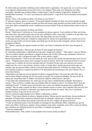 M. tinha ainda que aprender a diferença entre conhecimento e ignorância. Até aquele dia, seu conceito era que
só se adquiria conhecimentos através dos livros e nos colégios. Mais tarde veio abandonar essa falsa
concepção. Aprendeu que conhecer Deus é conhecimento e não O conhecer é ignorância. Quando Sri
Ramakrishna exclamou: “E você é um homem de conhecimento!” o ego de M. ficou novamente terrivelmente
chocado.
Mestre: “Bem, você acredita em Deus com forma ou sem forma?”
M. bastante surpreso, disse a si mesmo: “Como pode alguém acreditar em Deus sem forma quando acredita
em Deus com forma? E se alguém acredita em Deus sem forma, pode acreditar que Deus tenha forma? Podem
essas duas idéias contraditórias serem verdadeiras ao mesmo tempo? Pode um líquido branco como o leite, ser
preto?”
M.: “Senhor, gosto de pensar em Deus sem forma”.
Mestre: “Muito bem. É suficiente ter fé em qualquer um desses aspectos. Você acredita em Deus sem forma,
está muito bem, mas jamais pense que só isso seja verdadeiro e tudo o mais falso. Lembre-se de que Deus com
forma é tão verdadeiro como Deus sem forma, mas fique firme em sua convicção”.
A afirmação de que ambos são verdadeiros surpreendeu M. Jamais havia aprendido esse conceito nos livros.
Assim seu ego recebeu um terceiro golpe, mas desde que ele não havia sido esmagado, tornou a fazer novas
perguntas ao Mestre.
M.: “Senhor, suponha que alguém acredite em Deus com forma. Certamente Ele não é uma ima-gem de
barro.”
Mestre (interrompendo): “Mas por que de barro? É uma imagem do Espírito.”
M. mal podia compreender o significado da expressão “imagem do Espírito.” “Mas senhor”, disse ao Mestre,
“deve-se explicar àqueles que adoram a imagem de barro, que ela não é Deus e que, adorando-a, devem ter
Deus em mente e não, a imagem de argila. Não se deve adorar a argila.”
Mestre (bruscamente): “Trata-se de uma mania de vocês, pessoas de Calcutá, dar palestras para trazer luz aos
outros – Ninguém jamais pensa como conseguir luz para si mesmo. Quem são vocês para ensinar os outros?
“Aquele que é o Senhor do universo ensinará cada um. Somente Ele que criou esse universo nos ensina:
Aquele que fez o sol e a lua, homens, animais e todos os outros seres; Aquele que provê meios para seu
sustento: que deu pais aos filhos e dotou-os de amor para poder educá-los. O Senhor fez tantas coisas – Ele
não mostrará às pessoas a maneira de adorá-Lo? Se precisarem de ensinamentos, Ele será o Mestre. Ele é o
nosso Guia Interno.
“Suponhamos que haja um erro na maneira de adorar a imagem de barro. Por acaso não sabe Deus que é
através dessa imagem somente que Ele está sendo invocado? Ele aceitará tal adoração. Por que ter dor de
cabeça por causa desse fato? É melhor você procurar adquirir conhecimento e devoção.”
A essa altura dos acontecimentos, M. sentiu que seu ego estava completamente esmagado. Disse para si
mesmo: “Sim, ele falou a verdade. Que necessidade tenho de ensinar os outros? Já conheço Deus? Será que
realmente O amo? ‘A minha cama é estreita para mim e estou convidando um amigo para compartilhá-la
comigo!’ Não sei nada a respeito de Deus e estou tentando ensinar os outros. Que vergonha! Que tolo sou! Isto
não é matemática ou história ou literatura, que alguém possa ensinar aos outros. Não, isto é o profundo
mistério de Deus. O que ele me diz, toca-me.”
Esta foi a primeira argumentação com o Mestre e felizmente, a última.
Mestre: “Você estava falando de adorar a imagem de barro. Mesmo que ela seja de barro, há necessidade de
adoração. O Próprio Deus estabeleceu diversos tipos de adoração. Aquele que é o Senhor do universo,
planejou todas essas formas para atender às pessoas nos diversos estágios de desenvolvimento.
“A mãe faz diferentes pratos a fim de atender ao estômago de seus diferentes filhos. Suponha-mos que ela
tenha cinco filhos. Se há peixe, prepara vários cardápios como pilau, escabeche, peixe frito e assim por diante,
para satisfazer aos diferentes gostos de seus filhos e condições de digestão.
“Você me compreende?”
M.(humildemente): “Sim, senhor. Como podemos fixar nossas mentes em Deus?”




                                                      55
 