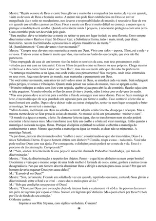Mestre: “Repita o nome de Deus e cante Suas glórias e mantenha a companhia dos santos; de vez em quando,
visite os devotos de Deus e homens santos. A mente não pode ficar estabelecida em Deus se estiver
mergulhada dia e noite no mundanismo, nos deveres e responsabilidades do mundo; é necessário ficar de vez
em quando em solidão e pensar em Deus. Fixar a mente em Deus é muito difícil no começo, a menos que se
pratique a meditação em solidão. Quando uma árvore ainda é pequena, é necessário protegê-la com uma cerca.
Caso contrário, pode ser destruída pelo gado.
“Para meditar, deve-se interiorizar a mente ou retirar-se para um lugar isolado ou uma floresta. Deve sempre
discriminar entre o Real e o irreal. Só Deus é Real, a Substância Eterna, tudo o mais, irreal, quer dizer,
transitório. Assim discriminando, a pessoa tira os objetos transitórios da mente.”
M. (humildemente): “Como devemos viver no mundo?”
Mestre: “Cumpra seus deveres mas mantenha a mente em Deus. Viva com todos – esposa, filhos, pai e mãe - e
sirva-os. Trate-os como se fossem muito queridos, mas saiba no fundo do seu coração, que eles não lhe
pertencem.
“Uma empregada da casa de um homem rico faz todos os serviços da casa, mas seus pensamentos estão
voltados para sua casa na terra natal. Cria os filhos do patrão como se fossem os seus próprios. Chega mesmo
a referir-se a eles como ‘meu Rama’ ou ‘meu Hari’, mas em sua mente sabe que eles não lhe pertencem.
“A tartaruga movimenta-se na água, mas onde estão seus pensamentos? Nas margens, onde estão enterrados
os seus ovos. Faça seus deveres do mundo, mas mantenha o pensamento em Deus.
“Se você entrar no mundo, sem antes ter cultivado o amor de Deus, se enredará cada vez mais. Será subjugado
pelos perigos, tristezas e tribulações. Quanto mais pensar nas coisas do mundo, mais se apegará a elas.
“Primeiro esfregue as mãos com óleo e em seguida, quebre a jaca para abri-la, do contrário, ficarão sujas com
o leite pegajoso. Primeiro obtenha o óleo do amor divino e depois, mãos à obra com os deveres do mudo.
“Mas uma pessoa deve se retirar para a solidão a fim de conseguir esse amor divino. Para se fazer manteiga do
leite, é necessário que ele seja guardado em separado para que forme o coalho. Caso contrário o leite não se
transformará em coalho. Depois deve deixar todas as outras obrigações, sentar-se num lugar sossegado e bater
a manteiga. Só assim terá a manteiga.
“Além do mais, meditando em Deus na solidão, a mente adquire conhecimento, desapego e devoção. Mas a
mesma mente desce se ficar presa às coisas do mundo. No mundo só há um pensamento: ‘mulher e ouro”.
“O mundo é a água e a mente, o leite. Se derramar leite na água, eles se transformam num só; não poderá
encontrar o leite nunca mais. Mas transforme esse leite em coalho e o bata até virar manteiga. Então quando a
manteiga é colocada na água, flutua. Pratique disciplina espiritual na solidão e obtenha a manteiga do
conhecimento e amor. Mesmo que ponha a manteiga na água do mundo, as duas não se misturarão. A
manteiga flutuará.
“A par disso, praticar discriminação sobre ‘mulher e ouro’, considerando-se que são transitórios, Deus é a
única Substância Eterna. O que o homem obtém com dinheiro? Comida, roupa e casa – nada mais. Você não
pode realizar Deus com sua ajuda. Por conseguinte, o dinheiro jamais poderá ser a meta da vida. Esse é o
processo da discriminação. Compreende?”
M.: “Sim, senhor. Recentemente li uma peça em sânscrito chamada Prabodha Chandrodaya, que trata da
discriminação.”
Mestre.: “Sim, da discriminação a respeito dos objetos. Pense – o que há no dinheiro ou num corpo bonito?
Discrimine e verá que o mesmo corpo de uma linda mulher é formada de ossos, carne, gordura e outras coisas
desagradáveis. Por que um homem deveria abandonar Deus e dirigir a atenção para essas coisas? Por que um
homem deveria esquecer Deus por causa delas?”
M.: “É possível ver Deus?”
Mestre: “Sim, certamente. Ficando em solidão de vez em quando, repetindo seu nome, cantando Suas glórias e
discriminando entre o Real e o irreal – esses são os meios para vê-Lo.”
M.: “Sob que condições uma pessoa vê Deus?
Mestre: “Chore por Deus com o coração cheio de intensa ânsia e certamente irá vê-Lo. As pessoas derramam
um jarro de lágrimas por esposa e filhos. Nadam em lágrimas por dinheiro. Mas quem chora por Deus? Chore
por Ele do fundo do seu coração.”
O Mestre cantou:
         Implore à sua Mãe Shyama, com súplica verdadeira, Ó mente!
                                                     56
 