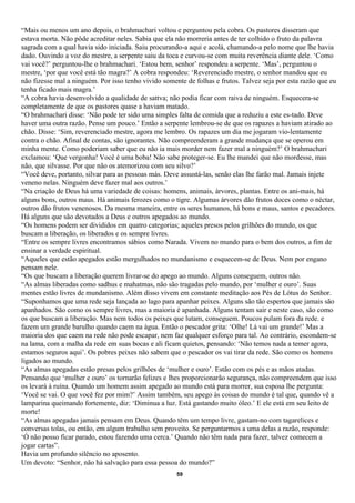 “Mais ou menos um ano depois, o brahmachari voltou e perguntou pela cobra. Os pastores disseram que
estava morta. Não pôde acreditar neles. Sabia que ela não morreria antes de ter colhido o fruto da palavra
sagrada com a qual havia sido iniciada. Saiu procurando-a aqui e acolá, chamando-a pelo nome que lhe havia
dado. Ouvindo a voz do mestre, a serpente saiu da toca e curvou-se com muita reverência diante dele. ‘Como
vai você?’ perguntou-lhe o brahmachari. ‘Estou bem, senhor’ respondeu a serpente. ‘Mas’, perguntou o
mestre, ‘por que você está tão magra?’ A cobra respondeu: ‘Reverenciado mestre, o senhor mandou que eu
não fizesse mal a ninguém. Por isso tenho vivido somente de folhas e frutos. Talvez seja por esta razão que eu
tenha ficado mais magra.’
“A cobra havia desenvolvido a qualidade de sattva; não podia ficar com raiva de ninguém. Esquecera-se
completamente de que os pastores quase a haviam matado.
“O brahmachari disse: ‘Não pode ter sido uma simples falta de comida que a reduziu a este es-tado. Deve
haver uma outra razão. Pense um pouco.’ Então a serpente lembrou-se de que os rapazes a haviam atirado ao
chão. Disse: ‘Sim, reverenciado mestre, agora me lembro. Os rapazes um dia me jogaram vio-lentamente
contra o chão. Afinal de contas, são ignorantes. Não compreenderam a grande mudança que se operou em
minha mente. Como poderiam saber que eu não ia mais morder nem fazer mal a ninguém?’ O brahmachari
exclamou: ‘Que vergonha! Você é uma boba! Não sabe proteger-se. Eu lhe mandei que não mordesse, mas
não, que silvasse. Por que não os atemorizou com seu silvo?’
“Você deve, portanto, silvar para as pessoas más. Deve assustá-las, senão elas lhe farão mal. Jamais injete
veneno nelas. Ninguém deve fazer mal aos outros.’
“Na criação de Deus há uma variedade de coisas: homens, animais, árvores, plantas. Entre os ani-mais, há
alguns bons, outros maus. Há animais ferozes como o tigre. Algumas árvores dão frutos doces como o néctar,
outros dão frutos venenosos. Da mesma maneira, entre os seres humanos, há bons e maus, santos e pecadores.
Há alguns que são devotados a Deus e outros apegados ao mundo.
“Os homens podem ser divididos em quatro categorias; aqueles presos pelos grilhões do mundo, os que
buscam a liberação, os liberados e os sempre livres.
“Entre os sempre livres encontramos sábios como Narada. Vivem no mundo para o bem dos outros, a fim de
ensinar a verdade espiritual.
“Aqueles que estão apegados estão mergulhados no mundanismo e esquecem-se de Deus. Nem por engano
pensam nele.
“Os que buscam a liberação querem livrar-se do apego ao mundo. Alguns conseguem, outros não.
“As almas liberadas como sadhus e mahatmas, não são tragadas pelo mundo, por ‘mulher e ouro’. Suas
mentes estão livres de mundanismo. Além disso vivem em constante meditação aos Pés de Lótus do Senhor.
“Suponhamos que uma rede seja lançada ao lago para apanhar peixes. Alguns são tão espertos que jamais são
apanhados. São como os sempre livres, mas a maioria é apanhada. Alguns tentam sair e neste caso, são como
os que buscam a liberação. Mas nem todos os peixes que lutam, conseguem. Poucos pulam fora da rede. e
fazem um grande barulho quando caem na água. Então o pescador grita: ‘Olhe! Lá vai um grande!’ Mas a
maioria dos que caem na rede não pode escapar, nem faz qualquer esforço para tal. Ao contrário, escondem-se
na lama, com a malha da rede em suas bocas e ali ficam quietos, pensando: ‘Não temos nada a temer agora,
estamos seguros aqui’. Os pobres peixes não sabem que o pescador os vai tirar da rede. São como os homens
ligados ao mundo.
“As almas apegadas estão presas pelos grilhões de ‘mulher e ouro’. Estão com os pés e as mãos atadas.
Pensando que ‘mulher e ouro’ os tornarão felizes e lhes proporcionarão segurança, não compreendem que isso
os levará à ruína. Quando um homem assim apegado ao mundo está para morrer, sua esposa lhe pergunta:
‘Você se vai. O que você fez por mim?’ Assim também, seu apego às coisas do mundo é tal que, quando vê a
lamparina queimando fortemente, diz: ‘Diminua a luz. Está gastando muito óleo.’ E ele está em seu leito de
morte!
“As almas apegadas jamais pensam em Deus. Quando têm um tempo livre, gastam-no com tagarelices e
conversas tolas, ou então, em algum trabalho sem proveito. Se perguntarmos a uma delas a razão, responde:
‘Ó não posso ficar parado, estou fazendo uma cerca.’ Quando não têm nada para fazer, talvez comecem a
jogar cartas”.
Havia um profundo silêncio no aposento.
Um devoto: “Senhor, não há salvação para essa pessoa do mundo?”
                                                      59
 