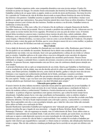 O próprio Gadadhar organizou então, uma companhia dramática com seus jovens amigos. O palco foi
montado no pomar de mangas. Os enredos foram selecionados das histórias do Ramayana e do Mahabharata.
Gadadhar conhecia de cor quase todos os papéis, tendo-os ouvido de atores profissionais. Seu tema favorito
foi o episódio de Vrindavan da vida de Krishna descrevendo as maravilhosas histórias de amor de Krishna,
das leiteiras e dos pastores. Gadadhar assumia os papéis tanto de Radha como o de Krishna e muitas vezes
perdia-se no papel que representava. Sua graça feminina natural dava mais força ao efeito dramático. O pomar
de mangas ressoava com o kirtan alto dos meninos. Perdido na música e na diversão, Gadadhar tornou-se
indiferente à rotina da escola.
Em 1849 Ramkumar, o filho mais velho, foi a Calcutá a fim de melhorar a situação financeira da família.
Gadadhar estava no limiar da juventude. Havia se tornado o predileto das mulheres da vila. Adoravam ouvi-lo
falar, cantar ou recitar trechos dos livros sagrados. Divertiam-se com seu jeito de imitar vozes. O instinto
natural delas reconhecia a pureza inata e inocência desse menino de pele clara, cabelo ondulado, olhos
brilhantes, rosto sorridente e graciosidade inesgotável. As mulheres mais velhas e piedosas consideravam-no
como Gopala, o Menino Krishna, e as mais jovens viam-no como o jovem Krishna de Vrindavan. Ele próprio
idealizava tanto o amor das gopis por Krishna, que às vezes desejava nascer de novo como mulher, se pudesse
fazê-lo, a fim de amar Sri Krishna com todo seu coração e alma.
                                                   Ida a Calcutá
Com a idade de dezesseis anos Gadadhar foi chamado por seu irmão mais velho, Ramkumar, para Calcutá a
fim de ajudá-lo no seu trabalho de sacerdote. Ramkumar havia aberto uma academia de sânscrito para
complementar sua renda e era sua intenção, fazer com que gradualmente a cabeça de seu irmão se voltasse
para os estudos. Gadadhar aplicou-se de corpo alma a essa nova obrigação como sacerdote de algumas
famílias de Calcutá. Seu culto era muito diferente daquele dos sacerdotes profissionais. Passava horas
enfeitando as imagens e cantando hinos e canções devocionais; executava com amor os outros deveres de seu
trabalho. As pessoas ficavam, impressionadas com seu fervor, mas ele continuava dando pouca atenção aos
seus estudos.
A princípio Ramkumar não se opôs ao temperamento de seu irmão. Queria que Gadadhar se familiarizasse
com as condições de vida da cidade, mas um dia decidiu adverti-lo sobre sua indiferença ao mundo. Afinal de
contas, num futuro próximo, Gadadhar deveria, como chefe de família, ganhar a vida por meio dos deveres
brâmanes e isso requeria um conhecimento profundo da lei hindu, astrologia e assuntos correlatos.
Gentilmente repreendeu Gadadhar e pediu-lhe que prestasse atenção aos seus estudos, mas o rapaz respondeu-
lhe com espírito: “Irmão, o que vou fazer com uma simples educação para ganhar pão? É melhor que eu
consiga sabedoria que iluminará meu coração e me dará felicidade para sempre.”
                                           Educação para ganhar o pão
O anseio interior da alma indiana encontrou expressão nessas palavras apaixonadas do jovem Gadadhar. O
que seus olhos não sofisticados viram em torno de si em Calcutá, naquela época a metrópole da Índia e o
centro da moderna cultura e conhecimento? Ganância e luxúria dominavam as mais altas camadas da
sociedade e as práticas religiosas esporádicas eram apenas exteriores, que a alma há muito tempo havia
abandonado. Gadadhar jamais havia visto algo semelhante em Kamarpukur, entre os aldeões simples e
piedosos. Os sadhus e monges errantes a quem havia servido em sua meninice, haviam-lhe revelado uma Índia
totalmente diferente. Ele havia ficado impressionado com a devoção e pureza, o autocontrole e a renúncia
deles. Havia aprendido com eles e com sua própria intuição, que o ideal de vida como tinha sido ensinado
pelos sábios na Índia, era a realização de Deus.
Quando Ramkumar repreendeu Gadadhar por negligenciar uma “educação para ganhar pão”, a voz interna do
menino recordou-lhe que o legado de seus ancestrais – o legado de Rama, Krishna, Buda, Shankara,
Ramanuja, Chaitanya – não era segurança no mundo, mas o Conhecimento de Deus. Esses sábios eram os
verdadeiros representantes da sociedade hindu. Cada um deles estava sentado, por assim dizer, na crista da
onda que se seguiu a cada depressão sucessiva no curso tumultuado da vida nacional indiana. Tudo
demonstrava que a corrente de vida da Índia é a espiritualidade. Essa verdade foi revelada a Gadadhar por
aquela visão interior que esquadrinhava o passado e o futuro numa só varredura, não afetada pelas barreiras de
tempo e espaço. Mas ele não conhecia a mudança profunda que havia ocorrido no seu país nos últimos cem
anos.

                                                      6
 