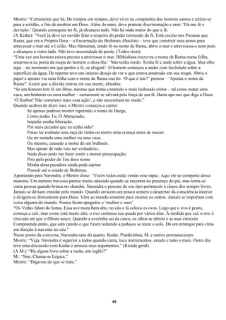 Mestre: “Certamente que há. De tempos em tempos, deve viver na companhia dos homens santos e retirar-se
para a solidão, a fim de meditar em Deus. Além do mais, deve praticar discriminação e orar: ‘Dá-me fé e
devoção.’ Quando conseguiu ter fé, já alcançou tudo. Não há nada maior do que a fé.
(A Kedar): “Você já deve ter ouvido falar a respeito do poder tremendo da fé. Está escrito nos Puranas que
Rama, que era o Próprio Deus – a Encarnação do Brahman Absoluto – teve que construir uma ponte para
atravessar o mar até o Ceilão. Mas Hanuman, tendo fé no nome de Rama, abriu o mar e atravessou-o num pulo
e alcançou o outro lado. Não teve necessidade de ponte. (Todos riem).
“Uma vez um homem estava prestes a atravessar o mar. Bibhishana escreveu o nome de Rama numa folha,
amarrou-a na ponta da roupa do homem e disse-lhe: ‘Não tenha medo. Tenha fé e ande sobre a água. Mas olhe
aqui – no momento em que perder a fé, se afogará’. O homem começou a andar com facilidade sobre a
superfície da água. De repente teve um imenso desejo de ver o que estava amarrado em sua roupa. Abriu o
papel e apenas viu uma folha com o nome de Rama escrito. ‘O que é isto?’ pensou – ‘Apenas o nome de
Rama!’ Assim que a dúvida entrou em sua mente, afundou.
“Se um homem tem fé em Deus, mesmo que tenha cometido o mais hediondo crime – tal como matar uma
vaca, um brahmin ou uma mulher – certamente se salvará pela força de sua fé. Basta ape-nas que diga a Deus:
‘Ó Senhor! Não cometerei mais essa ação’, e não necessitará ter medo.”
Quando acabou de dizer isso, o Mestre começou a cantar:
        Se apenas pudesse morrer repetindo o nome de Durga,
        Como podes Tu, Ó Abençoado,
        Impedir minha liberação.
        Por mais pecador que eu tenha sido?
        Posso ter roubado uma taça de vinho ou morto uma criança antes de nascer.
        Ou ter matado uma mulher ou uma vaca.
        Ou mesmo, causado a morte de um brahmin.
        Mas apesar de tudo isso ser verdadeiro,
        Nada disso pode me fazer sentir a menor preocupação;
        Pois pelo poder de Teu doce nome
        Minha alma pecadora ainda pode aspirar
        Possuir até o estado de Brahman.
Apontando para Narendra, o Mestre disse: “Vocês todos estão vendo esse rapaz. Aqui ele se comporta dessa
maneira. Um menino travesso parece muito educado quando se encontra na presença do pai, mas torna-se
outra pessoa quando brinca no chandni. Narendra e pessoas de seu tipo pertencem à classe dos sempre livres.
Jamais se deixam enredar pelo mundo. Quando crescem um pouco sentem o despertar da consciência interior
e dirigem-se diretamente para Deus. Vêm ao mundo somente para ensinar os outros. Jamais se importam com
coisa alguma do mundo. Nunca ficam apegados a ‘mulher e ouro’.
“Os Vedas falam do homa. Essa ave mora bem alto, no céu e lá coloca os ovos. Logo que o ovo é posto,
começa a cair, mas como está muito alto, o ovo continua sua queda por vários dias. À medida que cai, o ovo é
chocado até que o filhote nasce. Quando a avezinha sai da casca, os olhos se abrem e as asas crescem.
Compreende então, que está caindo e que ficará reduzida a pedaços se tocar o solo. Dá um arranque para cima
em direção à sua mãe no céu.”
Nesse ponto da conversa, Narendra saiu do quarto. Kedar, Prankrishna, M. e outros permaneceram.
Mestre: “Veja, Narendra é superior a todos quando canta, toca instrumentos, estuda e tudo o mais. Outro dia
teve uma discussão com Kedar e arrasou seus argumentos.” (Risada geral).
(A M.): “Há algum livro sobre a razão, em inglês?”
M.: “Sim. Chama-se Lógica.”
Mestre: “Diga-me do que se trata.”




                                                     60
 