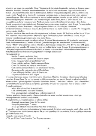 M. estava um pouco envergonhado. Disse: “Uma parte do livro trata de dedução, partindo-se do geral para o
particular. Exemplo: Todos os homens são mortais. Os intelectuais são homens. Logo todo intelectual é
mortal. Uma outra trata com o método de raciocinar, partindo-se do particular para o geral. Exemplo: Esse
corvo é preto. Aquele corvo é preto. Os corvos que vemos em todos os lugares são pretos. Logo, todos os
corvos são pretos. Mas pode ocorrer um erro na conclusão feita dessa maneira, porque poderá existir um corvo
branco em alguma parte do mundo. Uma outra ilustração: Se há chuva, há ou já houve nuvens. Em
conseqüência, a chuva vem das nuvens. Ainda um outro exemplo: Esse homem tem trinta e dois dentes.
Aquele homem tem trinta e dois dentes. Todos os homens que vemos têm trinta e dois dentes. Portanto, todos
os homens têm trinta e dois dentes. A lógica inglesa trabalha com tais deduções e induções.”
Sri Ramakrishna mal ouvia essas palavras. Enquanto escutava, sua mente tornou-se ausente. Por conseguinte,
a conversa não foi além.
Quando a reunião acabou, os devotos foram passear no jardim do templo. M. dirigiu-se ao Panchavati. Eram
mais ou menos cinco horas da tarde. Depois de algum tempo voltou para o aposento do Mestre. Ali, na
pequena varanda norte, presenciou uma cena maravilhosa.
Sri Ramakrishna estava em pé cercado por alguns devotos e Narendra cantava. M. jamais vira uma pessoa
cantar de forma tão suave, a não ser o Mestre. Quando olhou para Sri Ramakrishna, ficou deslumbrado,
porque o Mestre estava imóvel, com os olhos fixos. Parecia que nem respirava. Um devoto disse a M. que o
Mestre estava em samadhi. M. jamais vira nem ouvira falar de tal coisa. Tomado de encantamento pensava:
“Será possível para um homem estar tão alheio ao mundo exterior e com a consciência em Deus? Quão
profunda deve ser sua fé e sua devoção para fazê-lo atingir esse estado!”
Narendra cantava:
        Medite, Ó mente, no Senhor Hari,
        O Imaculado, Puro Espírito, por todos os tempo
        Como é inigualável a Luz que brilha n’Ele!
        Como enfeitiça a alma a Sua forma maravilhosa!
        Como Ele é amado por todos os seus devotos!
        Cada vez mais maravilhado no seu amor recém-florido,
        Que envergonha o esplendor de milhões de luas.
        Como relâmpago brilha a glória de Sua forma.
        Eriçando os cabelos de pura alegria.
O Mestre estremeceu quando esse último verso foi cantado. O cabelo ficou de pé e lágrimas de felicidade
escorriam de suas faces. De vez em quando os lábios entreabriam um sorriso. Estaria vendo a inigualável
beleza de Deus “que envergonha o esplendor de milhões de luas?” Seria isso a visão de Deus, a Essência do
Espírito? Quantas austeridades e disciplinas, quanta fé e devoção são necessárias para se ter essa visão!
A canção continuou:
        Adore Seus pés no lótus de seu coração:
        Com a mente serena e os olhos radiantes,
        Com amor celestial, contemple essa visão incomparável.
De novo aquele sorriso encantador. O corpo imóvel como antes, os olhos semicerrados, como que
contemplando uma estranha visão interior.
A canção terminou. Narendra cantou as últimas linhas:
        Apanhada na magia do êxtase do Seu amor.
        Mergulhe para sempre, Ó mente,
        N’Ele que é Puro Conhecimento e Pura Bem-aventurança.
O samadhi e a divina bem-aventurança que havia presenciado deixaram uma impressão indelével na mente de
M. Voltou para casa profundamente tocado. De vez em quando podia ouvir dentro de si, o eco daqueles versos
que inebriavam a alma.
Mergulhe para sempre, Ó mente
N’Ele que é Puro Conhecimento e Pura Bem-aventurança.




                                                     61
 