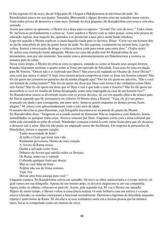 O dia seguinte foi de novo, dia de folga para M. Chegou a Dakshineswar às três horas da tarde. Sri
Ramakrishna estava em seu quarto: Narendra, Bhavamath e alguns devotos estavam sentados numa esteira.
Eram todos jovens de dezenove e vinte anos. Sentado no divã pequeno, Sri Ramakrishna conversava com eles,
sorrindo.
Assim que entrou no aposento, o Mestre riu e disse para os rapazes: “Aí está! Ele veio de novo.” Todos riram.
M. inclinou-se profundamente e sentou-se. Antes saudava o Mestre com as mãos postas, como uma pessoa de
educação inglesa, mas naquele dia, aprendeu a se prosternar a seus pés à moda hindu ortodoxa.
Logo em seguida o Mestre explicou a causa daquela risada para os devotos. Disse: “Certa vez um homem deu
ao pavão uma pílula de ópio às quatro horas da tarde. No dia seguinte, exatamente na mesma hora, o pavão
voltou. Sentira a intoxicação da droga e voltava na hora certa para tomar uma outra dose.” (Todos riem).
M. achou essa ilustração muito adequada. Mesmo em casa não podia tirar Sri Ramakrishna de seu
pensamento, nem por um momento. Sua mente estava permanentemente em Dakshineswar e contava os
minutos para lá voltar.
Nesse meio tempo, o Mestre divertia-se com os rapazes, tratando-os como se fossem seus amigos íntimos.
Risadas hilariantes enchiam o quarto como se fosse um mercado de felicidade. Essa cena foi uma revelação
para M. Pensou: “Ontem não o vi inebriado por Deus? Não estava ele nadando no Oceano de Amor Divino? –
uma cena que nunca vi antes? E hoje, essa mesma pessoa comporta-se como se fosse um homem comum! Não
foi ele quem me censurou no primeiro dia de minha chegada aqui? Não foi ele quem me advertiu, ‘Não é você
um homem de conhecimento?’ Não foi ele quem me disse que Deus com forma é tão verdadeiro como Deus
sem forma? Não foi ele quem me disse que só Deus é real e que tudo o mais é ilusório? Não foi ele quem me
aconselhou a viver no mundo de forma desapegada, como uma empregada na casa de um homem rico?”
Sri Ramakrishna estava se divertindo muito com os jovens devotos: de vez em quando olhava de relance para
M. Havia reparado que M. permanecia em silêncio. O Mestre disse a Ramlal: “Veja, ele já é um pouco
avançado em idade e por conseguinte, um tanto sério. Senta-se quieto enquanto os demais jovens ficam
alegres.” M. estava com aproximadamente vinte e oito anos de idade.
O assunto desviou-se para Hanuman, cuja fotografia encontrava-se na parede do quarto do Mestre.
Sri Ramakrishna disse: “Imaginem só o estado mental de Hanuman. Não se importava com dinheiro, honra,
comodidades ou qualquer outra coisa. Ansiava somente por Deus. Enquanto corria com a arma celestial que
tinha sido escondida no pilar de cristal, Mandodari começou a tentá-lo com várias frutas para que ele descesse
e deixasse cair a arma Mas ele não podia ser enganado assim tão facilmente. Em resposta às persuasões de
Mandodari, entoou a seguinte canção:
        Tenho necessidade de fruta?
        Já tenho a Fruta que torna esta vida
        Realmente proveitosa. Dentro do meu coração
        A Árvore de Rama cresce.
        Dando a salvação como fruto.
        Debaixo da Árvore que satisfaz todos os Desejos,
        De Rama, sento-me à vontade
        Colhendo qualquer fruto que deseje,
        Mas se você falar de fruta –
        Pedinte não sou de frutas comuns.
        Veja, vou
        Deixar uma fruta amarga para você.”
Enquanto cantava, Sri Ramakrishna entrou em samadhi. De novo os olhos semicerrados e o corpo imóvel, tal
qual vemos em sua fotografia. Apenas há um minuto atrás, os devotos alegravam-se em sua companhia.
Agora, todos os olhares voltavam-se para ele. Assim, pela segunda vez, M. via o Mestre em samadhi.
Depois de muito tempo, o Mestre voltou à consciência normal. O rosto brilhava com um sorriso e o corpo
estava relaxado; os sentidos começaram a funcionar normalmente. Derramava lágrimas de felicidade enquanto
repetia o santo nome de Rama. M. duvidava se esse verdadeiro santo era a mesma pessoa que há minutos
antes, havia se comportado como um menino de circo.


                                                      62
 