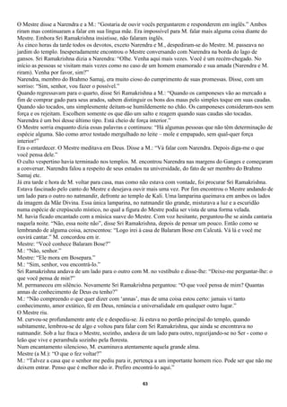 O Mestre disse a Narendra e a M.: “Gostaria de ouvir vocês perguntarem e responderem em inglês.” Ambos
riram mas continuaram a falar em sua língua mãe. Era impossível para M. falar mais alguma coisa diante do
Mestre. Embora Sri Ramakrishna insistisse, não falaram inglês.
Às cinco horas da tarde todos os devotos, exceto Narendra e M., despediram-se do Mestre. M. passeava no
jardim do templo. Inesperadamente encontrou o Mestre conversando com Narendra na borda do lago de
gansos. Sri Ramakrishna dizia a Narendra: “Olhe. Venha aqui mais vezes. Você é um recém-chegado. No
início as pessoas se visitam mais vezes como no caso de um homem enamorado e sua amada (Narendra e M.
riram). Venha por favor, sim?”
Narendra, membro do Brahmo Samaj, era muito cioso do cumprimento de suas promessas. Disse, com um
sorriso: “Sim, senhor, vou fazer o possível.”
Quando regressavam para o quarto, disse Sri Ramakrishna a M.: “Quando os camponeses vão ao mercado a
fim de comprar gado para seus arados, sabem distinguir os bons dos maus pelo simples toque em suas caudas.
Quando são tocados, uns simplesmente deitam-se humildemente no chão. Os camponeses consideram-nos sem
força e os rejeitam. Escolhem somente os que dão um salto e reagem quando suas caudas são tocadas.
Narendra é um boi desse último tipo. Está cheio de força interior.”
O Mestre sorria enquanto dizia essas palavras e continuou: “Há algumas pessoas que não têm determinação de
espécie alguma. São como arroz tostado mergulhado no leite – mole e empapado, sem qual-quer força
interior!”
Era o entardecer. O Mestre meditava em Deus. Disse a M.: “Vá falar com Narendra. Depois diga-me o que
você pensa dele.”
O culto vespertino havia terminado nos templos. M. encontrou Narendra nas margens do Ganges e começaram
a conversar. Narendra falou a respeito de seus estudos na universidade, do fato de ser membro do Brahmo
Samaj etc.
Já era tarde e hora de M. voltar para casa, mas como não estava com vontade, foi procurar Sri Ramakrishna.
Estava fascinado pelo canto do Mestre e desejava ouvir mais uma vez. Por fim encontrou o Mestre andando de
um lado para o outro no natmandir, defronte ao templo de Kali. Uma lamparina queimava em ambos os lados
da imagem da Mãe Divina. Essa única lamparina, no natmandir tão grande, misturava a luz e a escuridão
numa espécie de crepúsculo místico, no qual a figura do Mestre podia ser vista de uma forma velada.
M. havia ficado encantado com a música suave do Mestre. Com voz hesitante, perguntou-lhe se ainda cantaria
naquela noite. “Não, essa noite não”, disse Sri Ramakrishna, depois de pensar um pouco. Então como se
lembrando de alguma coisa, acrescentou: “Logo irei à casa de Balaram Bose em Calcutá. Vá lá e você me
ouvirá cantar.” M. concordou em ir.
Mestre: “Você conhece Balaram Bose?”
M.: “Não, senhor.”
Mestre: “Ele mora em Bosepara.”
M.: “Sim, senhor, vou encontrá-lo.”
Sri Ramakrishna andava de um lado para o outro com M. no vestíbulo e disse-lhe: “Deixe-me perguntar-lhe: o
que você pensa de min?”
M. permaneceu em silêncio. Novamente Sri Ramakrishna perguntou: “O que você pensa de mim? Quantas
annas de conhecimento de Deus eu tenho?”
M.: “Não compreendo o que quer dizer com ‘annas’, mas de uma coisa estou certo: jamais vi tanto
conhecimento, amor extático, fé em Deus, renúncia e universalidade em qualquer outro lugar.”
O Mestre riu.
M. curvou-se profundamente ante ele e despediu-se. Já estava no portão principal do templo, quando
subitamente, lembrou-se de algo e voltou para falar com Sri Ramakrishna, que ainda se encontrava no
natmandir. Sob a luz fraca o Mestre, sozinho, andava de um lado para outro, regozijando-se no Ser - como o
leão que vive e perambula sozinho pela floresta.
Num encantamento silencioso, M. examinava atentamente aquela grande alma.
Mestre (a M.): “O que o fez voltar?”
M.: “Talvez a casa que o senhor me pediu para ir, pertença a um importante homem rico. Pode ser que não me
deixem entrar. Penso que é melhor não ir. Prefiro encontrá-lo aqui.”

                                                    63
 