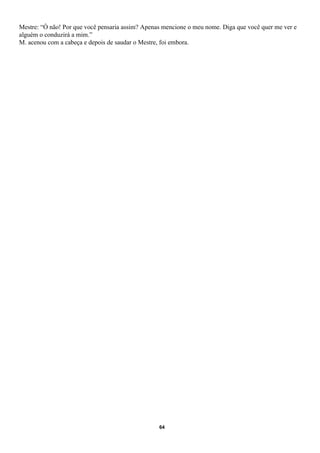 Mestre: “Ó não! Por que você pensaria assim? Apenas mencione o meu nome. Diga que você quer me ver e
alguém o conduzirá a mim.”
M. acenou com a cabeça e depois de saudar o Mestre, foi embora.




                                                  64
 