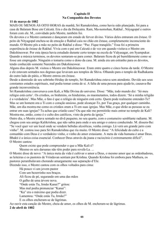 Capítulo II
                                        Na Companhia dos Devotos
11 de março de 1882
MAIS OU MENOS ÀS OITO HORAS da manhã, Sri Ramakrishna, como havia sido planejado, foi para a
casa de Balaram Bose em Calcutá. Era o dia da Dolayatra. Ram, Ma-nomohan, Rakhal , Nityagopal e outros
foram com ele. M., convidado pelo Mestre, também foi.
Os devotos e o Mestre cantaram e dançaram em estado de fervor divino. Vários deles entraram em êxtase. O
peito de Nityagopal encheu-se de emoção e Rakhal caiu no chão em êxtase, completamente inconsciente do
mundo. O Mestre pôs a mão no peito de Rakhal e disse: “Paz. Fique tranqüilo.” Essa foi a primeira
experiência de êxtase de Rakhal. Vivia com o pai em Calcutá e de vez em quando visitava o Mestre em
Dakshineswar. Por esta época havia estudado durante certo tempo na escola de Vidyasagar, em Syampukur.
Quando a música terminou, os devotos sentaram-se para comer. Balaram ficou de pé humildemente como se
fosse um empregado. Ninguém o tomaria como o dono da casa. M. ainda era um estranho para os devotos,
tendo conhecido somente Narendra em Dakshineswar.
Alguns dias depois M. visitou o Mestre em Dakshineswar. Eram entre quatro e cinco horas da tarde. O Mestre
e ele estavam sentados nos degraus que levavam aos templos de Shiva. Olhando para o templo de Radhakanta
do outro lado do pátio, o Mestre entrou em êxtase.
Desde a demissão de seu sobrinho Hriday do templo, Sri Ramakrishna estava sem atendente. Devido aos seus
constantes estados espirituais, mal podia tomar conta de si. A falta de uma pessoa para ajudá-lo, causava-lhe
grande inconveniência.
Sri Ramakrishna conversava com Kali, a Mãe Divina do universo. Disse: “Mãe, todo mundo diz: ‘Só meu
relógio está certo’. Os cristãos, os brahmins, os hinduístas, os maometantos, todos dizem: ‘Só a minha religião
é a verdadeira’. Mas Mãe, o fato é que o relógio de ninguém está certo. Quem pode realmente entender-Te?
Mas se um homem ora a Ti com o coração ansioso, pode alcançar-Te, por Tua graça, por qualquer caminho.
Mãe, um dia mostra-me como os cristãos oram a Ti em suas igrejas. Mas Mãe, o que dirão as pessoas se eu
entrar em suas igrejas? Tu achas que criarão caso? Ou que não me permitirão mais entrar no templo de Kali?
Mostra-me, então, como é o culto dos católicos, visto da porta da igreja.”
Outro dia, o Mestre estava sentado no divã pequeno, no seu quarto, com o costumeiro semblante radiante. M.
chegou com seu amigo Kalikrishna, que não sabia para onde o seu amigo o estava conduzindo. M. dissera-lhe:
“Se você quer ver um local onde se vendem bebidas alcoólicas, venha comigo. Lá verá um grande jarro com
vinho”. M. contou isso para Sri Ramakrishna que riu muito. O Mestre disse: “A felicidade do culto e a
comunhão com Deus é o verdadeiro vinho, o vinho do amor extasiante. A meta da vida humana é amar Deus.
Bhakti é a única coisa essencial. Conhecer Deus através da jnana e raciocínio é extremamente difícil”.
O Mestre cantou:
         Quem existe que pode compreender o que a Mãe Kali é?
         Mesmo os seis darsanas não têm poder para revelá-La. ...
O Mestre disse de novo: “A única meta da vida é cultivar o amor a Deus, o mesmo amor que as ordenhadoras,
as leiteiras e os pastores de Vrindavan sentiam por Krishna. Quando Krishna foi embora para Mathura, os
pastores perambulavam chorando amargamente sua separação d’Ele.
Dizendo isso, o Mestre cantou com os olhos voltados para cima:
         Há pouco vi um jovem pastor
         Com um bezerrinho nos braços.
         Ali ficou de pé, segurando em uma das mãos
         O galho de uma árvore nova.
         “Onde estás Tu, Irmão Kanai?” gritou:
         Mas mal podia pronunciar “Kanai”:
         “Ka” era o máximo que podia dizer.
         Lamentou: “Onde estás Tu, Irmão?”
         E os olhos encheram-se de lágrimas.
Ao ouvir esta canção do Mestre, cheia de amor, os olhos de M. encheram-se de lágrimas.
2 de abril de 1882

                                                      65
 