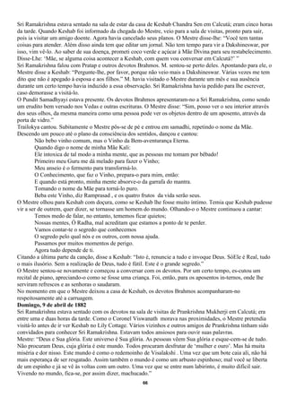 Sri Ramakrishna estava sentado na sala de estar da casa de Keshab Chandra Sen em Calcutá; eram cinco horas
da tarde. Quando Keshab foi informado da chegada do Mestre, veio para a sala de visitas, pronto para sair,
pois ia visitar um amigo doente. Agora havia cancelado seus planos. O Mestre disse-lhe: “Você tem tantas
coisas para atender. Além disso ainda tem que editar um jornal. Não tem tempo para vir a Dakshineswar, por
isso, vim vê-lo. Ao saber de sua doença, prometi coco verde e açúcar à Mãe Divina para seu restabelecimento.
Disse-Lhe: ‘Mãe, se alguma coisa acontecer a Keshab, com quem vou conversar em Calcutá?’ ”
Sri Ramakrishna falou com Pratap e outros devotos Brahmos. M. sentou-se perto deles. Apontando para ele, o
Mestre disse a Keshab: “Pergunte-lhe, por favor, porque não veio mais a Dakshineswar. Várias vezes me tem
dito que não é apegado à esposa e aos filhos.” M. havia visitado o Mestre durante um mês e sua ausência
durante um certo tempo havia induzido a essa observação. Sri Ramakrishna havia pedido para lhe escrever,
caso demorasse a visitá-lo.
O Pundit Samadhyayi estava presente. Os devotos Brahmos apresentaram-no a Sri Ramakrishna, como sendo
um erudito bem versado nos Vedas e outras escrituras. O Mestre disse: “Sim, posso ver o seu interior através
dos seus olhos, da mesma maneira como uma pessoa pode ver os objetos dentro de um aposento, através da
porta de vidro.”
Trailokya cantou. Subitamente o Mestre pôs-se de pé e entrou em samadhi, repetindo o nome da Mãe.
Descendo um pouco até o plano da consciência dos sentidos, dançou e cantou:
         Não bebo vinho comum, mas o Vinho da Bem-aventurança Eterna.
         Quando digo o nome de minha Mãe Kali:
         Ele intoxica de tal modo a minha mente, que as pessoas me tomam por bêbado!
         Primeiro meu Guru me dá melado para fazer o Vinho;
         Meu anseio é o fermento para transformá-lo.
         O Conhecimento, que faz o Vinho, prepara-o para mim, então:
         E quando está pronto, minha mente absorve-o da garrafa do mantra.
         Tomando o nome da Mãe para torná-lo puro.
         Beba este Vinho, diz Ramprasad , e os quatro frutos da vida serão seus.
O Mestre olhou para Keshab com doçura, como se Keshab lhe fosse muito íntimo. Temia que Keshab pudesse
vir a ser de outrem, quer dizer, se tornasse um homem do mundo. Olhando-o o Mestre continuou a cantar:
         Temos medo de falar, no entanto, tememos ficar quietos;
         Nossas mentes, Ó Radha, mal acreditam que estamos a ponto de te perder.
         Vamos contar-te o segredo que conhecemos
         O segredo pelo qual nós e os outros, com nossa ajuda.
         Passamos por muitos momentos de perigo.
         Agora tudo depende de ti.
Citando a última parte da canção, disse a Keshab: “Isto é, renuncie a tudo e invoque Deus. SóEle é Real, tudo
o mais ilusório. Sem a realização de Deus, tudo é fútil. Este é o grande segredo.”
O Mestre sentou-se novamente e começou a conversar com os devotos. Por um certo tempo, es-cutou um
recital de piano, apreciando-o como se fosse uma criança. Foi, então, para os aposentos in-ternos, onde lhe
serviram refrescos e as senhoras o saudaram.
No momento em que o Mestre deixou a casa de Keshab, os devotos Brahmos acompanharam-no
respeitosamente até a carruagem.
Domingo, 9 de abril de 1882
Sri Ramakrishna estava sentado com os devotos na sala de visitas de Prankrishna Mukherji em Calcutá; era
entre uma e duas horas da tarde. Como o Coronel Viswanath morava nas proximidades, o Mestre pretendia
visitá-lo antes de ir ver Keshab no Lily Cottage. Vários vizinhos e outros amigos de Prankrishna tinham sido
convidados para conhecer Sri Ramakrishna. Estavam todos ansiosos para ouvir suas palavras.
Mestre: “Deus e Sua glória. Este universo é Sua glória. As pessoas vêem Sua glória e esque-cem-se de tudo.
Não procuram Deus, cuja glória é este mundo. Todos procuram desfrutar de ‘mulher e ouro’. Mas há muita
miséria e dor nisso. Este mundo é como o redemoinho de Visalakshi . Uma vez que um bote caia ali, não há
mais esperança de ser resgatado. Assim também o mundo é como um arbusto espinhoso; mal você se liberta
de um espinho e já se vê às voltas com um outro. Uma vez que se entre num labirinto, é muito difícil sair.
Vivendo no mundo, fica-se, por assim dizer, machucado.”
                                                     66
 