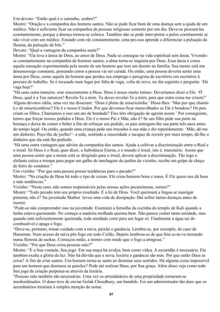 Um devoto: “Então qual é o caminho, senhor?”
Mestre: “Oração e a companhia dos homens santos. Não se pode ficar bom de uma doença sem a ajuda de um
médico. Não é suficiente ficar na companhia de pessoas religiosas somente por um dia. Deve-se procurá-las
constantemente, porque a doença tornou-se crônica. Também não se pode inter-pretar o pulso corretamente se
não viver com um médico. Estando com ele constantemente, uma pes-soa aprende a diferenciar a pulsação da
fleuma, da pulsação da bile.”
Devoto: “Qual a vantagem da companhia santa?”
Mestre: “Ela leva à ânsia de Deus, ao amor de Deus. Nada se consegue na vida espiritual sem ânsia. Vivendo-
se constantemente na companhia de homens santos, a alma torna-se inquieta por Deus. Essa ânsia é como
aquela sensação experimentada pela mente de um homem que tem um doente na família. Sua mente está em
desassossego constante, pensando como a pessoa vai ser curada. Ou então, uma pessoa deveria sentir uma
ânsia por Deus, como aquela do homem que perdeu seu emprego e peregrina de escritório em escritório à
procura de trabalho. Se é recusado num lugar por falta de vaga, volta de novo, no dia seguinte e pergunta: ‘Há
vaga hoje?’
“Há uma outra maneira: orar sinceramente a Deus. Deus é nosso muito íntimo. Deveríamos dizer a Ele: ‘Ó
Deus, qual é a Tua natureza? Revela-Te a mim. Tu deves revelar-Te a mim; para que outra coisa me criaste?’
Alguns devotos sikhs, uma vez me disseram: ‘Deus é pleno de misericórdia.’ Disse-lhes: ‘Mas por que chamá-
Lo de misericordioso? Ele é o nosso Criador. Por que devemos ficar maravilhados se Ele é bondoso? Os pais
criam os filhos. Chamamos a isso um ato de bondade? Eles têm obrigação de agirem assim.’ Por conseguinte,
temos que forçar nossos pedidos a Deus. Ele é o nosso Pai e Mãe, não é? Se um filho pede sua parte na
herança e deixa de comer e beber a fim de reforçar seu pedido, os pais entregam-lhe sua parte três anos antes
do tempo legal. Ou então, quando uma criança pede uns trocados à sua mãe e diz repetidamente: ‘Mãe, dê-me
um dinheiro. Peço-lhe de joelho!’- a mãe, sentindo a sinceridade e incapaz de resistir por mais tempo, dá-lhe o
dinheiro que ela está lhe pedindo.
“Há uma outra vantagem que advém da companhia dos santos. Ajuda a cultivar a discriminação entre o Real e
o irreal. Só Deus é o Real, quer dizer, a Substância Eterna, e o mundo é irreal, isto é, transitório. Assim que
uma pessoa sentir que a mente está se dirigindo para o irreal, deverá aplicar a discriminação. Tão logo o
elefante estica a trompa para pegar um galho de tanchagem do jardim do vizinho, recebe um golpe de chuço
de ferro do condutor.”
Um vizinho: “Por que uma pessoa possui tendências para o pecado?”
Mestre: “Na criação de Deus há todo o tipo de coisas. Ele criou homens bons e maus. É Ele quem nos dá boas
e más tendências.”
Vizinho: “Neste caso, não somos responsáveis pelas nossas ações pecaminosas, somos?”
Mestre: “Todo pecado tem seu próprio resultado. É a lei de Deus. Você queimará a língua se mastigar
pimenta, não é? Na juventude Mathur levou uma vida de dissipação: Daí sofrer tantas doenças antes de
morrer.
“Pode-se não compreender isso na juventude. Examinei a fornalha da cozinha do templo de Kali quando a
lenha estava queimando. No começo a madeira molhada queima bem. Não parece conter tanta umidade, mas
quando está suficientemente queimada, toda umidade corre para um lugar só. Finalmente a água sai do
combustível e apaga o fogo.
“Deve-se, portanto, tomar cuidado com a raiva, paixão e ganância. Lembre-se, por exemplo, do caso de
Hanuman. Num acesso de raiva pôs fogo em todo Ceilão. Depois lembrou-se de que Sita es-ta-va morando
numa floresta de asokas. Começou então, a tremer com medo que o fogo a atingisse.”
Vizinho: “Por que Deus criou pessoas más?”
Mestre: “É a Sua vontade, Seu jogo. Em sua maya há avidya, bem como vidya. A escuridão é necessária. Ela
também exalta a glória da luz. Não há dúvida que a raiva, luxúria e ganância são más. Por que então Deus as
criou? A fim de criar santos. Um homem torna-se santo ao dominar seus sentidos. Há alguma coisa impossível
para um homem que dominou as paixões? Pode até realizar Deus, por Sua graça. Além disso veja como todo
Seu jogo de criação perpetua-se através da luxúria.
“Pessoas más também são necessárias. Uma vez os arrendatários de uma propriedade tornaram-se
insubordinados. O dono teve de enviar Golak Choudhury, um bandido. Foi um administrador tão duro que os
arrendatários tremiam à simples menção do nome.
                                                      67
 