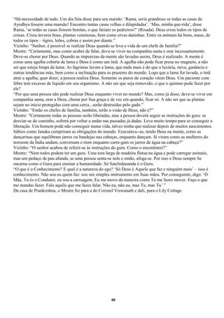 “Há necessidade de tudo. Um dia Sita disse para seu marido: ‘Rama, seria grandioso se todas as casas de
Ayodhya fossem uma mansão! Encontro tantas casas velhas e dilapidadas’. ‘Mas, minha que-rida’, disse
Rama, ‘se todas as casas fossem bonitas, o que fariam os pedreiros?’ (Risada). Deus criou todos os tipos de
coisas. Criou árvores boas, plantas venenosas, bem como ervas daninhas. Entre os animais há bons, maus, de
todos os tipos – tigres, leões, cobras e assim por diante.”
Vizinho: “Senhor, é possível se realizar Deus quando se leva a vida de um chefe de família?”
Mestre: “Certamente, mas como acabei de falar, deve-se viver na companhia santa e orar incessantemente.
Deve-se chorar por Deus. Quando as impurezas da mente são lavadas assim, Deus é realizado. A mente é
como uma agulha coberta de lama e Deus é como um ímã. A agulha não pode ficar presa no magneto, a não
ser que esteja limpa da lama. As lágrimas lavam a lama, que nada mais é do que a luxúria, raiva, ganância e
outras tendências más, bem como a inclinação para os prazeres do mundo. Logo que a lama for lavada, o ímã
atrai a agulha, quer dizer, a pessoa realiza Deus. Somente os puros de coração vêem Deus. Um paciente com
febre tem excesso de líquido em seu organismo. A não ser que seja removido, o que o quinino pode fazer por
ele?
“Por que uma pessoa não pode realizar Deus enquanto viver no mundo? Mas, como já disse, deve-se viver em
companhia santa, orar a Deus, chorar por Sua graça e de vez em quando, ficar só. A não ser que as plantas
sejam no início protegidas com uma cerca , serão destruídas pelo gado.”
Vizinho: “Então os chefes de família, também, terão a visão de Deus, não é?”
Mestre: “Certamente todas as pessoas serão liberadas, mas a pessoa deverá seguir as instruções do guru: se
desviar-se do caminho, sofrerá por voltar a andar nas passadas já dadas. Leva muito tempo para se conseguir a
liberação. Um homem pode não conseguir numa vida, talvez tenha que realizar depois de muitos nascimentos.
Sábios como Janaka cumpriram as obrigações do mundo. Executava--as, tendo Deus na mente, como as
dançarinas que equilibram jarros ou bandejas nas cabeças, enquanto dançam. Já viram como as mulheres do
noroeste da Índia andam, conversam e riem enquanto carre-gam os jarros de água na cabeça?”
Vizinho: “O senhor acabou de referir-se às instruções do guru. Como o encontrarei?”
Mestre: “Nem todos podem ter um guru. Uma tora larga de madeira flutua na água e pode carregar animais,
mas um pedaço de pau afunda, se uma pessoa senta-se nele e então, afoga-se. Por isso e Deus sempre Se
encarna como o Guru para ensinar a humanidade. Só Satchidananda é o Guru.
“O que é o Conhecimento? E qual é a natureza do ego? ‘Só Deus é Aquele que faz e ninguém mais’ – isso é
conhecimento. Não sou eu quem faz: sou um simples instrumento em Suas mãos. Por conseguinte, digo: ‘Ó
Mãe, Tu és o Condutor, eu sou a carruagem. Eu me movo da maneira como Tu me fazes mover. Faço o que
me mandas fazer. Falo aquilo que me fazes falar. Não eu, não eu, mas Tu, mas Tu’.”
Da casa de Prankrishna, o Mestre foi para a do Coronel Viswanath e dali, para o Lily Cottage.




                                                     68
 