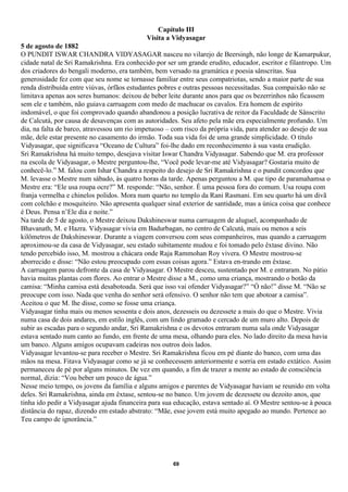 Capítulo III
                                            Visita a Vidyasagar
5 de agosto de 1882
O PUNDIT ISWAR CHANDRA VIDYASAGAR nasceu no vilarejo de Beersingh, não longe de Kamarpukur,
cidade natal de Sri Ramakrishna. Era conhecido por ser um grande erudito, educador, escritor e filantropo. Um
dos criadores do bengali moderno, era também, bem versado na gramática e poesia sânscritas. Sua
generosidade fez com que seu nome se tornasse familiar entre seus compatriotas, sendo a maior parte de sua
renda distribuída entre viúvas, órfãos estudantes pobres e outras pessoas necessitadas. Sua compaixão não se
limitava apenas aos seres humanos: deixou de beber leite durante anos para que os bezerrinhos não ficassem
sem ele e também, não guiava carruagem com medo de machucar os cavalos. Era homem de espírito
indomável, o que foi comprovado quando abandonou a posição lucrativa de reitor da Faculdade de Sânscrito
de Calcutá, por causa de desavenças com as autoridades. Seu afeto pela mãe era especialmente profundo. Um
dia, na falta de barco, atravessou um rio impetuoso – com risco da própria vida, para atender ao desejo de sua
mãe, dele estar presente no casamento do irmão. Toda sua vida foi de uma grande simplicidade. O título
Vidyasagar, que significava “Oceano de Cultura” foi-lhe dado em reconhecimento à sua vasta erudição.
Sri Ramakrishna há muito tempo, desejava visitar Iswar Chandra Vidyasagar. Sabendo que M. era professor
na escola de Vidyasagar, o Mestre perguntou-lhe, “Você pode levar-me até Vidyasagar? Gostaria muito de
conhecê-lo.” M. falou com Ishar Chandra a respeito do desejo de Sri Ramakrishna e o pundit concordou que
M. levasse o Mestre num sábado, às quatro horas da tarde. Apenas perguntou a M. que tipo de paramahamsa o
Mestre era: “Ele usa roupa ocre?” M. responde: “Não, senhor. É uma pessoa fora do comum. Usa roupa com
franja vermelha e chinelos polidos. Mora num quarto no templo da Rani Rasmani. Em seu quarto há um divã
com colchão e mosquiteiro. Não apresenta qualquer sinal exterior de santidade, mas a única coisa que conhece
é Deus. Pensa n’Ele dia e noite.”
Na tarde de 5 de agosto, o Mestre deixou Dakshineswar numa carruagem de aluguel, acompanhado de
Bhavanath, M. e Hazra. Vidyasagar vivia em Badurbagan, no centro de Calcutá, mais ou menos a seis
kilômetros de Dakshineswar. Durante a viagem conversou com seus companheiros, mas quando a carruagem
aproximou-se da casa de Vidyasagar, seu estado subitamente mudou e foi tomado pelo êxtase divino. Não
tendo percebido isso, M. mostrou a chácara onde Raja Rammohan Roy vivera. O Mestre mostrou-se
aborrecido e disse: “Não estou preocupado com essas coisas agora.” Estava en-trando em êxtase.
A carruagem parou defronte da casa de Vidyasagar. O Mestre desceu, sustentado por M. e entraram. No pátio
havia muitas plantas com flores. Ao entrar o Mestre disse a M., como uma criança, mostrando o botão da
camisa: “Minha camisa está desabotoada. Será que isso vai ofender Vidyasagar?” “Ó não!” disse M. “Não se
preocupe com isso. Nada que venha do senhor será ofensivo. O senhor não tem que abotoar a camisa”.
Aceitou o que M. lhe disse, como se fosse uma criança.
Vidyasagar tinha mais ou menos sessenta e dois anos, dezesseis ou dezessete a mais do que o Mestre. Vivia
numa casa de dois andares, em estilo inglês, com um lindo gramado e cercado de um muro alto. Depois de
subir as escadas para o segundo andar, Sri Ramakrishna e os devotos entraram numa sala onde Vidyasagar
estava sentado num canto ao fundo, em frente de uma mesa, olhando para eles. No lado direito da mesa havia
um banco. Alguns amigos ocupavam cadeiras nos outros dois lados.
Vidyasagar levantou-se para receber o Mestre. Sri Ramakrishna ficou em pé diante do banco, com uma das
mãos na mesa. Fitava Vidyasagar como se já se conhecessem anteriormente e sorria em estado extático. Assim
permaneceu de pé por alguns minutos. De vez em quando, a fim de trazer a mente ao estado de consciência
normal, dizia: “Vou beber um pouco de água.”
Nesse meio tempo, os jovens da família e alguns amigos e parentes de Vidyasagar haviam se reunido em volta
deles. Sri Ramakrishna, ainda em êxtase, sentou-se no banco. Um jovem de dezessete ou dezoito anos, que
tinha ido pedir a Vidyasagar ajuda financeira para sua educação, estava sentado aí. O Mestre sentou-se à pouca
distância do rapaz, dizendo em estado abstrato: “Mãe, esse jovem está muito apegado ao mundo. Pertence ao
Teu campo de ignorância.”




                                                      69
 