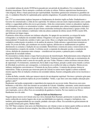 A sociedade indiana do século XVIII havia passado por um período de decadência. Foi o crepúsculo do
domínio muçulmano. Havia anarquia e confusão em todas as esferas. Práticas supersticiosas dominavam a
vida religiosa. Ritos e rituais passavam por espiritualidade. Sacerdotes gananciosos tornaram-se guardiões do
céu. A verdadeira filosofia foi suplantada pelas opiniões dogmáticas. Os pundits deliciavam-se com polêmicas
vãs.
Em 1757 os comerciantes ingleses lançaram os fundamentos do domínio inglês na Índia. Gradualmente o
Governo foi sistematizado e a falta de leis suprimida. Os indianos estavam muito impressionados com o poder
militar e a sagacidade política dos novos governantes. Atrás dos comerciantes vieram os educadores ingleses,
os reformadores sociais e os missionários cristãos – todos sustentando uma cultura completamente alienada à
mente indiana. Em diferentes partes do país foram construídas instituições educacionais e igrejas cristãs. Foi
oferecido aos jovens indianos o inebriante vinho da cultura ocidental do último século XVIII e recém XIX,
que beberam em largos tragos.
O primeiro efeito dessa corrente nos indianos educados, foi apagar de sua memória, as crenças há muito
consagradas e as tradições da sociedade indiana. Chegaram a crer que não havia qualquer Verdade
transcendental. O mundo dos sentidos é tudo o que existe. Deus e a religião eram ilusões da mente inculta. O
verdadeiro conhecimento só poderia vir da análise da natureza. Então ateísmo e agnosticismo tornaram-se
moda. Os jovens da Índia, que estudaram em escolas inglesas, deleitavam-se maldosamente em quebrar
abertamente os costumes e tradições de sua sociedade. Demoliriam o sistema de castas e removeriam as leis
discriminatórias a respeito de comida. A reforma social, a expansão da educação secular, o casamento de
viúvas, abolição do casamento entre crianças – consideravam tais pontos, a panacéia para a condição
degenerada da sociedade indiana.
Os missionários cristãos deram o toque final no processo de transformação. Ridicularizaram como relíquias de
uma época bárbara, as imagens e rituais da religião hindu. Tentaram persuadir a Índia que os ensinamentos de
seus santos e profetas eram a causa de sua queda, que seus Vedas, Puranas e outras escrituras estavam cheias
de superstição. O cristianismo, sustentavam, havia dado à raça branca, posição e poder nesse mundo e certeza
de felicidade no próximo; por conseguinte, o cristianismo era a melhor de todas as religiões. Muitos jovens
indianos inteligentes converteram-se. O homem da rua ficou confuso. A maioria das pessoas tornou-se
materialista. Todas as pessoas que moravam perto de Calcutá ou outras muito ligadas à cultura ocidental,
mesmo aquelas fiéis às tradições ortodoxas da sociedade indiana, ficaram contagiadas pelas novas incertezas e
crenças.
A alma da Índia, contudo, tinha que renascer através de um despertar espiritual. Ouvimos o primeiro grito para
tal renascimento na primeira réplica do jovem Gadadhar: “Irmão, o que farei com uma simples educação para
ganhar o pão?”
Ramkumar mal podia compreender a importância da resposta de seu jovem irmão. Descreveu com cores
brilhantes a vida feliz e fácil dos letrados na sociedade de Calcutá. Gadadhar, entretanto, sentiu intuitivamente
que os eruditos, usando suas próprias ilustrações, eram como abutres, voando alto com as asas de seu intelecto
sem inspiração, com os olhos fixos no esconderijo da ganância e luxúria. Por isso manteve-se firme e
Ramkumar teve de ceder.
                                         Templo de Kali em Dakshineswar
Naquela época morava em Calcutá uma rica viúva chamada Rani Rasmani, pertencente à casta dos shudras,
muito conhecida em muitos lugares não só por sua habilidade nos negócios, coragem e inteligência, mas
também, pela magnanimidade de seu coração, piedade e devoção a Deus. Era assistida no gerenciamento de
sua grande fortuna pelo genro, Mathur Babu.
Em 1847 Rani comprou vinte acres em Dakshineswar, um vilarejo a mais ou menos quatro milhas ao norte de
Calcutá, onde construiu diversos templos. Seu Ishta ou Ideal Escolhido, era a Mãe Divina Kali.




                                                        7
 