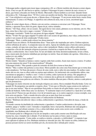 Vidyasagar pediu a alguém para trazer água e perguntou a M. se o Mestre também não desejava comer alguns
doces. Uma vez que M. não havia se oposto, o próprio Vidyasagar foi para o interior da casa e trouxe os
doces, que foram colocados em frente do Mestre. Bhavanath e Hazra também se serviram. Quando foram
oferecidos a M., Vidyasagar disse: “Ó! Ele é como um membro da família. Não temos que nos preocupar com
ele.” Com referência a um jovem devoto, o Mestre disse a Vidyasagar: “É um jovem muito bom e muito firme
internamente. É como o rio Phalgu. A superfície está coberta de areia, mas se cavar, encontrará água
embaixo.”
Depois de comer alguns doces, o Mestre com um sorriso, começou a conversar com Vidyasagar. Nesse
ínterim, o aposento ficou cheio de gente, alguns de pé, outros sentados.
Mestre: “Ah! Hoje, afinal, vim ao oceano. Até agora havia visto canais, pântanos ou no máximo, um rio. Mas
hoje, estou face a face com o sagar, o oceano.” (Todos riem).
Vidyasagar: (sorrindo): “Então leve um pouco de água salgada.” (Risada).
Mestre: “Ó não! Por que água salgada? O senhor não é um oceano de ignorância, mas vidya, conhecimento. O
senhor é um oceano de leite condensado.”(Todos riem).
Vidyasagar: “Bem, o senhor pode colocar isso dessa maneira.”
O pundit ficou em silêncio. Sri Ramakrishna disse: “Suas ações são inspiradas por sattva. Embora rajásicas,
sofrem influência de sattva. A compaixão nasce de sattva. Apesar do trabalho para o bem dos outros pertença
a rajas, contudo, tal rajas tem como base, sattva e não é prejudicial. Shuka e outros sábios cultivaram a
compaixão a fim de dar instrução religiosa às pessoas e ensiná-las a respeito de Deus. O senhor distribui
comida e conhecimento. Isto é muito bom. Se tais atividades são feitas desinteressadamente, levam a Deus,
mas a maior parte dos homens trabalham por prestígio ou mérito. Suas atividades são egoístas. Além disso, o
senhor já é um siddha.”
Vidyasagar: “Como é isso, senhor?”
Mestre (rindo): “Quando as batatas e outros vegetais estão bem cozidos, ficam mais macios e tenros. O senhor
tem uma natureza tão tenra! É tão misericordioso!” (Risada).
Vidyasagar (rindo): “Mas quando a pasta de sementes de kala ferve torna-se bem dura.”
Mestre: “Mas o senhor não pertence a essa classe. Meros pundits são como uma fruta doente que se torna dura
e não amadurece. Tal fruta não possui o frescor de uma verde, nem o sabor de uma madura. Os urubus voam
muito alto no céu, mas os olhos estão na carniça aqui embaixo. Os intelectuais são considerados sábios, mas
encontram-se apegados a ‘mulher e ouro’. Como os urubus, estão à procura de carniça. São apegados ao
mundo da ignorância. Compaixão, amor a Deus e renúncia são as glórias do verdadeiro conhecimento.”
Vidyasagar ouviu essas palavras em silêncio. Os outros também olhavam para o Mestre, atentos a cada palavra
que ele pronunciava.
Vidyasagar era muito reticente em dar instrução religiosa aos outros. Havia estudado filosofia hindu. Certa vez
quando M. lhe perguntou sua opinião a respeito, disse: “Creio que os filósofos esque-ceram-se de explicar o
que ia em suas mentes.” Mas no seu quotidiano fazia todos os rituais da reli-gião hindu e usava o sagrado
cordão de brahmin. Sobre Deus uma vez declarou: “É realmente impos-sível conhecê-Lo. Qual deve ser então,
o nosso dever? Parece-me que devemos viver de tal maneira que, se os outros seguirem o nosso exemplo, essa
terra seria um paraíso. Todo o mundo deveria esfor-çar-se para fazer bem ao mundo.”
A conversa de Sri Ramakrishna versou sobre o Conhecimento de Brahman.
Mestre: “Brahman está além de vidya e avidya, conhecimento e ignorância. Está além de maya, a ilusão da
dualidade.
“O mundo consiste da dualidade de conhecimento e ignorância. Contém conhecimento e devoção, mas
também, apego a ‘mulher e ouro’; honradez e iniqüidade; bem e mal porém, Brahman não está apegado a
nada. O bem e o mal afetam somente o Jiva, a alma individual, assim como ocorre com a retidão e a
iniqüidade, mas Brahman não é afetado por elas.
“Um homem pode ler o Bhagavata à luz de um lampião e outro pode cometer uma falsificação sob essa
mesma luz, mas o lampião não é afetado. O sol derrama sua luz para os bons e para os maus.
“Vocês podem perguntar, ‘Como então, se explica a miséria, o pecado e a infelicidade?’ A resposta é que
esses aplicam-se apenas ao Jiva. Brahman mantém-se intocado por eles. Há veneno na cobra; emboras as
pessoas possam morrer ao serem mordidas por ela, ela mesma não é afetada pelo veneno.

                                                      70
 