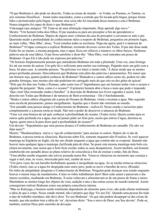 “O que Brahman é, não pode ser descrito. Todas as coisas do mundo – os Vedas, os Puranas, os Tantras, os
seis sistemas filosóficos – foram todos maculados, como a comida que foi tocada pela língua, porque foram
lidos e pronunciados pela língua. Somente uma coisa não foi maculada dessa maneira e esta é Brahman.
Nunca ninguém foi capaz de dizer o que Brahman é.”
Vidyasagar (aos amigos): “Ó! Trata-se de uma afirmação importante. Hoje aprendi algo novo.”
Mestre: “Um homem tinha dois filhos. O pai mandou-os para um preceptor a fim de aprenderem o
Conhecimento de Brahman. Depois de alguns anos voltaram da casa do preceptor e curvaram-se ante o pai.
Querendo medir a profundidade do conhecimento deles a respeito de Brahman, perguntou em primeiro lugar,
ao mais velho, ‘Meu filho’, disse, ‘Você estudou todas as escrituras. Diga-me agora, qual é a natureza de
Brahman?” O rapaz começou a explicar Brahman, recitando diversos versos dos Vedas. O pai não disse nada.
Então fez ao menor, a mesma pergunta, mas o rapaz ficou em silêncio e manteve os olhos baixos. Nenhuma
palavra saiu de seus lábios. O pai ficou satisfeito e disse-lhe: “Meu filho, você entendeu um pouco de
Brahman. O que Ele é não pode ser expresso por palavras.”
“Os homens freqüentemente pensam que entenderam Brahman em toda a plenitude. Uma vez, uma formiga
foi até um monte de açúcar. Um grão foi o suficiente para encher seu estômago. Pegando mais um grão com a
boca, foi para casa. A caminho pensou: ‘Na próxima vez trarei o monte todo.’ É desse modo que as mentes
pouco profundas pensam. Desconhecem que Brahman está além das palavras e pensamentos. Por maior que
um homem seja, quanto poderá conhecer de Brahman? Shukadeva e outros sábios como ele, podem ter sido
grandes formigas, mas mesmo eles não poderiam ter carregado mais do que oito ou dez grãos de açúcar!
“Pelo que foi dito nos Vedas e Puranas, sabe como isso é? Suponhamos que um homem tenha visto o oceano e
alguém lhe pergunte: ‘Bem, como é o oceano?’ O primeiro homem abre a boca o mais que pode e responde:
‘Que vista! Que tremendas ondas e barulho!’ A descrição de Brahman nos livros sagrados é assim. Está
descrito nos Vedas que Brahman é da natureza de Bem-aventurança – Ele é Satchidananda.
“Shuka e outros sábios chegaram até a praia do Oceano de Brahman, viram e tocaram a água. Mas segundo
uma escola de pensamento, jamais mergulharam. Aqueles que o fazem não retornam ao mundo.
“Em samadhi uma pessoa atinge o Conhecimento de Brahman - realiza-O. Nesse estado o raciocínio pára
completamente e a pessoa torna-se muda. Não tem o poder de descrever a natureza de Brahman.
“Uma vez uma boneca de sal quis conhecer a profundidade do oceano. (Todos riem). Queria contar para os
outros quão profunda era a água, mas tal jamais pôde ser feito pois, assim que entrou n’água, derreteu-se.
Agora, quem estava lá para dizer qual a profundidade do oceano?”
Um devoto: “Suponhamos que uma pessoa alcance o Conhecimento de Brahman em samadhi. Ele não vai
falar mais?”
Mestre: “Shankaracharya reteve o ‘ego do conhecimento’ para ensinar os outros. Depois da vi-são de
Brahman, a pessoa torna-se silenciosa. Raciocina sobre Ele, somente enquanto não O realiza. Se você aquecer
manteiga na frigideira no fogão, ela faz um chiado enquanto a água que contém não se evaporar. Quando não
houver mais qualquer água a manteiga clarificada pára de chiar. Se puser esta mesma manteiga num bolo cru,
chiará novamente, mas assim que o bolo ficar cozido, todos os sons desaparecem. Assim também, um homem
estabelecido em samadhi desce ao plano relativo de consciência a fim de ensinar e então, fala de Deus.
“Uma abelha zumbe enquanto não estiver pousada numa flor. Torna-se silenciosa no momento que começa a
sugar o mel, mas, às vezes, intoxicada pelo mel, zumbe de novo.
“Um jarro vazio faz um barulho borbulhante quando é mergulhado na água. Ao se encher torna-se silencioso.
(Todos riemi), mas se a água for despejada num outro jarro, pode-se ouvir o barulho de novo. (Risada).
Os rishis da antigüidade atingiram o Conhecimento de Brahman. Ninguém pode alcançar esse estado enquanto
houver o menor traço de mundanismo. Como os rishis trabalharam duro! Bem cedo saíam e passavam o dia
inteiro sozinhos, meditando em Brahman. À noite voltavam e alimentavam-se de um pouco de frutas e raízes.
Mantinham as mentes longe dos objetos da vista, audição e tato e das outras coisas do mundo material. Assim
conseguiram realizar Brahman como sua própria consciência interna.
“Mas no Kaliyuga, o homem sendo totalmente dependente do alimento para viver, não pode afastar totalmente
a idéia de que é corpo. Nesse estado mental, não é próprio que diga ‘Eu sou Ele’. Quando uma pessoa faz todo
o tipo de trabalho mundano, não deve dizer ‘Eu sou Brahman’. Os que não podem desapegar-se das coisas do
mundo, que não podem tirar a idéia do ‘eu’, deveriam dizer: “Sou o servo de Deus; sou Seu devoto’. Pode-se,
também, realizar Deus pelo caminho da devoção.
                                                     71
 