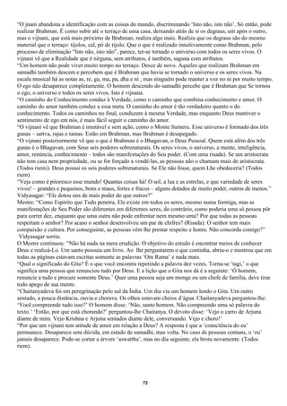 “O jnani abandona a identificação com as coisas do mundo, discriminando ‘Isto não, isto não’. Só então, pode
realizar Brahman. É como subir até o terraço de uma casa, deixando atrás de si os degraus, um após o outro,
mas o vijnani, que está mais próximo de Brahman, realiza algo mais. Realiza que os degraus são do mesmo
material que o terraço: tijolos, cal, pó de tijolo. Que o que é realizado intuitivamente como Brahman, pelo
processo de eliminação “Isto não, isto não”, parece, ter-se tornado o universo com todos os seres vivos. O
vijnani vê que a Realidade que é nirguna, sem atributos, é também, saguna com atributos.
“Um homem não pode viver muito tempo no terraço. Desce de novo. Aqueles que realizam Brahman em
samadhi também descem e percebem que é Brahman que havia se tornado o universo e os seres vivos. Na
escala musical há as notas as, re, ga, ma, pa, dha e ni , mas ninguém pode manter a voz no ni por muito tempo.
O ego não desaparece completamente. O homem descendo do samadhi percebe que é Brahman que Se tornou
o ego, o universo e todos os seres vivos. Isto é vijnana.
“O caminho do Conhecimento conduz à Verdade, como o caminho que combina conhecimento e amor. O
caminho do amor também conduz a essa meta. O caminho do amor é tão verdadeiro quanto o do
conhecimento. Todos os caminhos no final, conduzem à mesma Verdade, mas enquanto Deus mantiver o
sentimento de ego em nós, é mais fácil seguir o caminho do amor.
“O vijnani vê que Brahman é imutável e sem ação, como o Monte Sumeru. Esse universo é formado dos três
gunas – sattva, rajas e tamas. Estão em Brahman, mas Brahman é desapegado.
“O vijnani posteriormente vê que o que é Brahman é o Bhagavan, o Deus Pessoal. Quem está além dos três
gunas é o Bhagavan, com Seus seis poderes sobrenaturais. Os seres vivos, o universo, a mente, inteligência,
amor, renúncia, conhecimento – todos são manifestações do Seu poder. (Com uma risada). Se um aristocrata
não tem casa nem propriedade, ou se for forçado a vendê-las, as pessoas não o chamam mais de aristocrata.
(Todos riemi). Deus possui os seis poderes sobrenaturais. Se Ele não fosse, quem Lhe obedeceria? (Todos
riem).
“Veja como é pitoresco esse mundo! Quantas coisas há! O sol, a lua e as estrelas, e que variedade de seres
vivos! – grandes e pequenos, bons e maus, fortes e fracos – alguns dotados de muito poder, outros de menos.”
Vidyasagar: “Ele dotou uns de mais poder do que outros?”
Mestre: “Como Espírito que Tudo penetra, Ele existe em todos os seres, mesmo numa formiga, mas as
manifestações de Seu Poder são diferentes em diferentes seres, do contrário, como poderia uma só pessoa pôr
para correr dez, enquanto que uma outra não pode enfrentar nem mesmo uma? Por que todas as pessoas
respeitam o senhor? Por acaso o senhor desenvolveu um par de chifres? (Risada). O senhor tem mais
compaixão e cultura. Por conseguinte, as pessoas vêm lhe prestar respeito e honra. Não concorda comigo?”
 Vidyasagar sorriu.
O Mestre continuou: “Não há nada na mera erudição. O objetivo do estudo é encontrar meios de conhecer
Deus e realizá-Lo. Um santo possuía um livro. Ao lhe perguntarem o que continha, abriu-o e mostrou que em
todas as páginas estavam escritas somente as palavras ‘Om Rama’ e nada mais.
“Qual o significado do Gita? É o que você encontra repetindo a palavra dez vezes. Torna-se ‘tagi,’ o que
significa uma pessoa que renunciou tudo por Deus. E a lição que o Gita nos dá é a seguinte: ‘Ó homem,
renuncie a tudo e procure somente Deus.’ Quer uma pessoa seja um monge ou um chefe de família, deve tirar
todo apego de sua mente.
“Chaitanyadeva foi em peregrinação pelo sul da Índia. Um dia viu um homem lendo o Gita. Um outro
sentado, a pouca distância, ouvia e chorava. Os olhos estavam cheios d’água. Chaitanyadeva perguntou-lhe:
‘Você compreende tudo isso?’ O homem disse: ‘Não, santo homem. Não compreendo uma só palavra do
texto.’ ‘Então, por que está chorando?’ perguntou-lhe Chaitanya. O devoto disse: ‘Vejo o carro de Arjuna
diante de mim. Vejo Krishna e Arjuna sentados diante dele, conversando. Vejo e choro!’
“Por que um vijnani tem atitude de amor em relação a Deus? A resposta é que a ‘consciência do eu’
permanece. Desaparece sem dúvida, em estado de samadhi, mas volta. No caso de pessoas comuns, o ‘eu’
jamais desaparece. Pode-se cortar a árvore ‘aswattha’, mas no dia seguinte, ela brota novamente. (Todos
riem).




                                                      72
 