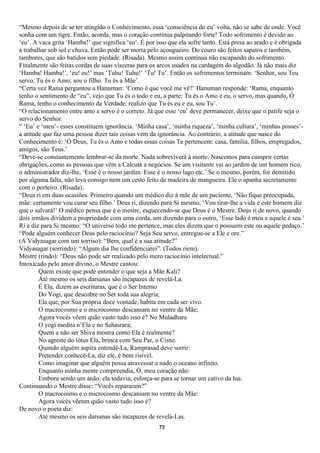 “Mesmo depois de se ter atingido o Conhecimento, essa ‘consciência do eu’ volta, não se sabe de onde. Você
sonha com um tigre. Então, acorda, mas o coração continua palpitando forte! Todo sofrimento é devido ao
‘eu’. A vaca grita ‘Hamba!’ que significa ‘eu’. É por isso que ela sofre tanto. Está presa ao arado e é obrigada
a trabalhar sob sol e chuva. Então pode ser morta pelo açougueiro. Do couro são feitos sapatos e também,
tambores, que são batidos sem piedade. (Risada). Mesmo assim continua não escapando do sofrimento.
Finalmente são feitas cordas de suas vísceras para os arcos usados na cardagem do algodão. Já não mais diz
‘Hamba! Hamba!’, ‘eu! eu!’ mas ‘Tuhu! Tuhu!’ ‘Tu! Tu’. Então os sofrimentos terminam. ‘Senhor, sou Teu
servo. Tu és o Amo; sou o filho. Tu és a Mãe’.
“Certa vez Rama perguntou a Hanuman: ‘Como é que você me vê?’ Hanuman responde: ‘Rama, enquanto
tenho o sentimento de “eu”, vejo que Tu és o todo e eu, a parte; Tu és o Amo e eu, o servo, mas quando, Ó
Rama, tenho o conhecimento da Verdade, realizo que Tu és eu e eu, sou Tu’.
“O relacionamento entre amo e servo é o correto. Já que esse ‘eu’ deve permanecer, deixe que o patife seja o
servo do Senhor.
“ ‘Eu’ e ‘meu’- esses constituem ignorância. ‘Minha casa’, ‘minha riqueza’, ‘minha cultura’, ‘minhas posses’-
a atitude que faz uma pessoa dizer tais coisas vem da ignorância. Ao contrário, a atitude que nasce do
Conhecimento é: ‘Ó Deus, Tu és o Amo e todas essas coisas Te pertencem: casa, família, filhos, empregados,
amigos, são Teus.’
“Deve-se constantemente lembrar-se da morte. Nada sobreviverá à morte. Nascemos para cumprir certas
obrigações, como as pessoas que vêm a Calcutá a negócios. Se um visitante vai ao jardim de um homem rico,
o administrador diz-lhe, ‘Esse é o nosso jardim. Esse é o nosso lago etc.’ Se o mesmo, porém, for demitido
por alguma falta, não leva consigo nem um cesto feito de madeira de mangueira. Ele o apanha secretamente
com o porteiro. (Risada).
“Deus ri em duas ocasiões. Primeiro quando um médico diz à mãe de um paciente, ‘Não fique preocupada,
mãe: certamente vou curar seu filho.’ Deus ri, dizendo para Si mesmo, ‘Vou tirar-lhe a vida e este homem diz
que o salvará!’ O médico pensa que é o mestre, esquecendo-se que Deus é o Mestre. Deus ri de novo, quando
dois irmãos dividem a propriedade com uma corda, um dizendo para o outro, ‘Esse lado é meu e aquele é seu.’
Ri e diz para Si mesmo: “O universo todo me pertence, mas eles dizem que o possuem este ou aquele pedaço.’
“Pode alguém conhecer Deus pelo raciocínio? Seja Seu servo, entregue-se a Ele e ore.”
(A Vidyasagar com um sorriso): “Bem, qual é a sua atitude?”
Vidyasagar (sorrindo): “Algum dia lhe confidenciarei”. (Todos riem).
Mestre (rindo): “Deus não pode ser realizado pelo mero raciocínio intelectual.”
Intoxicado pelo amor divino, o Mestre cantou:
        Quem existe que pode entender o que seja a Mãe Kali?
        Até mesmo os seis darsanas são incapazes de revelá-La.
        É Ela, dizem as escrituras, que é o Ser Interno
        Do Yogi, que descobre no Ser toda sua alegria;
        Ela que, por Sua própria doce vontade, habita em cada ser vivo.
        O macrocosmo e o microcosmo descansam no ventre da Mãe;
        Agora vocês vêem quão vasto tudo isso é? No Muladhara
        O yogi medita n’Ela e no Sahasrara;
        Quem a não ser Shiva mostra como Ela é realmente?
        No agreste do lótus Ela, brinca com Seu Par, o Cisne.
        Quando alguém aspira entendê-La, Ramprasad deve sorrir:
        Pretender conhecê-La, diz ele, é bem risível.
        Como imaginar que alguém possa atravessar a nado o oceano infinito.
        Enquanto minha mente compreendia, Ó, meu coração não:
        Embora sendo um anão, ela todavia, esforça-se para se tornar um cativo da lua.
Continuando o Mestre disse: “Vocês repararam?”
        O macrocosmo e o microcosmo descansam no ventre da Mãe:
        Agora vocês vêenm quão vasto tudo isso é?
De novo o poeta diz:
        Até mesmo os seis darsanas são incapazes de revelá-Las.
                                                       73
 