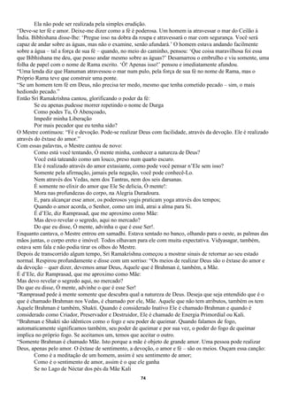 Ela não pode ser realizada pela simples erudição.
“Deve-se ter fé e amor. Deixe-me dizer como a fé é poderosa. Um homem ia atravessar o mar do Ceilão à
Índia. Bibhishana disse-lhe: ‘Pregue isso na dobra da roupa e atravessará o mar com segurança. Você será
capaz de andar sobre as águas, mas não o examine, senão afundará.’ O homem estava andando facilmente
sobre a água – tal a força de sua fé – quando, no meio do caminho, pensou: ‘Que coisa maravilhosa foi essa
que Bibhishana me deu, que posso andar mesmo sobre as águas?’ Desamarrou o embrulho e viu somente, uma
folha de papel com o nome de Rama escrito. ‘Ó! Apenas isso!’ pensou e imediatamente afundou.
“Uma lenda diz que Hanuman atravessou o mar num pulo, pela força de sua fé no nome de Rama, mas o
Próprio Rama teve que construir uma ponte.
“Se um homem tem fé em Deus, não precisa ter medo, mesmo que tenha cometido pecado – sim, o mais
hediondo pecado.”
Então Sri Ramakrishna cantou, glorificando o poder da fé:
        Se eu apenas pudesse morrer repetindo o nome de Durga
        Como podes Tu, Ó Abençoado,
        Impedir minha Liberação
        Por mais pecador que eu tenha sido?
O Mestre continuou: “Fé e devoção. Pode-se realizar Deus com facilidade, através da devoção. Ele é realizado
através do êxtase do amor.”
Com essas palavras, o Mestre cantou de novo:
        Como está você tentando, Ó mente minha, conhecer a natureza de Deus?
        Você está tateando como um louco, preso num quarto escuro.
        Ele é realizado através do amor extasiante, como pode você pensar n’Ele sem isso?
        Somente pela afirmação, jamais pela negação, você pode conhecê-Lo.
        Nem através dos Vedas, nem dos Tantras, nem dos seis darsanas.
        É somente no elixir do amor que Ele Se delicia, Ó mente!:
        Mora nas profundezas do corpo, na Alegria Duradoura.
        E, para alcançar esse amor, os poderosos yogis praticam yoga através dos tempos;
        Quando o amor acorda, o Senhor, como um ímã, atrai a alma para Si.
        É d’Ele, diz Ramprasad, que me aproximo como Mãe:
        Mas devo revelar o segredo, aqui no mercado?
        Do que eu disse, Ó mente, advinha o que é esse Ser!.
Enquanto cantava, o Mestre entrou em samadhi. Estava sentado no banco, olhando para o oeste, as palmas das
mãos juntas, o corpo ereto e imóvel. Todos olhavam para ele com muita expectativa. Vidyasagar, também,
estava sem fala e não podia tirar os olhos do Mestre.
Depois de transcorrido algum tempo, Sri Ramakrishna começou a mostrar sinais de retornar ao seu estado
normal. Respirou profundamente e disse com um sorriso: “Os meios de realizar Deus são o êxtase do amor e
da devoção – quer dizer, devemos amar Deus, Aquele que é Brahman é, também, a Mãe.
É d’Ele, diz Ramprasad, que me aproximo como Mãe:
Mas devo revelar o segredo aqui, no mercado?
Do que eu disse, Ó mente, advinhe o que é esse Ser!
“Ramprasad pede à mente somente que descubra qual a natureza de Deus. Deseja que seja entendido que é o
que é chamado Brahman nos Vedas, é chamado por ele, Mãe. Aquele que não tem atributos, também os tem
Aquele Brahman é também, Shakti. Quando é considerado Inativo Ele é chamado Brahman e quando é
considerado como Criador, Preservador e Destruidor, Ele é chamado de Energia Primordial ou Kali.
“Brahman e Shakti são idênticos como o fogo e seu poder de queimar. Quando falamos de fogo,
automaticamente significamos também, seu poder de queimar e por sua vez, o poder do fogo de queimar
implica no próprio fogo. Se aceitamos um, temos que aceitar o outro.
“Somente Brahman é chamado Mãe. Isto porque a mãe é objeto de grande amor. Uma pessoa pode realizar
Deus, apenas pelo amor. O êxtase de sentimento, a devoção, o amor e fé – são os meios. Ouçam essa canção:
        Como é a meditação de um homem, assim é seu sentimento de amor;
        Como é o sentimento de amor, assim é o que ele ganha
        Se no Lago de Néctar dos pés da Mãe Kali
                                                     74
 