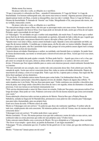 Minha mente fica imersa.
        De pouca valia são o culto, as oblações ou o sacrifício.
“O que é necessário é a absorção em Deus – amando-O intensamente. O ‘Lago de Néctar’ é o Lago da
Imortalidade. Um homem submergindo nele, não morre mas torna-se imortal. Algumas pessoas acham que se
alguém pensar muito em Deus, a mente se desequilibra, mas isso não é verdade. Deus é o Lago de Néctar, o
Oceano da Imortalidade. É chamado de ‘Imortal’ nos Vedas. Mergulhando n’Ele, uma pessoa não morre, mas
na verdade, transcende a morte.
        De pouca valia são o culto, as oblações ou o sacrifício.
“Se uma pessoa chega a amar a Deus, não tem que se preocupar muito com essas coisas. Necessita-se de um
leque apenas enquanto não houver brisa. Esse leque pode ser deixado de lado, assim que a brisa do sul soprar.
Portanto, qual a necessidade de um leque?
(A Vidyasagar): “As atividades em que o senhor está empenhado, são muito boas. É muito bom que o senhor
possa fazê-las de forma desinteressada, renunciando ao egoísmo, deixando de lado a idéia de que é aquele que
faz. Através dessa ação, uma pessoa desenvolve amor e devoção a Deus e por fim, O realiza.
“Quanto mais você amar a Deus, menos estará inclinado à ação. Quando a nora está esperando um bebê, sua
sogra lhe dá menos trabalho. À medida que o tempo passa, ela lhe dá cada vez menos trabalho. Quando está
próxima a época do parto, não lhe é permitido fazer nada, porque tal coisa poderia causar algum mal à criança
ou dificuldades na hora do nascimento.
“Através dessas atividades filantrópicas o senhor, na realidade, está fazendo bem a si próprio. Se puder fazer
de forma desinteressada, sua mente se tornará pura e desenvolverá amor por Deus. Assim que tiver esse amor,
O realizará.
“O homem na verdade não pode ajudar o mundo. Só Deus pode fazê-lo – Aquele que criou o sol e a lua, que
pôs amor no coração de seus pais, dotou as almas nobres de compaixão e os santos e devotos com amor
divino. O homem que fizer algum trabalho para os outros sem interesse pessoal, estará realmente fazendo bem
a si mesmo.
“Há ouro enterrado em seu coração, mas o senhor não está consciente desse fato. Está coberto por uma fina
camada de argila. Assim que estiver consciente desse fato, todas as outras atividades diminuirão. Depois do
nascimento da criança, a nora só se ocupa dela. Tudo o que ela faz, é apenas para a criança. Sua sogra não lhe
deixa fazer qualquer serviço doméstico.
“Vá em frente. Um lenhador entrou numa floresta para cortar lenha. Um brahmachari disse-lhe: ‘Vá em
frente’. Obedeceu à prescrição e descobriu algumas árvores de sândalo. Depois de alguns dias refletiu: ‘O
santo mandou-me ir em frente. Não me disse para parar aqui.’ Então continuou seu caminho e descobriu uma
mina de prata, mais longe ainda e descobriu uma mina de ouro e em seguida, minas de diamantes e de pedras
preciosas. Com isso tornou-se um homem imensamente rico
“Pelo serviço desinteressado o amor de Deus cresce no coração. Então por Sua graça, uma pessoa realiza-O ao
longo do tempo. Deus pode ser visto. Podemos conversar com Ele da mesma maneira que estou conversando
com vocês.”
Numa admiração silenciosa todos ouviam as palavras do Mestre. Parecia-lhes que a Própria Deusa da
Sabedoria, sentada na língua de Sri Ramakrishna, pronunciava essas palavras não somente para Vidyasagar,
mas para toda a humanidade, para seu próprio bem.
Eram nove horas da noite. O Mestre estava de saída.
Mestre (a Vidyasagar com um sorriso): “As palavras que disse são realmente supérfluas. O senhor sabe de
tudo isso, simplesmente não está consciente. Há inúmeras pedras no cofre de Varuna, mas ele mesmo não está
consciente disso.”
Vidyasagar (com um sorriso): “O senhor pode dizer o que quiser.”
Mestre (sorrindo): “Ó sim. Há muitas pessoas ricas que não conhecem o nome de todos os seus servos, nem
conhecem todas as coisas preciosas que estão em suas próprias casas.”(Todos riem).
Todos estavam maravilhados com a conversa do Mestre. De novo dirigindo-se a Vidyasagar, disse sorrindo:
“Por favor vá ao templo - quero dizer, ao jardim da Rasmani. É um lugar encantador.”
Vidyasagar: “Ó sim, certamente que irei. O senhor foi tão gentil em vir me visitar, por que não retribuirei essa
visita?”
Mestre: “Visitar-me? Jamais pense em tal coisa!”
                                                       75
 
