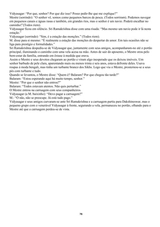 Vidyasagar: “Por que, senhor? Por que diz isso? Posso pedir-lhe que me explique?”
Mestre (sorrindo): “O senhor vê, somos como pequenos barcos de pesca. (Todos sorriram). Podemos navegar
em pequenos canais e águas rasas e também, em grandes rios, mas o senhor é um navio. Poderá encalhar no
caminho!”(Todos riem).
Vidyasagar ficou em silêncio. Sri Ramakrishna disse com uma risada: “Mas mesmo um navio pode ir lá nesta
estação.”
Vidyasagar (sorrindo): “Sim, é a estação das monções.” (Todos riem).
M. disse para si mesmo: “É realmente a estação das monções do despertar do amor. Em tais ocasiões não se
liga para prestígio e formalidades.”
Sri Ramakrishna despediu-se de Vidyasagar que, juntamente com seus amigos, acompanharam-no até o portão
principal, iluminando o caminho com uma vela acesa na mão. Antes de sair do aposento, o Mestre orou pelo
bem-estar da família, entrando em êxtase à medida que orava.
Assim o Mestre e seus devotos chegaram ao portão e viram algo inesperado que os deixou imóveis. Um
senhor barbudo de pele clara, aparentando mais ou menos trinta e seis anos, estava defronte deles. Usava
roupas à moda bengali, mas tinha um turbante branco dos Sikhs. Logo que viu o Mestre, prosternou-se a seus
pés com turbante e tudo.
Quando se levantou, o Mestre disse: “Quem é? Balaram? Por que chegou tão tarde?”
Balaram: “Estou esperando aqui há muito tempo, senhor.”
Mestre: “Por que o senhor não entrou?”
Balaram: “Todos estavam atentos. Não quis perturbar.”
O Mestre entrou na carruagem com seus companheiros.
Vidyasagar (a M. baixinho): “Devo pagar a carruagem?”
M.: “Ó não, não se preocupe. Já está tudo pago.”
Vidyasagar e seus amigos curvaram-se ante Sri Ramakrishna e a carruagem partiu para Dakshineswar, mas o
pequeno grupo com o venerável Vidyasagar à frente, segurando a vela, permaneceu no portão, olhando para o
Mestre até que a carruagem perdeu-se de vista.




                                                    76
 