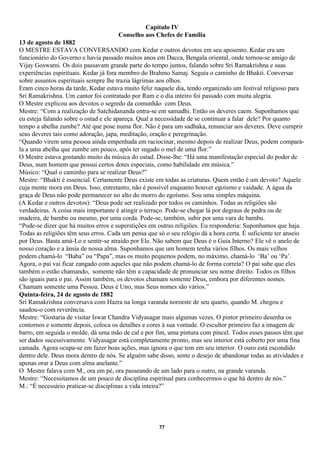 Capítulo IV
                                      Conselho aos Chefes de Família
13 de agosto de 1882
O MESTRE ESTAVA CONVERSANDO com Kedar e outros devotos em seu aposento. Kedar era um
funcionário do Governo e havia passado muitos anos em Dacca, Bengala oriental, onde tornou-se amigo de
Vijay Goswami. Os dois passavam grande parte do tempo juntos, falando sobre Sri Ramakrishna e suas
experiências espirituais. Kedar já fora membro do Brahmo Samaj. Seguia o caminho de Bhakti. Conversar
sobre assuntos espirituais sempre lhe trazia lágrimas aos olhos.
Eram cinco horas da tarde, Kedar estava muito feliz naquele dia, tendo organizado um festival religioso para
Sri Ramakrishna. Um cantor foi contratado por Ram e o dia inteiro foi passado com muita alegria.
O Mestre explicou aos devotos o segredo da comunhão com Deus.
Mestre: “Com a realização de Satchidananda entra-se em samadhi. Então os deveres caem. Suponhamos que
eu esteja falando sobre o ostad e ele apareça. Qual a necessidade de se continuar a falar dele? Por quanto
tempo a abelha zumbe? Até que pose numa flor. Não é para um sadhaka, renunciar aos deveres. Deve cumprir
seus deveres tais como adoração, japa, meditação, oração e peregrinação.
“Quando virem uma pessoa ainda empenhada em raciocinar, mesmo depois de realizar Deus, podem compará-
la a uma abelha que zumbe um pouco, após ter sugado o mel de uma flor.”
O Mestre estava gostando muito da música do ostad. Disse-lhe: “Há uma manifestação especial do poder de
Deus, num homem que possui certos dotes especiais, como habilidade em música.”
Músico: “Qual o caminho para se realizar Deus?”
Mestre: “Bhakti é essencial. Certamente Deus existe em todas as criaturas. Quem então é um devoto? Aquele
cuja mente mora em Deus. Isso, entretanto, não é possível enquanto houver egoísmo e vaidade. A água da
graça de Deus não pode permanecer no alto do morro do egoísmo. Sou uma simples máquina.
(A Kedar e outros devotos): “Deus pode ser realizado por todos os caminhos. Todas as religiões são
verdadeiras. A coisa mais importante é atingir o terraço. Pode-se chegar lá por degraus de pedra ou de
madeira, de bambu ou mesmo, por uma corda. Pode-se, também, subir por uma vara de bambu.
“Pode-se dizer que há muitos erros e superstições em outras religiões. Eu responderia: Suponhamos que haja.
Todas as religiões têm seus erros. Cada um pensa que só o seu relógio dá a hora certa. É suficiente ter anseio
por Deus. Basta amá-Lo e sentir-se atraído por Ele. Não sabem que Deus é o Guia Interno? Ele vê o anelo de
nosso coração e a ânsia de nossa alma. Suponhamos que um homem tenha vários filhos. Os mais velhos
podem chamá-lo “Baba” ou “Papa”, mas os muito pequenos podem, no máximo, chamá-lo ‘Ba’ ou ‘Pa’.
Agora, o pai vai ficar zangado com aqueles que não podem chamá-lo de forma correta? O pai sabe que eles
também o estão chamando, somente não têm a capacidade de pronunciar seu nome direito. Todos os filhos
são iguais para o pai. Assim também, os devotos chamam somente Deus, embora por diferentes nomes.
Chamam somente uma Pessoa. Deus é Uno, mas Seus nomes são vários.”
Quinta-feira, 24 de agosto de 1882
Sri Ramakrishna conversava com Hazra na longa varanda noroeste de seu quarto, quando M. chegou e
saudou-o com reverência.
Mestre: “Gostaria de visitar Iswar Chandra Vidyasagar mais algumas vezes. O pintor primeiro desenha os
contornos e somente depois, coloca os detalhes e cores à sua vontade. O escultor primeiro faz a imagem de
barro, em seguida o molde, dá uma mão de cal e por fim, uma pintura com pincel. Todos esses passos têm que
ser dados sucessivamente. Vidyasagar está completamente pronto, mas seu interior está coberto por uma fina
camada. Agora ocupa-se em fazer boas ações, mas ignora o que tem em seu interior. O ouro está escondido
dentro dele. Deus mora dentro de nós. Se alguém sabe disso, sente o desejo de abandonar todas as atividades e
apenas orar a Deus com alma anelante.”
O Mestre falava com M., ora em pé, ora passeando de um lado para o outro, na grande varanda.
Mestre: “Necessitamos de um pouco de disciplina espiritual para conhecermos o que há dentro de nós.”
M.: “É necessário praticar-se disciplinas a vida inteira?”




                                                      77
 