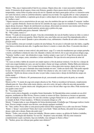 Mestre: “Não, mas é imprescindível fazê-lo no começo. Depois disso não é mais necessário trabalhar-se
muito. O timoneiro de pé segura o leme com firmeza, quando o barco passa através de grandes ondas,
tempestades, ventos fortes ou pelas curvas de um rio. Quando um barco passa pelas curvas e o timoneiro sente
um vento favorável, senta-se confortavelmente e apenas toca no timão. Em seguida abre as velas e prepara-se
para fumar. Assim também, o aspirante goza de paz e calma depois de ter passado pelas ondas e tempestades
de ‘mulher e ouro’.
“Alguns nascem com as características de um yogi, mas eles também têm que ter cuidado. É somente ‘mulher
e ouro’ o grande obstáculo; fazem-nos desviar do caminho da yoga e joga-nos no mundanismo. Talvez tenham
algum desejo de prazer. Depois de satisfazerem seu desejo, direcionam novamente suas mentes para Deus e
assim, recuperam seu estado mental anterior, pronto para a prática da yoga.
“Já viu uma armadilha para peixe chamada ‘satka-kal’?”
M.: “Não senhor, nunca vi.”
Mestre: “É usada em nossa parte do país. Uma das extremidades da vara de bambu é presa no chão e a outra é
curvada, onde se coloca um gancho. Deste final de vara, uma linha com um anzol fica dependurada sobre a
água, a isca presa no anzol. Quando o peixe abocanha a isca, subitamente o bambu dá um salto e retoma sua
posição ereta.
“Assim também, tome por exemplo os pratos de uma balança. Se um peso é colocado num dos lados, a agulha
mais baixa se desloca da mais alta. A agulha mais baixa é a mente e a mais alta, Deus. O encontro das duas é
Yoga.
“A não ser que a mente se torne estável, não pode haver yoga. É o vento do mundanismo que sempre perturba
a mente, semelhante à chama de uma vela. Quando a chama está imóvel, diz-se que uma pessoa atingiu yoga,
“Somente ‘mulher e ouro’ são obstáculos à yoga. Analise sempre o que você vê. O que há no corpo de uma
mulher? Apenas sangue, carne, entranhas e coisas semelhantes. Por que deveria uma pessoa de amar tal
corpo?
“Às vezes eu tinha o hábito de assumir um estado rajásico a fim de praticar renúncia. Um dia tive o desejo de
vestir uma roupa bordada em ouro, um anel no dedo e fumar um longo cachimbo. Mathur Babu providenciou
todas essas coisas para mim. Usei a roupa bordada em ouro e disse para mim mesmo, depois de um certo
tempo. ‘Mente! É isso que é chamada uma roupa bordada em ouro’. Então me desfiz dela. Não podia suportá-
la mais. Novamente disse a mim mesmo: ‘Mente! Isto chama-se xale, isto é anel e isto, fumar um longo
cachimbo.’ Desfiz-me dessas coisas de uma vez por todas e nunca mais o desejo de desfrutá-las surgiu em
minha mente.”
Era o entardecer. O Mestre e M. permaneceram de pé, conversando sozinhos perto da porta, na varanda
sudeste.
Mestre (a M.): “A mente do yogi está sempre absorta no Ser. Pode-se reconhecer tal homem, simplesmente
olhando para ele. Seus olhos estão muito abertos, sem alvo certo, tal qual o olhar de uma mãe passarinho
chocando os ovos. A mente inteira está dirigida para os ovos e há um olhar vago nos olhos. Pode mostrar-me
um quadro como esse?”
M.: “Vou tentar obter.”
Como a noite estava chegando, os templos foram iluminados. Sri Ramakrishna estava sentado em seu divã
pequeno, meditando na Mãe Divina. Passou a cantar os nomes de Deus. Queimou-se incenso no aposento
onde um lampião a óleo fora aceso. Os sons das conchas e gongos flutuavam no ar, quando o culto começou
no templo de Kali. O luar inundava. O Mestre novamente dirigiu-se a M.
Mestre: “Cumpra todas as suas obrigações de forma desinteressada. O trabalho que Vidyasagar realiza é muito
bom. Procure sempre cumprir seus deveres, sem desejar qualquer resultado.”
M.: “Sim, senhor. Posso saber se uma pessoa pode realizar Deus enquanto leva a cabo seus deveres? Podem
‘Rama’ e ‘desejo’ coexistirem? Outro dia li num verso hindi: ‘Onde está Rama, não pode haver qualquer
desejo; onde está o desejo, Rama não pode estar’.”
Mestre: “Todos, sem exceção, fazem um trabalho. Mesmo cantar o nome e as glórias do Senhor é trabalho;
também, é a meditação não-dualista ‘Eu sou Ele’. Respirar é uma atividade. Não há como renunciar
completamente à ação e portanto, faça seu trabalho, mas entregue os frutos a Deus.”
M.: “Senhor, posso me esforçar para ganhar mais dinheiro?”

                                                     78
 