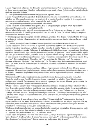 Mestre: “É permitida tal coisa a fim de manter uma família religiosa. Pode-se aumentar a renda familiar, mas
de forma honesta. A meta da vida não é ganhar dinheiro, mas servir a Deus. O dinheiro não é prejudicial se for
dedicado ao serviço de Deus.”
M.: “Por quanto tempo um homem tem obrigações com esposa e filhos?”
Mestre: “Enquanto tiverem necessidade de comida e roupa, mas uma pessoa não tem responsabilidade em
relação a um filho, quando este estiver em condições de se manter. Quando a avezinha já tiver condições de
encontrar seu próprio alimento, a mãe a bica se ela lhe pedir comida.”
M.: “Por quanto tempo deve uma pessoa cumprir seus deveres?”
Mestre: “As flores caem quando a fruta aparece. Não se tem que cumprir qualquer dever, depois de ter
alcançado Deus, nem sentir-se inclinado a fazê-lo.
“Se um bêbado bebe muito, não pode controlar sua consciência. Se tomar apenas dois ou três copos, pode
continuar seu trabalho. À medida que se aproxima cada vez mais de Deus, Ele irá reduzindo pouco a pouco
suas atividades. Não tenha medo.
“Termine os poucos deveres que tem em mãos e terá paz. Quando a dona de casa vai tomar banho, depois de
ter acabado de cozinhar e fazer os outros serviços domésticos, por mais que alguém grite por ela, não voltará
ao trabalho.”
M.: “Senhor, o que significa realizar Deus? O que quer dizer visão de Deus? Como alcançá-la?”
Mestre: “De acordo com os vaishnavas, os aspirantes e os videntes de Deus estão divididos em diferentes
grupos. Esses são o pravartaka, o sadhaka, o siddha e o siddha do siddha. Aquele que apenas pôs o pé no
caminho é chamado pravartaka. É chamado de sadhaka quando já há algum tempo vem praticando disciplinas
espirituais como adoração, japa e meditação e cantando o nome e as glórias de Deus. Chama-se siddha aquele
que sabe, por experiência interna, que Deus existe. A Vedanta faz uma analogia para explicar tal fato. O dono
de uma casa está dormindo num quarto escuro e uma pessoa tateia para encontrá-lo. Toca no divã e diz: ‘Não,
não é ele’. Toca na janela e diz, ‘Não, não é ele’. Toca na porta e diz, ‘Não, não é ele’. Tal processo é
chamado na Vedanta ‘Neti, neti’, ‘Isto não, isto não’. Por fim toca o corpo do dono da casa e exclama, ‘Aqui
está!’. Em outras palavras, está consciente da ‘existência’ do senhor. Encontrou-o, mas ainda não o conhece
intimamente.
“Há um outro tipo, conhecido como siddha do siddha, o ‘supremamente perfeito’. É bem diferente quando
uma pessoa fala ao dono da casa intimamente, quando conhece Deus com muita intimidade através do amor e
da devoção. Um siddha atingiu Deus sem qualquer dúvida, mas o ‘supremamente perfeito’ conhece Deus
intimamente.
“Para se realizar Deus, deve-se adotar uma dessas atitudes: santa, dasya, sakhya, vatsalya ou madhur.
“Santa é a atitude serena. Os rishis de outrora tiveram essa atitude em relação a Deus. Não almejavam
qualquer gozo material. É como a devoção exclusiva da esposa para seu marido. Ela sabe que seu marido é a
personificação do amor e beleza, um verdadeiro Madan.
“Dasya é a atitude do servo para com seu senhor. Hanuman tinha essa atitude com relação a Rama. Sentia a
força de um leão quando trabalhava para Rama. Uma esposa também tem essa atitude. Serve seu marido com
todo o coração e alma. Uma mãe também tem um pouco dessa atitude, como Yashoda teve com Krishna.
“Sakhya, atitude de amizade. Os amigos dizem uns para os outros: ‘Venham aqui e sentem-se perto de mim’,
Sridama e outros amigos às vezes alimentavam Krishna com fruta que já haviam provado e às vezes, pulavam
em Seus ombros.
“Vatsalya, a atitude de uma mãe em relação a seu filho. Tal era a atitude de Yasoda para com Krishna. A
esposa, também, tem um pouco desse sentimento. Alimenta seu marido com seu próprio sangue de vida, por
assim dizer; a mãe só fica satisfeita quando a criança comeu a quantidade que seu coração pede. Yashoda
perambulava com manteiga na mão, para alimentar Krishna.
“Madhur, a atitude da mulher para seu amante. Radha tinha essa atitude em relação a Krishna. A esposa sente-
se assim, por seu marido. Essa atitude inclui todas as outras quatro.”
M.: “Quando uma pessoa vê Deus, ela O vê com esses olhos?”
Mestre: “Deus não pode ser visto com esses olhos físicos. Ao longo da disciplina espiritual adquire-se o
‘corpo do amor’, dotado de ‘olhos do amor’, ‘ouvidos do amor’, etc. Vê-se Deus com esses ‘olhos do amor’.
Ouve Deus com ‘ouvidos do amor’. Tem-se mesmo um órgão sexual feito do amor.”

                                                      79
 
