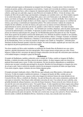 O templo principal erguia-se diretamente na margem leste do Ganges. As partes norte e leste do terreno
contém um pomar, jardins e dois pequenos reservatórios. A parte sul é revestida de cerâmica e argamassa. O
visitante que chega de barco, sobe os degraus do imponente ghat de banho que leva ao chandni, um terraço
coberto, sendo que em cada lado, ergue-se uma fileira de seis templos de Shiva. A leste do terraço e dos
templos de Shiva há um pátio largo, pavimentado e retangular, nos sentidos norte e sul. Dois templos erguem-
se no centro desse pátio, sendo o mais largo deles, para o sul e com frente para o sul, dedicado a Kali e o
menor, em frente ao Ganges, para Radhakanta, quer dizer, Krishna, o consorte de Radha. Nove cúpulas com
torres elevam-se acima do templo de Kali e em frente, ergue-se o natmandir bem espaçoso ou vestíbulo de
música, cujo terraço é sustentado por imponentes pilares. Nos cantos noroeste e sudeste do conjunto de
templos há dois nahabats, ou torres de música, dos quais ouve-se música em horas diferentes do dia,
especialmente na aurora, meio-dia e pôr do sol, quando o culto é feito nos templos. Três lados do pátio
pavimentado – com exceção do lado oeste – são formados por cozinhas, dispensas, salas de jantar quartos para
o pessoal da administração e convidados. O aposento na parte noroeste, depois do último templo de Shiva,
possui um interesse especial para nós, porque ali, Sri Ramakrishna passou boa parte de sua vida. Na parte
oeste desse quarto há um pórtico semicircular dando para o rio. Defronte do pórtico estende-se um caminho,
no sentido norte-sul e além desse caminho, está um grande jardim e abaixo, o Ganges. O pomar, em direção
norte dos edifícios contém o Panchavati, o baniano e a árvore bel que estão associados às práticas espirituais
de Sri Ramakrishna. Fora e ao norte do conjunto de templos está o kuthi ou “bungallow”, utilizado pelos
familiares da Rani Rasmani quando visitavam a templo. No norte do templo, separado por um muro alto, está
um depósito de pólvora pertencente ao Governo inglês.
                                                       Shiva
Nos doze templos de Shiva estão instalados os emblemas do Grande Deus da Renúncia nos seus vários
aspectos, adorado diariamente com ritos apropriados, Shiva requer poucos artigos para seu culto. Flores
brancas e folhas de bel e um pouco de água do Ganges oferecidos com devoção são suficientes para satisfazer
a Divindade benigna e conseguir a graça da liberação.
                                                   Radhakanta
O templo de Radhakanta, também conhecido como o templo de Vishnu, contém as imagens de Radha e
Krishna, o símbolo da união com Deus através do amor extático. As duas imagens estão em cima de um
pedestal direcionado para o oeste. O chão é de mármore. Do teto do pórtico dependuram-se candelabros
cobertos por um pano vermelho para protegê-los da poeira. Biombos de lona protegem as imagens dos raios
do sol que se põe. Junto à soleira do santuário interior há um pequeno recipiente de latão com água benta.
Com muito respeito, alguns visitantes devotos bebem algumas gotas.
                                                        Kali
O templo principal é dedicado a Kali, a Mãe Divina, aqui cultuada como Bhavatarini, a Salvadora do
Universo. O chão do templo é também de mármore. A imagem de basalto da Mãe, vestida com um
deslumbrante brocado de ouro, ergue-se sobre uma imagem de mármore branco do corpo deitado de seu
Consorte Divino, Shiva, o símbolo do Absoluto. Aos pés da Deusa há, entre outros ornamentos, pulseiras de
ouro para os tornozelos. Seus braços estão enfeitados com jóias de ouro. Usa colares de ouro e pérolas, uma
grinalda dourada de cabeças humanas e um cinto de braços humanos. Possui coroa de ouro, brincos de ouro e
um anel de ouro com uma pérola no nariz. Tem quatro braços. A mão esquerda mais baixa segura uma cabeça
humana quebrada e a mais alta, um sabre manchado de sangue. A mão direita distribui graças a Seus filhos; a
outra, retira seu medo. A majestade de Sua postura dificilmente pode ser descrita. Combina o terror da
destruição com a segurança da ternura maternal porque Ela é o Poder Cósmico, a totalidade do universo, a
harmonia gloriosa dos pares de opostos. Ela lida com a morte uma vez que cria e preserva. Possui três olhos, o
terceiro sendo o símbolo da Sabedoria Divina. Atemoriza os maus, mas concede amor aos devotos.




                                                      8
 