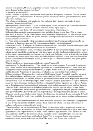 Ao ouvir essas palavras, M. caiu na gargalhada. O Mestre, porém, sem se aborrecer continuou: “Com esse
‘corpo do amor’ a alma comunga com Deus.”
M. tornou-se novamente sério.
Mestre: “Mas isso só é possível com um amor intenso por Deus. Uma pessoa vê somente Deus em todos os
lugares, quando O ama intensamente. É o mesmo que uma pessoa com icterícia, que vê tudo amarelo. Sente
então; “Sou realmente Ele.”
“Um bêbado, profundamente embriagado, diz, ‘Sou realmente Kali!’ As gopis intoxicadas de amor,
exclamam, ‘Realmente sou Krishna!’
“Quem pensa em Deus dia e noite, O vê em todos os lugares, é como um homem que fica vendo chamas em
todos os lados, depois de ter olhado fixamente para uma, durante algum tempo.”
“Mas aquela não é uma chama real, um pensamento passou rápido pela mente de M.
Sri Ramakrishna, que podia ler os pensamentos mais recônditos de uma pessoa, disse: “Não se perde a
consciência se pensar n’Ele que é todo Espírito, toda Consciência. Shivanath certa vez comentou que pensar
muito em Deus perturba o cérebro. Eu, porém, disse-lhe: ‘Como pode uma pessoa tornar-se inconsciente
quando pensa na Consciência?’ ”
M.: “Sim, senhor, compreendo. Não é como pensar num objeto irreal. Como pode um homem perder sua
inteligência se fixa sempre a mente n’Ele cuja natureza verdadeira é inteligência eterna?”
Mestre (com alegria): “É pela graça de Deus que se compreende isso. As dúvidas da mente não desaparecerão
sem Sua graça. As dúvidas não desaparecem sem a Auto-realização.
“Mas uma pessoa nada tem a temer, se recebeu a graça de Deus. É fácil uma criança tropeçar quando segura a
mão de seu pai, mas não há esse perigo se é o pai quem segura sua mão. Um homem nada mais tem a sofrer,
se Deus remove todas as dúvidas, por Sua graça e revela-Se a ele. Tal graça, porém, só desce sobre ele depois
de ter orado com intenso anseio do coração e praticado disciplinas espirituais. A mãe sente pena de seu filho
quando o vê correndo de um lado para o outro, já sem fôle-go. Ela vinha se escondendo, mas agora, aparece
diante da criança.”
“Mas por que Deus nos faz correr de um lado para o outro?” pensou M.
Imediatamente Sri Ramakrishna disse: “É Sua vontade que corramos um pouco. É um grande divertimento.
Deus criou o mundo como se fosse um grande espetáculo. Isto é chamado Mahamaya, a Grande Ilusão. Por
conseguinte, devemos refugiar-nos na Mãe Divina, o Próprio Poder Cósmico. É Ela quem nos prendeu nos
grilhões da ilusão. A realização de Deus só é possível depois que essas cadeias forem cortadas.”
O Mestre continuou: “Uma pessoa deve propiciar a Mãe Divina, a Energia Primordial, para obter a graça de
Deus. O Próprio Deus é Mahamaya que engana o mundo com Sua ilusão e confere a magia da criação,
preservação e destruição. Ela estendeu esse véu de ignorância diante de nossos olhos. Só podemos penetrar na
câmara interior, se Ela nos deixar passar pela porta. Vivendo no exterior, apenas vemos os objetos exteriores e
não, o Ser Eterno, Existência-Conhecimento-Bem-aventurança Absolutos. É por isso que se diz nos Puranas,
que as divindades como Brahman pediam à Mahamaya, a destruição dos demônios como Madhu e Kaitabha.
“Somente Shakti é a raiz do universo. Essa Energia primordial tem dois aspectos: vidya e avidya. Avidya
ilude. Avidya proclama ‘mulher e ouro’ que encanta a todos. Vidya promove devoção, gentileza, sabedoria e
amor que levam a Deus. Essa Avidya deve ser propiciada e esse é o propósito dos ritos do culto de Shakti .
“O devoto toma diversas atitudes perante Shakti, a fim de propiciá-La; a atitude de uma empregada, de ‘herói’
ou de filho. A atitude de ‘herói’ é para agradá-La do mesmo modo que um homem agrada a mulher durante o
ato sexual.
“A adoração à Shakti é extremamente difícil. Não é brincadeira. Passei dois anos como serva e companheira
da Mãe Divina, mas a minha atitude foi sempre a de um menino em relação à sua mãe. Olho os seios de
qualquer mulher como os de minha própria mãe.
“Todas as mulheres são a verdadeira imagem de Shakti. No noroeste da Índia, a noiva segura uma faca por
ocasião da cerimônia de casamento: em Bengala, um quebra-nozes. O significado disso é que, o noivo com a
ajuda da noiva, que é a personificação do Poder Divino, cortará os laços da ilusão. Essa é a atitude de ‘herói’.
Jamais adorei a Mãe Divina dessa maneira. Minha atitude foi sempre a de um filho para com sua Mãe.
“A noiva é realmente a própria personificação de Shakti. Você já notou que durante a cerimônia de
casamento, o noivo senta-se atrás como um idiota? Mas a noiva – ela fica em tanta evidência!

                                                       80
 