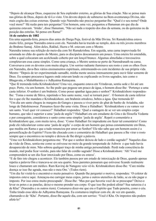 “Depois de alcançar Deus, esquecese de Seu esplendor externo, as glórias de Sua criação. Não se pensa mais
nas glórias de Deus, depois de tê-Lo visto. Um devoto depois de submerso na Bem-aventurança Divina, não
mais cogita das coisas externas. Quando vejo Narendra não preciso perguntar-lhe: “Qual é o seu nome? Onde
você mora?’ Há razão para tais perguntas? Um homem, uma vez, perguntou a Hanuman em que dia da
quinzena estavam. ‘Irmão’, disse Hanuman, ‘Não sei nada a respeito dos dias da semana, ou da quinzena ou da
posição das estrelas. Só penso em Rama!”
16 de outubro de 1882
Era uma segunda-feira, poucos dias antes do Durga Puja, festival da Mãe Divina. Sri Ramakrishna estava
muito feliz, porque Narendra estava com ele. Narendra havia trazido ao templo, dois ou três jovens membros
do Brahmo Samaj. Além deles, Rakhal, Hazra e M. estavam com o Mestre.
Narendra tomou sua refeição do meio-dia com Sri Ramakrishna. Em seguida, uma cama improvisada foi
arrumada no chão do quarto do Mestre, para os discípulos descansarem um pouco. Uma esteira foi estendida,
sobre a qual colocaram um acolchoado coberto por um lençol branco. Algumas almofadas e travesseiros
completavam essa cama simples. Como uma criança, o Mestre sentou-se perto de Narendranath na cama.
Conversava com os devotos com muita alegria. Um sorriso radiante iluminava seu rosto e com os olhos fixos
em Narendra, dava-lhes vários ensinamentos espirituais, entremeando-os com incidentes de sua própria vida.
Mestre: “Depois de ter experimentado samadhi, minha mente ansiou intensamente para ouvir falar somente de
Deus. Eu sempre procurava lugares onde estavam lendo ou explicando os livros sagrados, tais como o
Bhagavata, o Mahabharata e o Adhyatma Ramayana.
“Que fé tremenda tinha Krishnakishore! Uma vez, enquanto estava em Vrindavan, sentiu sede e foi até um
poço. Perto, viu um homem. Ao lhe pedir que pegasse um pouco de água, o homem disse-lhe: ‘Pertenço a uma
casta inferior. O senhor é um brahmin. Como posso apanhar água para o senhor?’ Krishnakishore respondeu-
lhe: ‘Toma o nome de Shiva, repetindo o Seu santo nome, você se tornará puro’. O homem de casta inferior
fez o que ele lhe mandara e Krishnakishore, um brahmin ortodoxo, bebeu a água. Que tremenda fé!
“Um dia um santo chegou às margens do Ganges e passou a viver perto do ghat de banho de Ariadaha, não
longe de Dakshineswar. Pensamos fazer-lhe uma visita. Disse a Haladhari: ‘Krishnakishore e eu vamos ver
um santo. Você quer vir conosco?’ Haladhari respondeu: ‘Qual a vantagem de se ver um simples corpo
humano, que não é superior a uma ‘jaula de argila’? Haladhari era um estudante do Gita e da filosofia Vedanta
e por conseguinte, considerava o santo como uma simples ‘jaula de argila’. Repeti o comentário a
Krishnakishore que, com muita raiva, disse: ‘Como Haladhari foi imprudente em fazer tal comentário! Como
pode ele ridicularizar como uma ‘jaula de argila’ o corpo de um homem que pensa constantemente em Deus,
que medita em Rama e que a tudo renunciou por amor ao Senhor? Ele não sabe que um homem assim é a
personificação do Espírito? Ficou tão chocado com o comentário de Haladhari que passou a lhe virar o rosto
sempre que o encontrava no templo e deixou de lhe dirigir a palavra.
“Uma vez Krishnakishore perguntou-me: ‘Por que o senhor deixou de lado o cordão sagrado?’ Naqueles dias
da visão de Deus, sentia-me como se estivesse no meio da grande tempestade de Ashwin e que tudo havia
desaparecido de mim. Não sobrou qualquer traço de minha antiga personalidade. Perdi toda consciência do
mundo, mal podia ficar vestido, para não falar do cordão sagrado! Disse a Krishnakishore: ‘Ah! Você me
compreenderá se um dia ficar intoxicado por Deus, como eu estava’.
“E de fato isto chegou a acontecer. Ele também passou por um estado de intoxicação de Deus, quando apenas
repetia a palavra Om e trancava-se em seu quarto. Seus parentes pensaram que estivesse ficando realmente
louco e chamaram um médico. Ram Kaviraj de Natagore veio vê-lo. Krishnakishore disse-lhe: ‘Cure minha
doença se isso lhe agrada, mas não o meu Om.’ (Todos riem).
“Um dia fui visitá-lo e encontrei-o muito pensativo. Quando lhe perguntei o motivo, respondeu: ‘O coletor de
impostos esteve aqui. Ameaçou-me carregar meus copos, jarras e outros utensílios de latão, se eu não pagar o
imposto. Por isso estou muito preocupado’. Disse-lhe: ‘Mas por que haveria você de se preocupar? Deixe-o
levar os potes e as panelas, deixe-o mesmo prender seu corpo. O que isso lhe poderá afetar? Sua natureza é a
de Kha!’ (Narendra e os outros riem). Costumava dizer-me que era o Espírito que Tudo penetra, como o céu.
Tinha tirado essa idéia do Adhyatma Ramayana. Eu costumava implicar com ele, de vez em quando,
chamando-o de ‘Kha’. Portanto, disse-lhe aquele dia, com um sorriso: ‘Você é Kha. Os impostos não podem
afetá-lo!’

                                                     81
 
