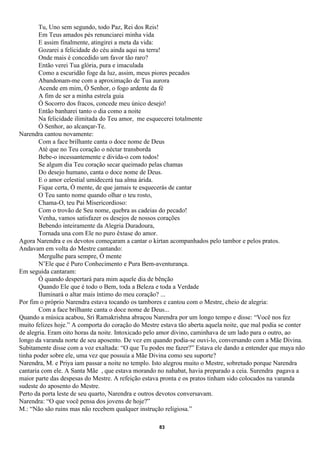 Tu, Uno sem segundo, todo Paz, Rei dos Reis!
        Em Teus amados pés renunciarei minha vida
        E assim finalmente, atingirei a meta da vida:
        Gozarei a felicidade do céu ainda aqui na terra!
        Onde mais é concedido um favor tão raro?
        Então verei Tua glória, pura e imaculada
        Como a escuridão foge da luz, assim, meus piores pecados
        Abandonam-me com a aproximação de Tua aurora
        Acende em mim, Ó Senhor, o fogo ardente da fé
        A fim de ser a minha estrela guia
        Ó Socorro dos fracos, concede meu único desejo!
        Então banharei tanto o dia como a noite
        Na felicidade ilimitada do Teu amor, me esquecerei totalmente
        Ó Senhor, ao alcançar-Te.
Narendra cantou novamente:
        Com a face brilhante canta o doce nome de Deus
        Até que no Teu coração o néctar transborda
        Bebe-o incessantemente e divida-o com todos!
        Se algum dia Teu coração secar queimado pelas chamas
        Do desejo humano, canta o doce nome de Deus.
        E o amor celestial umidecerá tua alma árida.
        Fique certa, Ó mente, de que jamais te esquecerás de cantar
        O Teu santo nome quando olhar o teu rosto,
        Chama-O, teu Pai Misericordioso:
        Com o trovão de Seu nome, quebra as cadeias do pecado!
        Venha, vamos satisfazer os desejos de nossos corações
        Bebendo inteiramente da Alegria Duradoura,
        Tornada una com Ele no puro êxtase do amor.
Agora Narendra e os devotos começaram a cantar o kirtan acompanhados pelo tambor e pelos pratos.
Andavam em volta do Mestre cantando:
        Mergulhe para sempre, Ó mente
        N’Ele que é Puro Conhecimento e Pura Bem-aventurança.
Em seguida cantaram:
        Ó quando despertará para mim aquele dia de bênção
        Quando Ele que é todo o Bem, toda a Beleza e toda a Verdade
        Iluminará o altar mais íntimo do meu coração? ...
Por fim o próprio Narendra estava tocando os tambores e cantou com o Mestre, cheio de alegria:
        Com a face brilhante canta o doce nome de Deus...
Quando a música acabou, Sri Ramakrishna abraçou Narendra por um longo tempo e disse: “Você nos fez
muito felizes hoje.” A comporta do coração do Mestre estava tão aberta aquela noite, que mal podia se conter
de alegria. Eram oito horas da noite. Intoxicado pelo amor divino, caminhava de um lado para o outro, ao
longo da varanda norte de seu aposento. De vez em quando podia-se ouvi-lo, conversando com a Mãe Divina.
Subitamente disse com a voz exaltada: “O que Tu podes me fazer?” Estava ele dando a entender que maya não
tinha poder sobre ele, uma vez que possuía a Mãe Divina como seu suporte?
Narendra, M. e Priya iam passar a noite no templo. Isto alegrou muito o Mestre, sobretudo porque Narendra
cantaria com ele. A Santa Mãe , que estava morando no nahabat, havia preparado a ceia. Surendra pagava a
maior parte das despesas do Mestre. A refeição estava pronta e os pratos tinham sido colocados na varanda
sudeste do aposento do Mestre.
Perto da porta leste de seu quarto, Narendra e outros devotos conversavam.
Narendra: “O que você pensa dos jovens de hoje?”
M.: “Não são ruins mas não recebem qualquer instrução religiosa.”

                                                     83
 